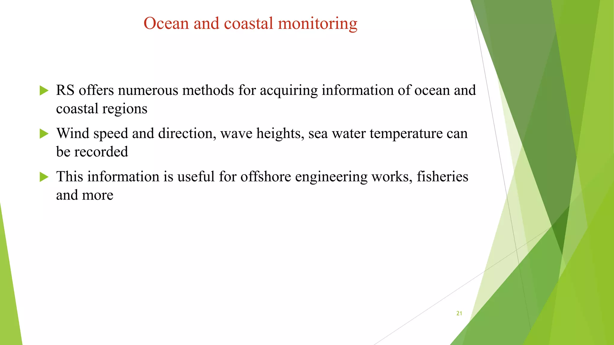 Ocean and coastal monitoring
 RS offers numerous methods for acquiring information of ocean and
coastal regions
 Wind speed and direction, wave heights, sea water temperature can
be recorded
 This information is useful for offshore engineering works, fisheries
and more
21
 