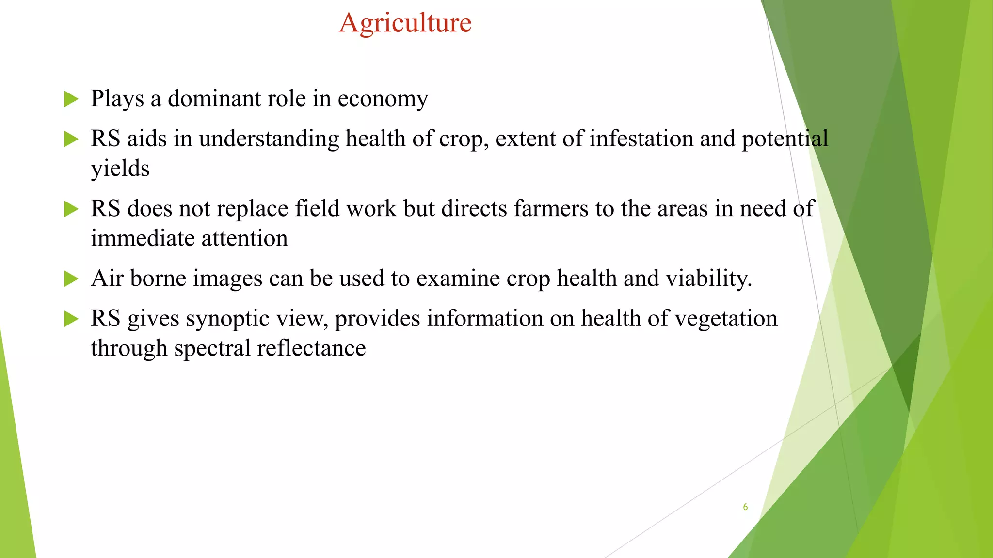 Agriculture
 Plays a dominant role in economy
 RS aids in understanding health of crop, extent of infestation and potential
yields
 RS does not replace field work but directs farmers to the areas in need of
immediate attention
 Air borne images can be used to examine crop health and viability.
 RS gives synoptic view, provides information on health of vegetation
through spectral reflectance
6
 