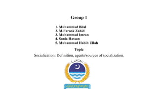 Group 1
1. Muhammad Bilal
2. M.Farook Zahid
3. Muhammad Imran
4. Sonia Hassan
5. Muhammad Habib Ullah
Topic
Socialization: Definition, agents/sources of socialization.
 