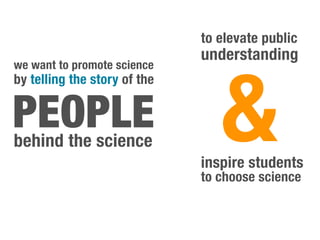 to elevate public
                              understanding



                                 &
we want to promote science
by telling the story of the


PEOPLE
behind the science
                              inspire students
                              to choose science
 