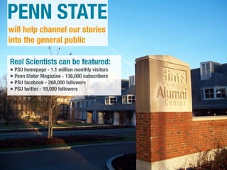 PENN STATE
will help channel our stories
into the general public

Real Scientists can be featured:
• PSU homepage - 1.1 million monthly visitors
• Penn Stater Magazine - 136,000 subscribers
• PSU facebook - 268,000 followers
• PSU twitter - 19,000 followers
 