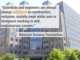 “Scientists and engineers are almost
always portrayed as unattractive,
reclusive, socially inept white men or
foreigners working in dull,
unglamorous careers.”

          - National Science Foundation
 