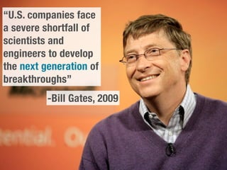 “U.S. companies face
a severe shortfall of
scientists and
engineers to develop
the next generation of
breakthroughs”
          -Bill Gates, 2009
 