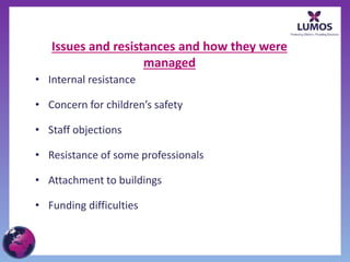 Issues and resistances and how they were
managed
• Internal resistance
• Concern for children’s safety
• Staff objections
• Resistance of some professionals
• Attachment to buildings
• Funding difficulties
 