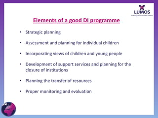 Elements of a good DI programme
• Strategic planning
• Assessment and planning for individual children
• Incorporating views of children and young people
• Development of support services and planning for the
closure of institutions
• Planning the transfer of resources
• Proper monitoring and evaluation
 