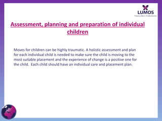 Assessment, planning and preparation of individual
children
Moves for children can be highly traumatic. A holistic assessment and plan
for each individual child is needed to make sure the child is moving to the
most suitable placement and the experience of change is a positive one for
the child. Each child should have an individual care and placement plan.
 