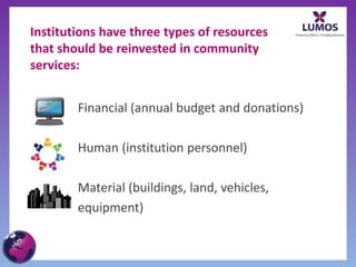 Institutions have three types of resources
that should be reinvested in community
services:
Financial (annual budget and donations)
Human (institution personnel)
Material (buildings, land, vehicles,
equipment)
 