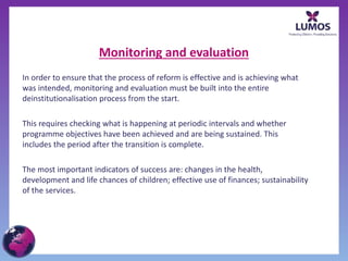 Monitoring and evaluation
In order to ensure that the process of reform is effective and is achieving what
was intended, monitoring and evaluation must be built into the entire
deinstitutionalisation process from the start.
This requires checking what is happening at periodic intervals and whether
programme objectives have been achieved and are being sustained. This
includes the period after the transition is complete.
The most important indicators of success are: changes in the health,
development and life chances of children; effective use of finances; sustainability
of the services.
 