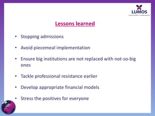 Lessons learned
• Stopping admissions
• Avoid piecemeal implementation
• Ensure big institutions are not replaced with not-so-big
ones
• Tackle professional resistance earlier
• Develop appropriate financial models
• Stress the positives for everyone
 