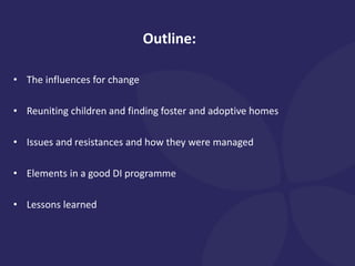 Outline:
• The influences for change
• Reuniting children and finding foster and adoptive homes
• Issues and resistances and how they were managed
• Elements in a good DI programme
• Lessons learned
 