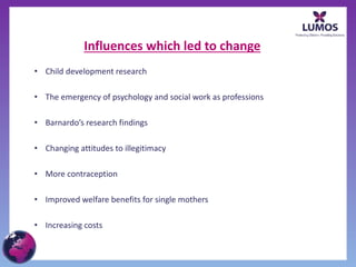 Influences which led to change
• Child development research
• The emergency of psychology and social work as professions
• Barnardo’s research findings
• Changing attitudes to illegitimacy
• More contraception
• Improved welfare benefits for single mothers
• Increasing costs
 