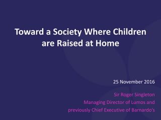 25 November 2016
Sir Roger Singleton
Managing Director of Lumos and
previously Chief Executive of Barnardo’s
Toward a Society Where Children
are Raised at Home
 