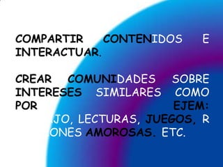 COMPARTIRCONTENIDOS E INTERACTUAR.CREARCOMUNIDADES SOBRE INTERESES SIMILARES COMO POR EJEM: TRABAJO, LECTURAS, JUEGOS,RELACIONES AMOROSAS.ETC.