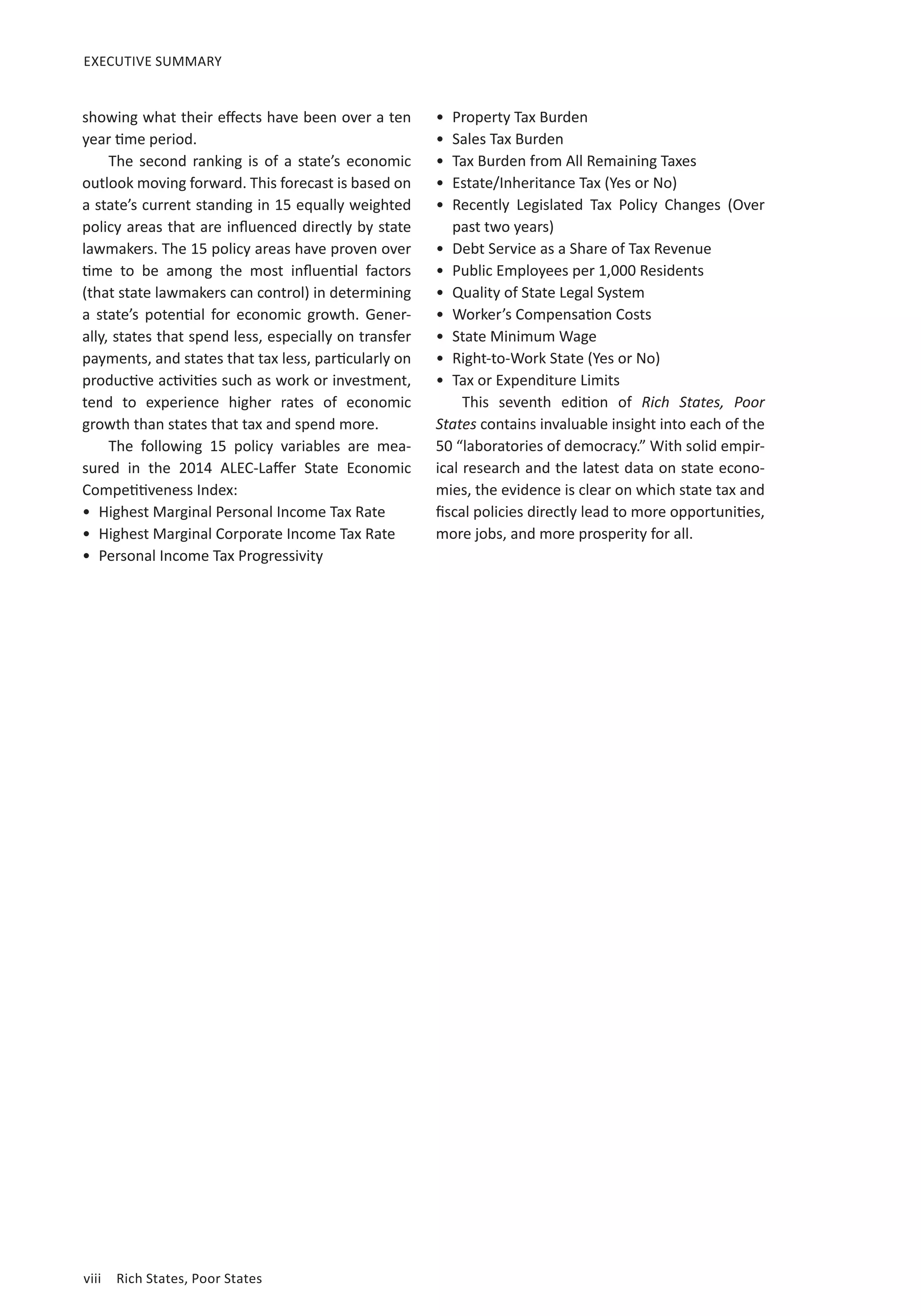EXECUTIVE SUMMARY 
showing what their effects have been over a ten 
year time period. 
The second ranking is of a state’s economic 
outlook moving forward. This forecast is based on 
a state’s current standing in 15 equally weighted 
policy areas that are influenced directly by state 
lawmakers. The 15 policy areas have proven over 
time to be among the most influential factors 
(that state lawmakers can control) in determining 
a state’s potential for economic growth. Gener-ally, 
states that spend less, especially on transfer 
payments, and states that tax less, particularly on 
productive activities such as work or investment, 
tend to experience higher rates of economic 
growth than states that tax and spend more. 
The following 15 policy variables are mea-sured 
in the 2014 ALEC-Laffer State Economic 
Competitiveness Index: 
• Highest Marginal Personal Income Tax Rate 
• Highest Marginal Corporate Income Tax Rate 
• Personal Income Tax Progressivity 
viii Rich States, Poor States 
• Property Tax Burden 
• Sales Tax Burden 
• Tax Burden from All Remaining Taxes 
• Estate/Inheritance Tax (Yes or No) 
• Recently Legislated Tax Policy Changes (Over 
past two years) 
• Debt Service as a Share of Tax Revenue 
• Public Employees per 1,000 Residents 
• Quality of State Legal System 
• Worker’s Compensation Costs 
• State Minimum Wage 
• Right-to-Work State (Yes or No) 
• Tax or Expenditure Limits 
This seventh edition of Rich States, Poor 
States contains invaluable insight into each of the 
50 “laboratories of democracy.” With solid empir-ical 
research and the latest data on state econo-mies, 
the evidence is clear on which state tax and 
fiscal policies directly lead to more opportunities, 
more jobs, and more prosperity for all. 
 