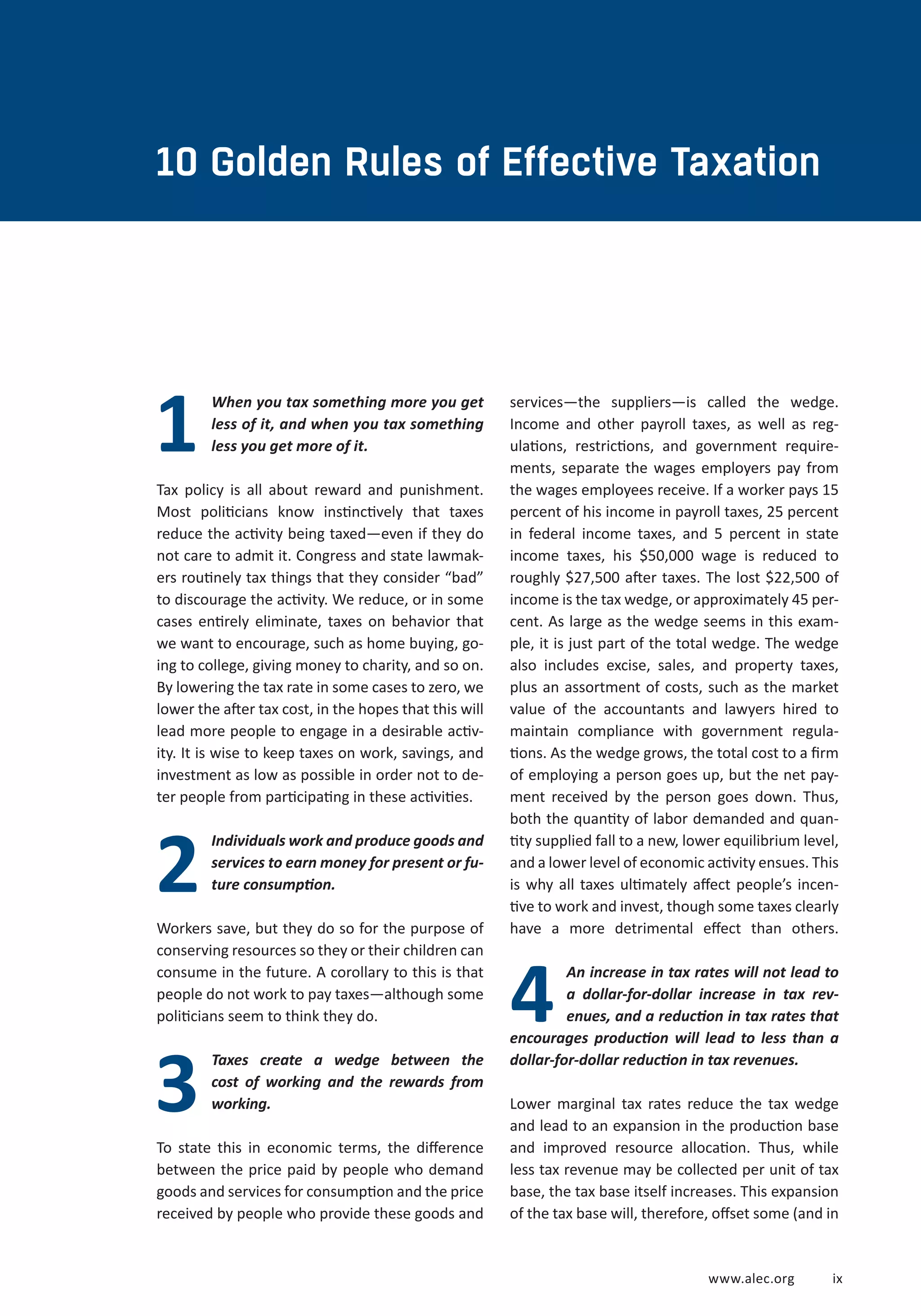 10 Golden Rules of Effective Taxation 
www.alec.org i x 
When you tax something more you get 
less of it, and when you tax something 
less you get more of it. 
Tax policy is all about reward and punishment. 
Most politicians know instinctively that taxes 
reduce the activity being taxed—even if they do 
not care to admit it. Congress and state lawmak-ers 
routinely tax things that they consider “bad” 
to discourage the activity. We reduce, or in some 
cases entirely eliminate, taxes on behavior that 
we want to encourage, such as home buying, go-ing 
to college, giving money to charity, and so on. 
By lowering the tax rate in some cases to zero, we 
lower the after tax cost, in the hopes that this will 
lead more people to engage in a desirable activ-ity. 
It is wise to keep taxes on work, savings, and 
investment as low as possible in order not to de-ter 
people from participating in these activities. 
Individuals work and produce goods and 
services to earn money for present or fu-ture 
consumption. 
Workers save, but they do so for the purpose of 
conserving resources so they or their children can 
consume in the future. A corollary to this is that 
people do not work to pay taxes—although some 
politicians seem to think they do. 
Taxes create a wedge between the 
cost of working and the rewards from 
working. 
To state this in economic terms, the difference 
between the price paid by people who demand 
goods and services for consumption and the price 
received by people who provide these goods and 
4 
1 
2 
3 
services—the suppliers—is called the wedge. 
Income and other payroll taxes, as well as reg-ulations, 
restrictions, and government require-ments, 
separate the wages employers pay from 
the wages employees receive. If a worker pays 15 
percent of his income in payroll taxes, 25 percent 
in federal income taxes, and 5 percent in state 
income taxes, his $50,000 wage is reduced to 
roughly $27,500 after taxes. The lost $22,500 of 
income is the tax wedge, or approximately 45 per-cent. 
As large as the wedge seems in this exam-ple, 
it is just part of the total wedge. The wedge 
also includes excise, sales, and property taxes, 
plus an assortment of costs, such as the market 
value of the accountants and lawyers hired to 
maintain compliance with government regula-tions. 
As the wedge grows, the total cost to a firm 
of employing a person goes up, but the net pay-ment 
received by the person goes down. Thus, 
both the quantity of labor demanded and quan-tity 
supplied fall to a new, lower equilibrium level, 
and a lower level of economic activity ensues. This 
is why all taxes ultimately affect people’s incen-tive 
to work and invest, though some taxes clearly 
have a more detrimental effect than others. 
An increase in tax rates will not lead to 
a dollar-for-dollar increase in tax rev-enues, 
and a reduction in tax rates that 
encourages production will lead to less than a 
dollar-for-dollar reduction in tax revenues. 
Lower marginal tax rates reduce the tax wedge 
and lead to an expansion in the production base 
and improved resource allocation. Thus, while 
less tax revenue may be collected per unit of tax 
base, the tax base itself increases. This expansion 
of the tax base will, therefore, offset some (and in 
 