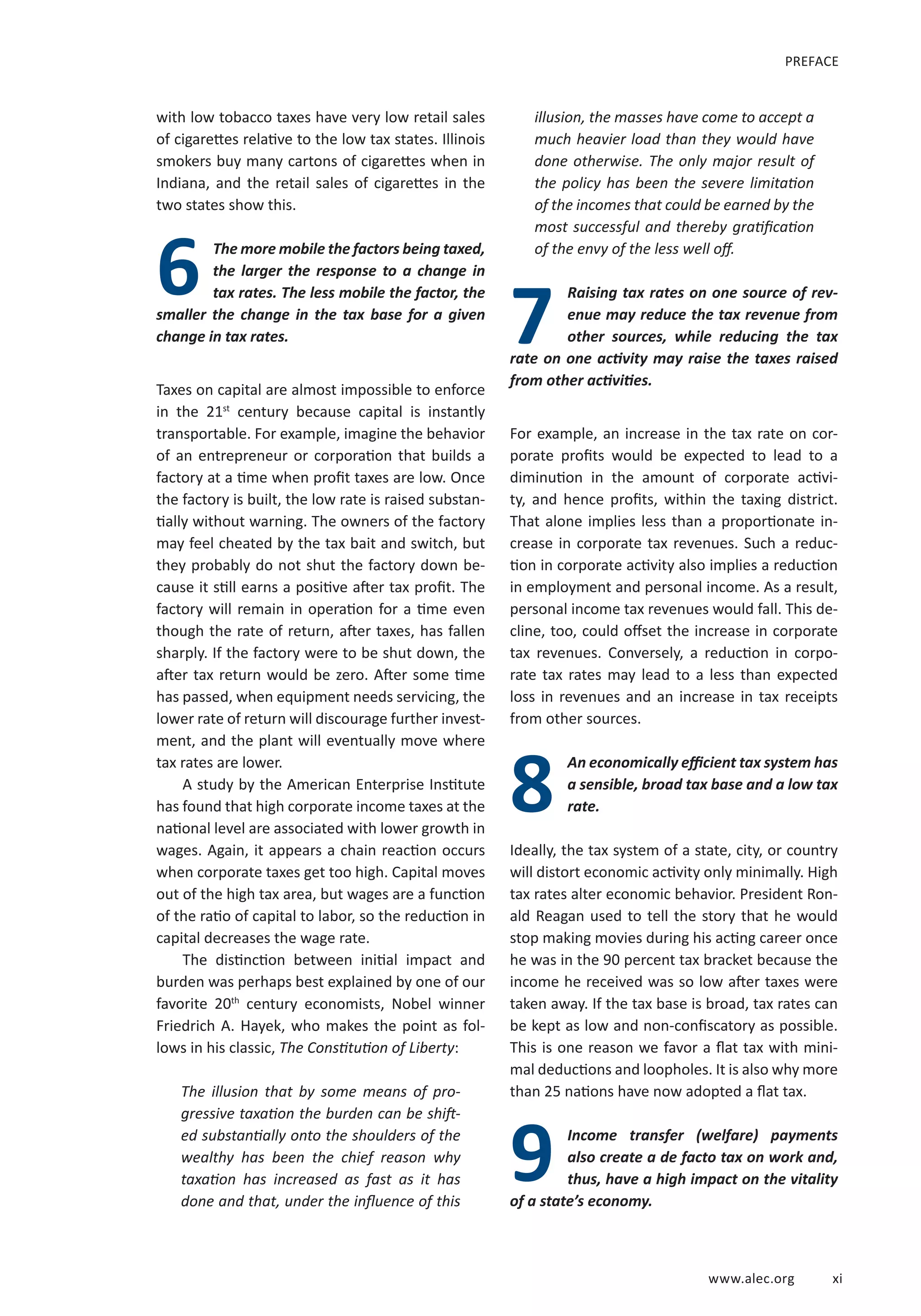 www.alec.org x i 
with low tobacco taxes have very low retail sales 
of cigarettes relative to the low tax states. Illinois 
smokers buy many cartons of cigarettes when in 
Indiana, and the retail sales of cigarettes in the 
two states show this. 
6 The more mobile the factors being taxed, 
the larger the response to a change in 
tax rates. The less mobile the factor, the 
smaller the change in the tax base for a given 
7 
change in tax rates. 
Taxes on capital are almost impossible to enforce 
in the 21st century because capital is instantly 
transportable. For example, imagine the behavior 
of an entrepreneur or corporation that builds a 
factory at a time when profit taxes are low. Once 
the factory is built, the low rate is raised substan-tially 
without warning. The owners of the factory 
may feel cheated by the tax bait and switch, but 
they probably do not shut the factory down be-cause 
it still earns a positive after tax profit. The 
factory will remain in operation for a time even 
though the rate of return, after taxes, has fallen 
sharply. If the factory were to be shut down, the 
after tax return would be zero. After some time 
has passed, when equipment needs servicing, the 
lower rate of return will discourage further invest-ment, 
and the plant will eventually move where 
tax rates are lower. 
A study by the American Enterprise Institute 
has found that high corporate income taxes at the 
national level are associated with lower growth in 
wages. Again, it appears a chain reaction occurs 
when corporate taxes get too high. Capital moves 
out of the high tax area, but wages are a function 
of the ratio of capital to labor, so the reduction in 
capital decreases the wage rate. 
The distinction between initial impact and 
burden was perhaps best explained by one of our 
favorite 20th century economists, Nobel winner 
Friedrich A. Hayek, who makes the point as fol-lows 
in his classic, The Constitution of Liberty: 
The illusion that by some means of pro-gressive 
taxation the burden can be shift-ed 
substantially onto the shoulders of the 
wealthy has been the chief reason why 
taxation has increased as fast as it has 
done and that, under the influence of this 
illusion, the masses have come to accept a 
much heavier load than they would have 
done otherwise. The only major result of 
the policy has been the severe limitation 
of the incomes that could be earned by the 
most successful and thereby gratification 
of the envy of the less well off. 
Raising tax rates on one source of rev-enue 
may reduce the tax revenue from 
other sources, while reducing the tax 
rate on one activity may raise the taxes raised 
from other activities. 
For example, an increase in the tax rate on cor-porate 
profits would be expected to lead to a 
diminution in the amount of corporate activi-ty, 
and hence profits, within the taxing district. 
That alone implies less than a proportionate in-crease 
in corporate tax revenues. Such a reduc-tion 
in corporate activity also implies a reduction 
in employment and personal income. As a result, 
personal income tax revenues would fall. This de-cline, 
too, could offset the increase in corporate 
tax revenues. Conversely, a reduction in corpo-rate 
tax rates may lead to a less than expected 
loss in revenues and an increase in tax receipts 
from other sources. 
An economically efficient tax system has 
a sensible, broad tax base and a low tax 
rate. 
8 
Ideally, the tax system of a state, city, or country 
will distort economic activity only minimally. High 
tax rates alter economic behavior. President Ron-ald 
Reagan used to tell the story that he would 
stop making movies during his acting career once 
he was in the 90 percent tax bracket because the 
income he received was so low after taxes were 
taken away. If the tax base is broad, tax rates can 
be kept as low and non-confiscatory as possible. 
This is one reason we favor a flat tax with mini-mal 
deductions and loopholes. It is also why more 
than 25 nations have now adopted a flat tax. 
Income transfer (welfare) payments 
also create a de facto tax on work and, 
thus, have a high impact on the vitality 
of a state’s economy. 
PREFACE 
9 
 