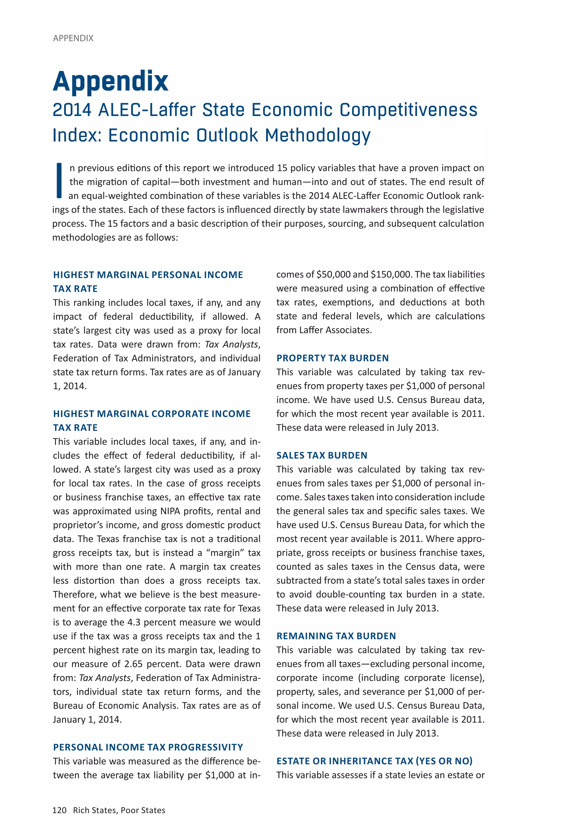 APPENDIX 
Appendix 
2014 ALEC-Laffer State Economic Competitiveness 
Index: Economic Outlook Methodology 
I 
n previous editions of this report we introduced 15 policy variables that have a proven impact on 
the migration of capital—both investment and human—into and out of states. The end result of 
an equal-weighted combination of these variables is the 2014 ALEC-Laffer Economic Outlook rank-ings 
of the states. Each of these factors is influenced directly by state lawmakers through the legislative 
process. The 15 factors and a basic description of their purposes, sourcing, and subsequent calculation 
methodologies are as follows: 
HIGHEST MARGINAL PERSONAL INCOME 
TAX RATE 
This ranking includes local taxes, if any, and any 
impact of federal deductibility, if allowed. A 
state’s largest city was used as a proxy for local 
tax rates. Data were drawn from: Tax Analysts, 
Federation of Tax Administrators, and individual 
state tax return forms. Tax rates are as of January 
1, 2014. 
HIGHEST MARGINAL CORPORATE INCOME 
TAX RATE 
This variable includes local taxes, if any, and in-cludes 
the effect of federal deductibility, if al-lowed. 
A state’s largest city was used as a proxy 
for local tax rates. In the case of gross receipts 
or business franchise taxes, an effective tax rate 
was approximated using NIPA profits, rental and 
proprietor’s income, and gross domestic product 
data. The Texas franchise tax is not a traditional 
gross receipts tax, but is instead a “margin” tax 
with more than one rate. A margin tax creates 
less distortion than does a gross receipts tax. 
Therefore, what we believe is the best measure-ment 
for an effective corporate tax rate for Texas 
is to average the 4.3 percent measure we would 
use if the tax was a gross receipts tax and the 1 
percent highest rate on its margin tax, leading to 
our measure of 2.65 percent. Data were drawn 
from: Tax Analysts, Federation of Tax Administra-tors, 
individual state tax return forms, and the 
Bureau of Economic Analysis. Tax rates are as of 
January 1, 2014. 
PERSONAL INCOME TAX PROGRESSIVITY 
This variable was measured as the difference be-tween 
the average tax liability per $1,000 at in-comes 
120 Rich States, Poor States 
of $50,000 and $150,000. The tax liabilities 
were measured using a combination of effective 
tax rates, exemptions, and deductions at both 
state and federal levels, which are calculations 
from Laffer Associates. 
PROPERTY TAX BURDEN 
This variable was calculated by taking tax rev-enues 
from property taxes per $1,000 of personal 
income. We have used U.S. Census Bureau data, 
for which the most recent year available is 2011. 
These data were released in July 2013. 
SALES TAX BURDEN 
This variable was calculated by taking tax rev-enues 
from sales taxes per $1,000 of personal in-come. 
Sales taxes taken into consideration include 
the general sales tax and specific sales taxes. We 
have used U.S. Census Bureau Data, for which the 
most recent year available is 2011. Where appro-priate, 
gross receipts or business franchise taxes, 
counted as sales taxes in the Census data, were 
subtracted from a state’s total sales taxes in order 
to avoid double-counting tax burden in a state. 
These data were released in July 2013. 
REMAINING TAX BURDEN 
This variable was calculated by taking tax rev-enues 
from all taxes—excluding personal income, 
corporate income (including corporate license), 
property, sales, and severance per $1,000 of per-sonal 
income. We used U.S. Census Bureau Data, 
for which the most recent year available is 2011. 
These data were released in July 2013. 
ESTATE OR INHERITANCE TAX (YES OR NO) 
This variable assesses if a state levies an estate or 
 