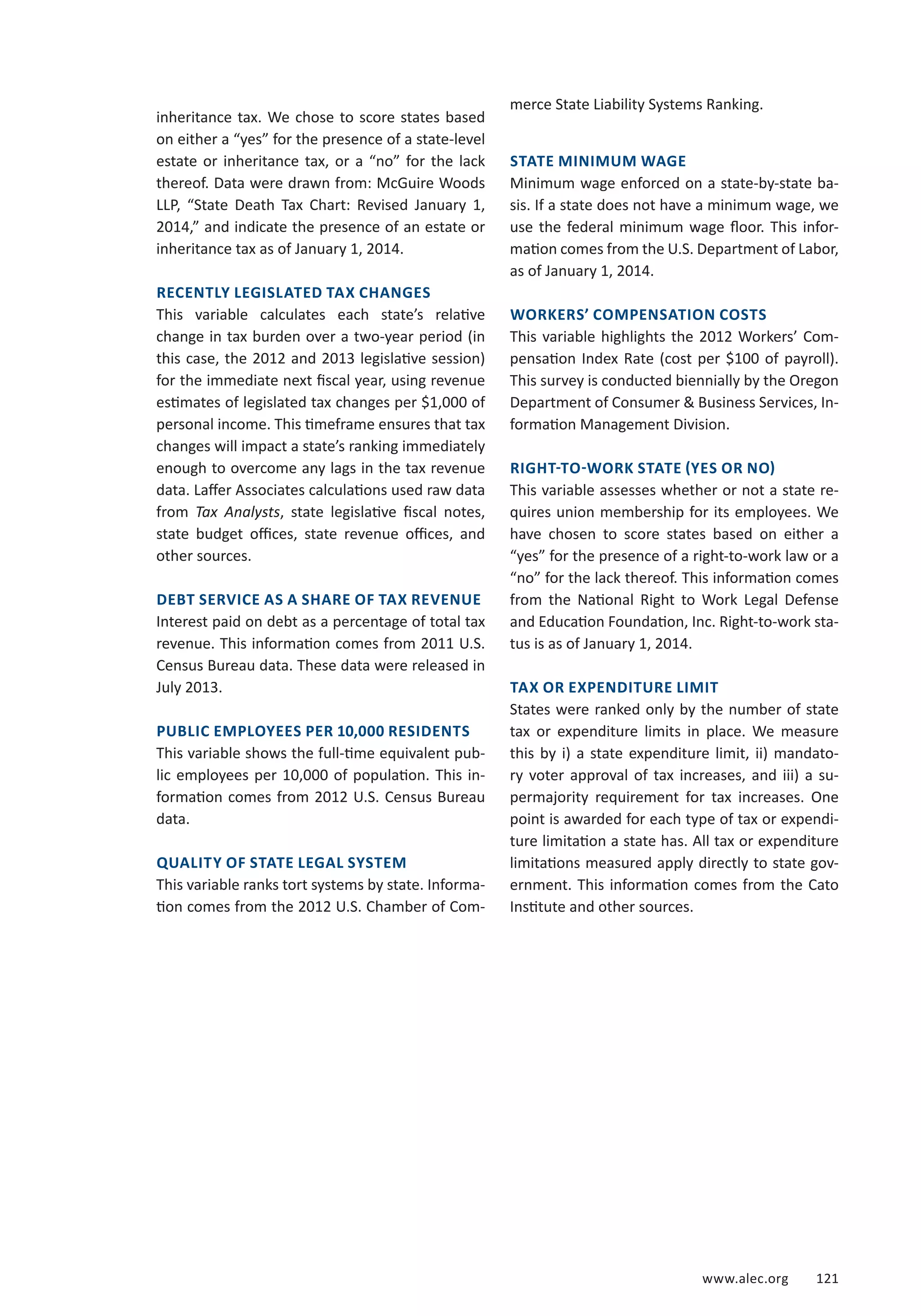 www.alec.org 121 
inheritance tax. We chose to score states based 
on either a “yes” for the presence of a state-level 
estate or inheritance tax, or a “no” for the lack 
thereof. Data were drawn from: McGuire Woods 
LLP, “State Death Tax Chart: Revised January 1, 
2014,” and indicate the presence of an estate or 
inheritance tax as of January 1, 2014. 
RECENTLY LEGISLATED TAX CHANGES 
This variable calculates each state’s relative 
change in tax burden over a two-year period (in 
this case, the 2012 and 2013 legislative session) 
for the immediate next fiscal year, using revenue 
estimates of legislated tax changes per $1,000 of 
personal income. This timeframe ensures that tax 
changes will impact a state’s ranking immediately 
enough to overcome any lags in the tax revenue 
data. Laffer Associates calculations used raw data 
from Tax Analysts, state legislative fiscal notes, 
state budget offices, state revenue offices, and 
other sources. 
DEBT SERVICE AS A SHARE OF TAX REVENUE 
Interest paid on debt as a percentage of total tax 
revenue. This information comes from 2011 U.S. 
Census Bureau data. These data were released in 
July 2013. 
PUBLIC EMPLOYEES PER 10,000 RESIDENTS 
This variable shows the full-time equivalent pub-lic 
employees per 10,000 of population. This in-formation 
comes from 2012 U.S. Census Bureau 
data. 
QUALITY OF STATE LEGAL SYSTEM 
This variable ranks tort systems by state. Informa-tion 
comes from the 2012 U.S. Chamber of Com-merce 
State Liability Systems Ranking. 
STATE MINIMUM WAGE 
Minimum wage enforced on a state-by-state ba-sis. 
If a state does not have a minimum wage, we 
use the federal minimum wage floor. This infor-mation 
comes from the U.S. Department of Labor, 
as of January 1, 2014. 
WORKERS’ COMPENSATION COSTS 
This variable highlights the 2012 Workers’ Com-pensation 
Index Rate (cost per $100 of payroll). 
This survey is conducted biennially by the Oregon 
Department of Consumer  Business Services, In-formation 
Management Division. 
RIGHT-TO-WORK STATE (YES OR NO) 
This variable assesses whether or not a state re-quires 
union membership for its employees. We 
have chosen to score states based on either a 
“yes” for the presence of a right-to-work law or a 
“no” for the lack thereof. This information comes 
from the National Right to Work Legal Defense 
and Education Foundation, Inc. Right-to-work sta-tus 
is as of January 1, 2014. 
TAX OR EXPENDITURE LIMIT 
States were ranked only by the number of state 
tax or expenditure limits in place. We measure 
this by i) a state expenditure limit, ii) mandato-ry 
voter approval of tax increases, and iii) a su-permajority 
requirement for tax increases. One 
point is awarded for each type of tax or expendi-ture 
limitation a state has. All tax or expenditure 
limitations measured apply directly to state gov-ernment. 
This information comes from the Cato 
Institute and other sources. 
 