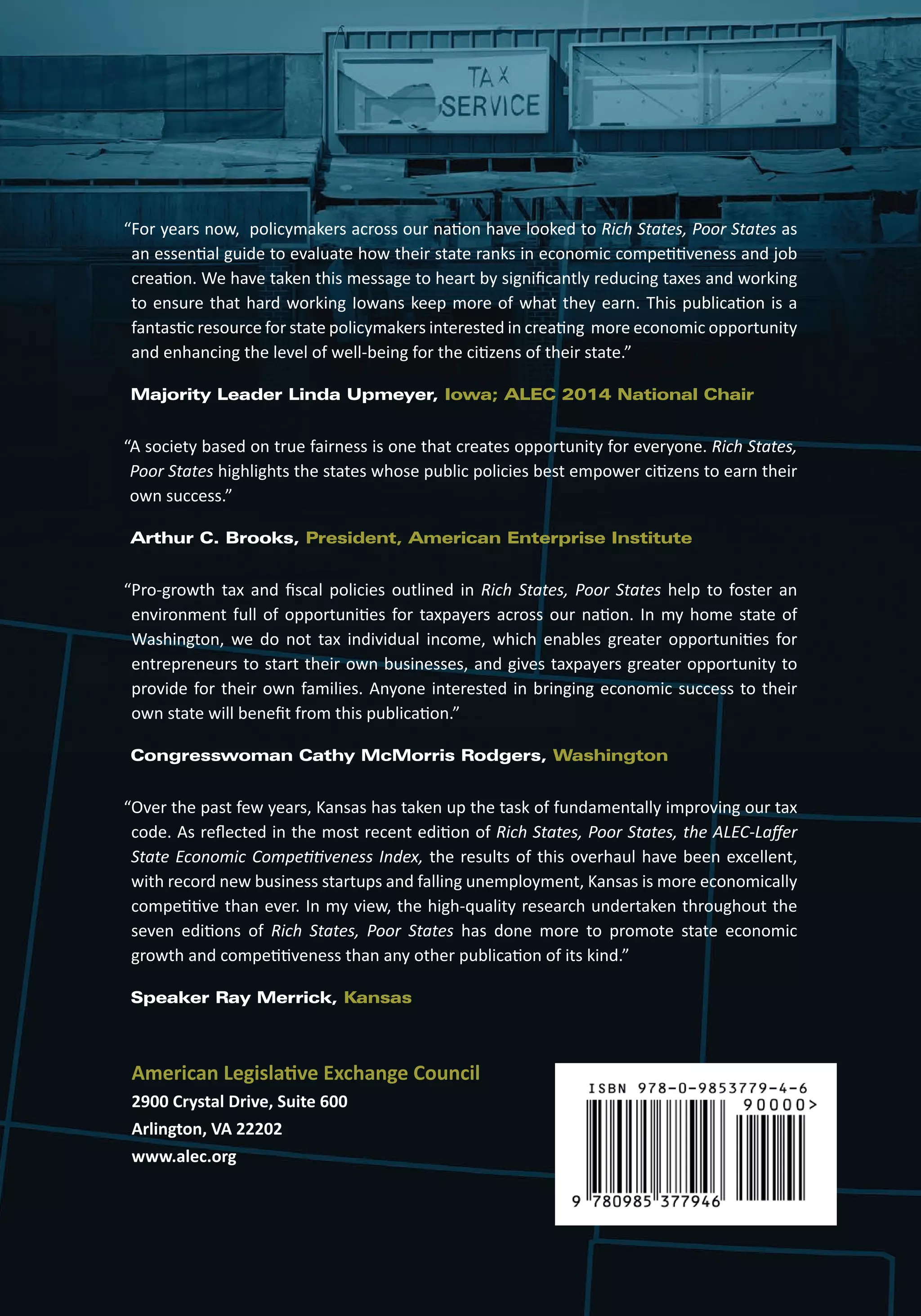 “ For years now, policymakers across our nation have looked to Rich States, Poor States as 
an essential guide to evaluate how their state ranks in economic competitiveness and job 
creation. We have taken this message to heart by significantly reducing taxes and working 
to ensure that hard working Iowans keep more of what they earn. This publication is a 
fantastic resource for state policymakers interested in creating more economic opportunity 
and enhancing the level of well-being for the citizens of their state.” 
Majority Leader Linda Upmeyer, Iowa; ALEC 2014 National Chair 
“ A society based on true fairness is one that creates opportunity for everyone. Rich States, 
Poor States highlights the states whose public policies best empower citizens to earn their 
own success.” 
Arthur C. Brooks, President, American Enterprise Institute 
“ Pro-growth tax and fiscal policies outlined in Rich States, Poor States help to foster an 
environment full of opportunities for taxpayers across our nation. In my home state of 
Washington, we do not tax individual income, which enables greater opportunities for 
entrepreneurs to start their own businesses, and gives taxpayers greater opportunity to 
provide for their own families. Anyone interested in bringing economic success to their 
own state will benefit from this publication.” 
Congresswoman Cathy McMorris Rodgers, Washington 
“ Over the past few years, Kansas has taken up the task of fundamentally improving our tax 
code. As reflected in the most recent edition of Rich States, Poor States, the ALEC-Laffer 
State Economic Competitiveness Index, the results of this overhaul have been excellent, 
with record new business startups and falling unemployment, Kansas is more economically 
competitive than ever. In my view, the high-quality research undertaken throughout the 
seven editions of Rich States, Poor States has done more to promote state economic 
growth and competitiveness than any other publication of its kind.” 
Speaker Ray Merrick, Kansas 
American Legislative Exchange Council 
2900 Crystal Drive, Suite 600 
Arlington, VA 22202 
www.alec.org 
