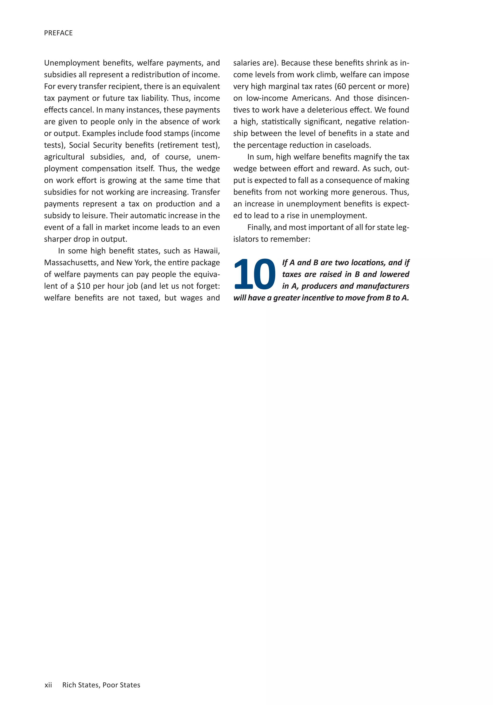 PREFACE 
Unemployment benefits, welfare payments, and 
subsidies all represent a redistribution of income. 
For every transfer recipient, there is an equivalent 
tax payment or future tax liability. Thus, income 
effects cancel. In many instances, these payments 
are given to people only in the absence of work 
or output. Examples include food stamps (income 
tests), Social Security benefits (retirement test), 
agricultural subsidies, and, of course, unem-ployment 
compensation itself. Thus, the wedge 
on work effort is growing at the same time that 
subsidies for not working are increasing. Transfer 
payments represent a tax on production and a 
subsidy to leisure. Their automatic increase in the 
event of a fall in market income leads to an even 
sharper drop in output. 
In some high benefit states, such as Hawaii, 
Massachusetts, and New York, the entire package 
of welfare payments can pay people the equiva-lent 
10 
of a $10 per hour job (and let us not forget: 
welfare benefits are not taxed, but wages and xii Rich States, Poor States 
salaries are). Because these benefits shrink as in-come 
levels from work climb, welfare can impose 
very high marginal tax rates (60 percent or more) 
on low-income Americans. And those disincen-tives 
to work have a deleterious effect. We found 
a high, statistically significant, negative relation-ship 
between the level of benefits in a state and 
the percentage reduction in caseloads. 
In sum, high welfare benefits magnify the tax 
wedge between effort and reward. As such, out-put 
is expected to fall as a consequence of making 
benefits from not working more generous. Thus, 
an increase in unemployment benefits is expect-ed 
to lead to a rise in unemployment. 
Finally, and most important of all for state leg-islators 
to remember: 
If A and B are two locations, and if 
taxes are raised in B and lowered 
in A, producers and manufacturers 
will have a greater incentive to move from B to A. 
 