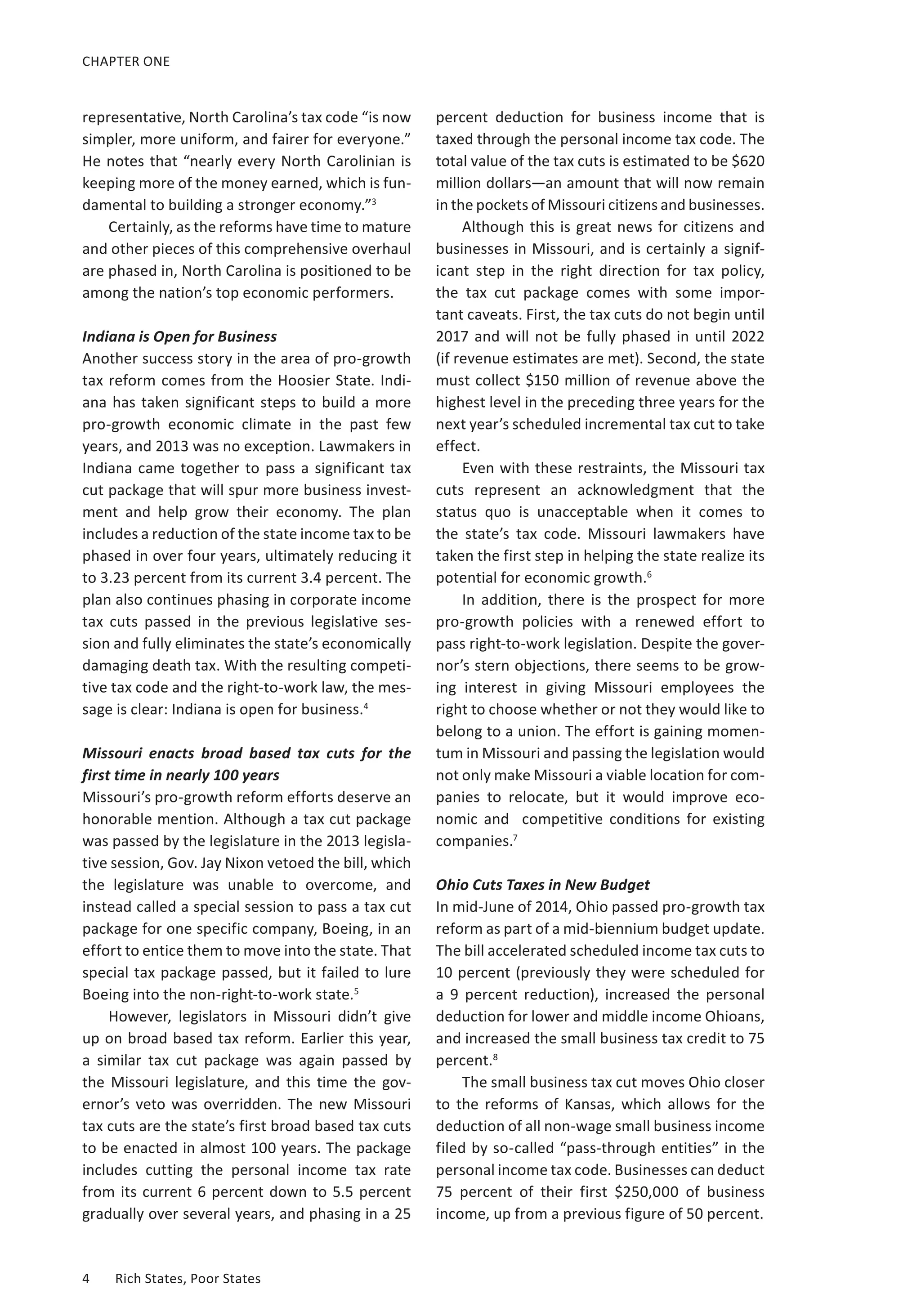 CHAPTER ONE 
representative, North Carolina’s tax code “is now 
simpler, more uniform, and fairer for everyone.” 
He notes that “nearly every North Carolinian is 
keeping more of the money earned, which is fun-damental 
to building a stronger economy.”3 
Certainly, as the reforms have time to mature 
and other pieces of this comprehensive overhaul 
are phased in, North Carolina is positioned to be 
among the nation’s top economic performers. 
Indiana is Open for Business 
Another success story in the area of pro-growth 
tax reform comes from the Hoosier State. Indi-ana 
has taken significant steps to build a more 
pro-growth economic climate in the past few 
years, and 2013 was no exception. Lawmakers in 
Indiana came together to pass a significant tax 
cut package that will spur more business invest-ment 
and help grow their economy. The plan 
includes a reduction of the state income tax to be 
phased in over four years, ultimately reducing it 
to 3.23 percent from its current 3.4 percent. The 
plan also continues phasing in corporate income 
tax cuts passed in the previous legislative ses-sion 
and fully eliminates the state’s economically 
damaging death tax. With the resulting competi-tive 
tax code and the right-to-work law, the mes-sage 
is clear: Indiana is open for business.4 
Missouri enacts broad based tax cuts for the 
first time in nearly 100 years 
Missouri’s pro-growth reform efforts deserve an 
honorable mention. Although a tax cut package 
was passed by the legislature in the 2013 legisla-tive 
session, Gov. Jay Nixon vetoed the bill, which 
the legislature was unable to overcome, and 
instead called a special session to pass a tax cut 
package for one specific company, Boeing, in an 
effort to entice them to move into the state. That 
special tax package passed, but it failed to lure 
Boeing into the non-right-to-work state.5 
However, legislators in Missouri didn’t give 
up on broad based tax reform. Earlier this year, 
a similar tax cut package was again passed by 
the Missouri legislature, and this time the gov-ernor’s 
veto was overridden. The new Missouri 
tax cuts are the state’s first broad based tax cuts 
to be enacted in almost 100 years. The package 
includes cutting the personal income tax rate 
from its current 6 percent down to 5.5 percent 
gradually over several years, and phasing in a 25 
4 Rich States, Poor States 
percent deduction for business income that is 
taxed through the personal income tax code. The 
total value of the tax cuts is estimated to be $620 
million dollars—an amount that will now remain 
in the pockets of Missouri citizens and businesses. 
Although this is great news for citizens and 
businesses in Missouri, and is certainly a signif-icant 
step in the right direction for tax policy, 
the tax cut package comes with some impor-tant 
caveats. First, the tax cuts do not begin until 
2017 and will not be fully phased in until 2022 
(if revenue estimates are met). Second, the state 
must collect $150 million of revenue above the 
highest level in the preceding three years for the 
next year’s scheduled incremental tax cut to take 
effect. 
Even with these restraints, the Missouri tax 
cuts represent an acknowledgment that the 
status quo is unacceptable when it comes to 
the state’s tax code. Missouri lawmakers have 
taken the first step in helping the state realize its 
potential for economic growth.6 
In addition, there is the prospect for more 
pro-growth policies with a renewed effort to 
pass right-to-work legislation. Despite the gover-nor’s 
stern objections, there seems to be grow-ing 
interest in giving Missouri employees the 
right to choose whether or not they would like to 
belong to a union. The effort is gaining momen-tum 
in Missouri and passing the legislation would 
not only make Missouri a viable location for com-panies 
to relocate, but it would improve eco-nomic 
and competitive conditions for existing 
companies.7 
Ohio Cuts Taxes in New Budget 
In mid-June of 2014, Ohio passed pro-growth tax 
reform as part of a mid-biennium budget update. 
The bill accelerated scheduled income tax cuts to 
10 percent (previously they were scheduled for 
a 9 percent reduction), increased the personal 
deduction for lower and middle income Ohioans, 
and increased the small business tax credit to 75 
percent.8 
The small business tax cut moves Ohio closer 
to the reforms of Kansas, which allows for the 
deduction of all non-wage small business income 
filed by so-called “pass-through entities” in the 
personal income tax code. Businesses can deduct 
75 percent of their first $250,000 of business 
income, up from a previous figure of 50 percent. 
 