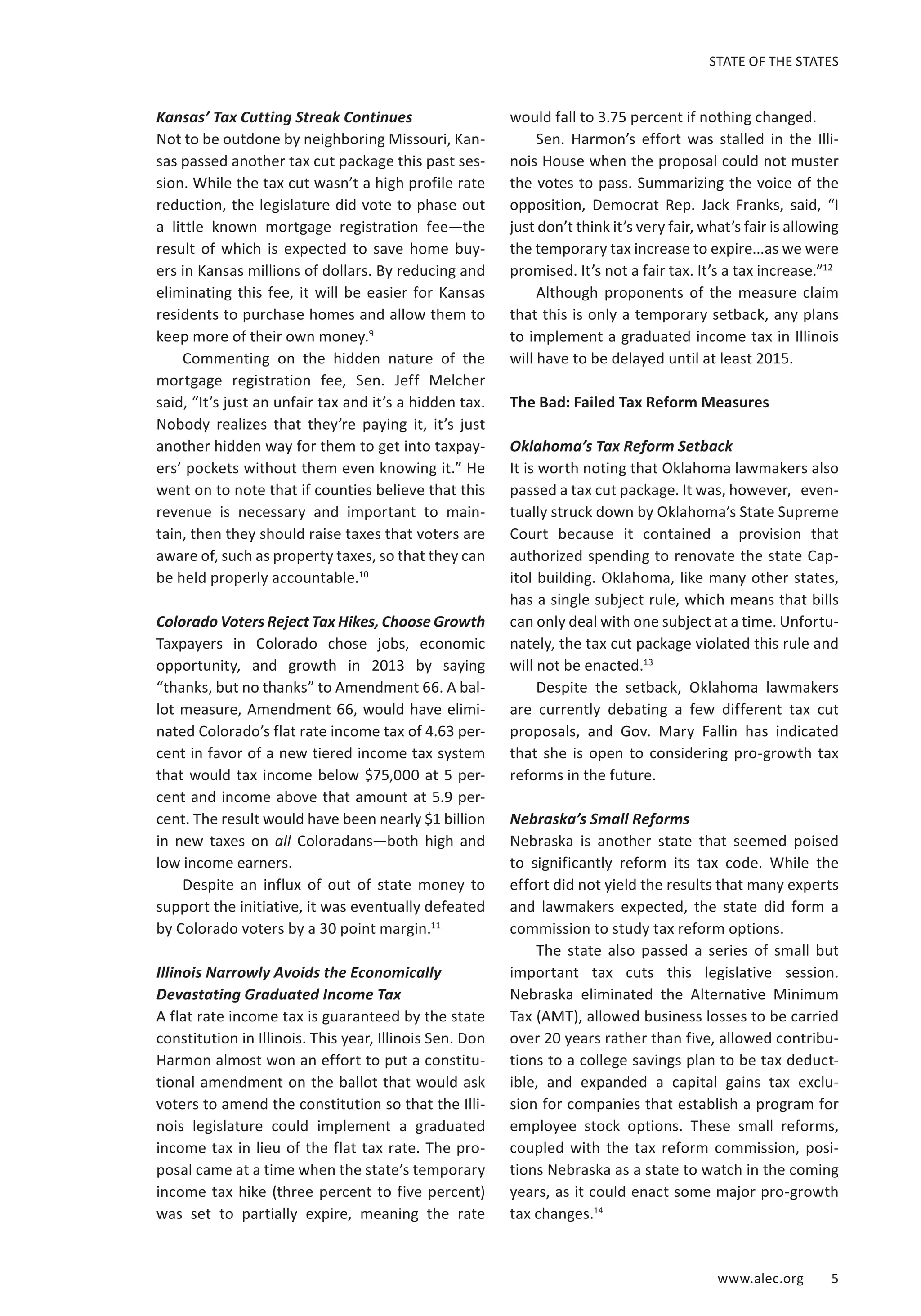 STATE OF THE STATES 
www.alec.org 5 
Kansas’ Tax Cutting Streak Continues 
Not to be outdone by neighboring Missouri, Kan-sas 
passed another tax cut package this past ses-sion. 
While the tax cut wasn’t a high profile rate 
reduction, the legislature did vote to phase out 
a little known mortgage registration fee—the 
result of which is expected to save home buy-ers 
in Kansas millions of dollars. By reducing and 
eliminating this fee, it will be easier for Kansas 
residents to purchase homes and allow them to 
keep more of their own money.9 
Commenting on the hidden nature of the 
mortgage registration fee, Sen. Jeff Melcher 
said, “It’s just an unfair tax and it’s a hidden tax. 
Nobody realizes that they’re paying it, it’s just 
another hidden way for them to get into taxpay-ers’ 
pockets without them even knowing it.” He 
went on to note that if counties believe that this 
revenue is necessary and important to main-tain, 
then they should raise taxes that voters are 
aware of, such as property taxes, so that they can 
be held properly accountable.10 
Colorado Voters Reject Tax Hikes, Choose Growth 
Taxpayers in Colorado chose jobs, economic 
opportunity, and growth in 2013 by saying 
“thanks, but no thanks” to Amendment 66. A bal-lot 
measure, Amendment 66, would have elimi-nated 
Colorado’s flat rate income tax of 4.63 per-cent 
in favor of a new tiered income tax system 
that would tax income below $75,000 at 5 per-cent 
and income above that amount at 5.9 per-cent. 
The result would have been nearly $1 billion 
in new taxes on all Coloradans—both high and 
low income earners. 
Despite an influx of out of state money to 
support the initiative, it was eventually defeated 
by Colorado voters by a 30 point margin.11 
Illinois Narrowly Avoids the Economically 
Devastating Graduated Income Tax 
A flat rate income tax is guaranteed by the state 
constitution in Illinois. This year, Illinois Sen. Don 
Harmon almost won an effort to put a constitu-tional 
amendment on the ballot that would ask 
voters to amend the constitution so that the Illi-nois 
legislature could implement a graduated 
income tax in lieu of the flat tax rate. The pro-posal 
came at a time when the state’s temporary 
income tax hike (three percent to five percent) 
was set to partially expire, meaning the rate 
would fall to 3.75 percent if nothing changed. 
Sen. Harmon’s effort was stalled in the Illi-nois 
House when the proposal could not muster 
the votes to pass. Summarizing the voice of the 
opposition, Democrat Rep. Jack Franks, said, “I 
just don’t think it’s very fair, what’s fair is allowing 
the temporary tax increase to expire...as we were 
promised. It’s not a fair tax. It’s a tax increase.”12 
Although proponents of the measure claim 
that this is only a temporary setback, any plans 
to implement a graduated income tax in Illinois 
will have to be delayed until at least 2015. 
The Bad: Failed Tax Reform Measures 
Oklahoma’s Tax Reform Setback 
It is worth noting that Oklahoma lawmakers also 
passed a tax cut package. It was, however, even-tually 
struck down by Oklahoma’s State Supreme 
Court because it contained a provision that 
authorized spending to renovate the state Cap-itol 
building. Oklahoma, like many other states, 
has a single subject rule, which means that bills 
can only deal with one subject at a time. Unfortu-nately, 
the tax cut package violated this rule and 
will not be enacted.13 
Despite the setback, Oklahoma lawmakers 
are currently debating a few different tax cut 
proposals, and Gov. Mary Fallin has indicated 
that she is open to considering pro-growth tax 
reforms in the future. 
Nebraska’s Small Reforms 
Nebraska is another state that seemed poised 
to significantly reform its tax code. While the 
effort did not yield the results that many experts 
and lawmakers expected, the state did form a 
commission to study tax reform options. 
The state also passed a series of small but 
important tax cuts this legislative session. 
Nebraska eliminated the Alternative Minimum 
Tax (AMT), allowed business losses to be carried 
over 20 years rather than five, allowed contribu-tions 
to a college savings plan to be tax deduct-ible, 
and expanded a capital gains tax exclu-sion 
for companies that establish a program for 
employee stock options. These small reforms, 
coupled with the tax reform commission, posi-tions 
Nebraska as a state to watch in the coming 
years, as it could enact some major pro-growth 
tax changes.14 
 
