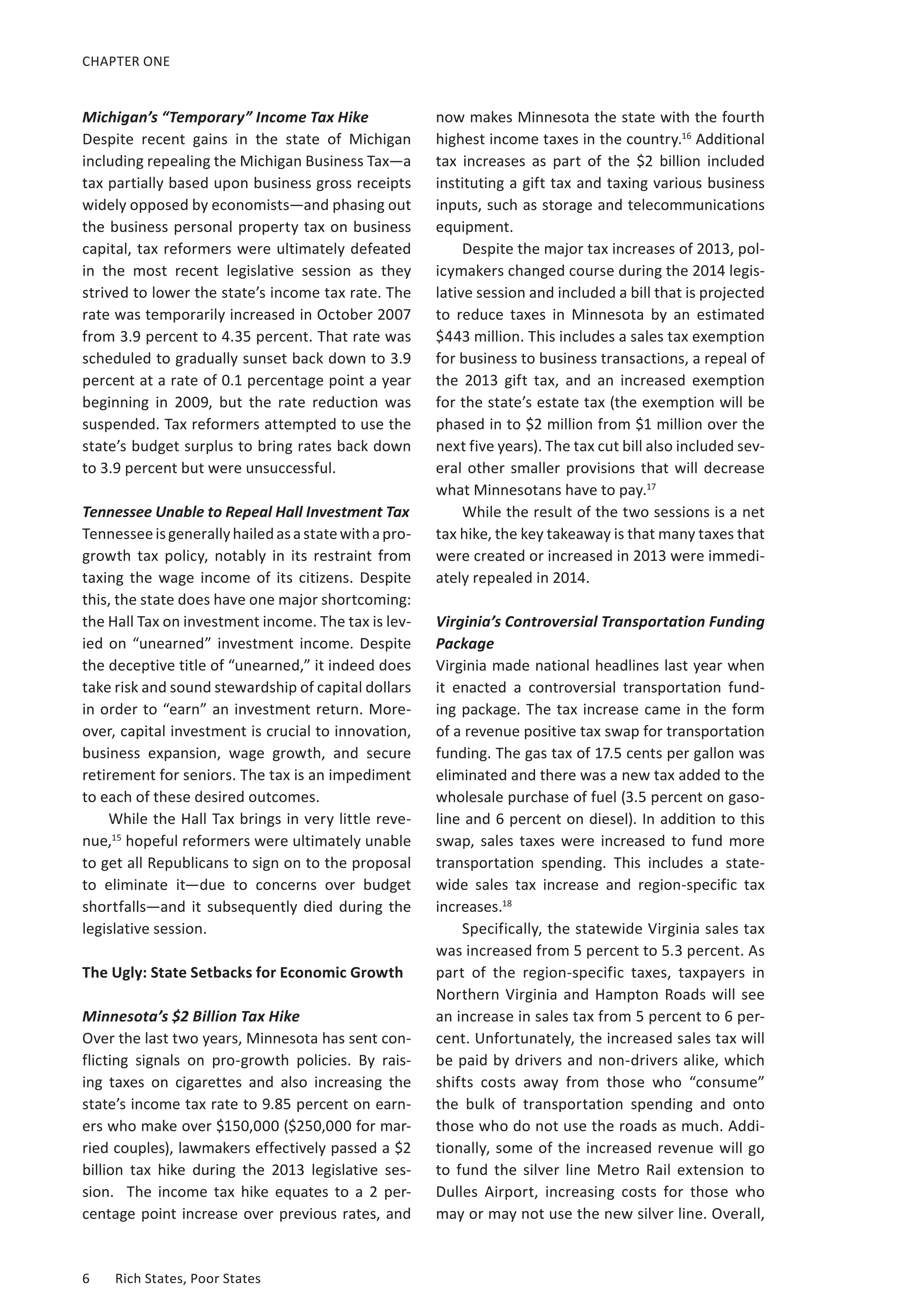 CHAPTER ONE 
Michigan’s “Temporary” Income Tax Hike 
Despite recent gains in the state of Michigan 
including repealing the Michigan Business Tax—a 
tax partially based upon business gross receipts 
widely opposed by economists—and phasing out 
the business personal property tax on business 
capital, tax reformers were ultimately defeated 
in the most recent legislative session as they 
strived to lower the state’s income tax rate. The 
rate was temporarily increased in October 2007 
from 3.9 percent to 4.35 percent. That rate was 
scheduled to gradually sunset back down to 3.9 
percent at a rate of 0.1 percentage point a year 
beginning in 2009, but the rate reduction was 
suspended. Tax reformers attempted to use the 
state’s budget surplus to bring rates back down 
to 3.9 percent but were unsuccessful. 
Tennessee Unable to Repeal Hall Investment Tax 
Tennessee is generally hailed as a state with a pro-growth 
tax policy, notably in its restraint from 
taxing the wage income of its citizens. Despite 
this, the state does have one major shortcoming: 
the Hall Tax on investment income. The tax is lev-ied 
on “unearned” investment income. Despite 
the deceptive title of “unearned,” it indeed does 
take risk and sound stewardship of capital dollars 
in order to “earn” an investment return. More-over, 
capital investment is crucial to innovation, 
business expansion, wage growth, and secure 
retirement for seniors. The tax is an impediment 
to each of these desired outcomes. 
While the Hall Tax brings in very little reve-nue, 
15 hopeful reformers were ultimately unable 
to get all Republicans to sign on to the proposal 
to eliminate it—due to concerns over budget 
shortfalls—and it subsequently died during the 
legislative session. 
The Ugly: State Setbacks for Economic Growth 
Minnesota’s $2 Billion Tax Hike 
Over the last two years, Minnesota has sent con-flicting 
signals on pro-growth policies. By rais-ing 
taxes on cigarettes and also increasing the 
state’s income tax rate to 9.85 percent on earn-ers 
who make over $150,000 ($250,000 for mar-ried 
couples), lawmakers effectively passed a $2 
billion tax hike during the 2013 legislative ses-sion. 
T he i ncome t ax h ike e quates t o a 2 p er-centage 
point increase over previous rates, and 
6 Rich States, Poor States 
now makes Minnesota the state with the fourth 
highest income taxes in the country.16 Additional 
tax increases as part of the $2 billion included 
instituting a gift tax and taxing various business 
inputs, such as storage and telecommunications 
equipment. 
Despite the major tax increases of 2013, pol-icymakers 
changed course during the 2014 legis-lative 
session and included a bill that is projected 
to reduce taxes in Minnesota by an estimated 
$443 million. This includes a sales tax exemption 
for business to business transactions, a repeal of 
the 2013 gift tax, and an increased exemption 
for the state’s estate tax (the exemption will be 
phased in to $2 million from $1 million over the 
next five years). The tax cut bill also included sev-eral 
other smaller provisions that will decrease 
what Minnesotans have to pay.17 
While the result of the two sessions is a net 
tax hike, the key takeaway is that many taxes that 
were created or increased in 2013 were immedi-ately 
repealed in 2014. 
Virginia’s Controversial Transportation Funding 
Package 
Virginia made national headlines last year when 
it enacted a controversial transportation fund-ing 
package. The tax increase came in the form 
of a revenue positive tax swap for transportation 
funding. The gas tax of 17.5 cents per gallon was 
eliminated and there was a new tax added to the 
wholesale purchase of fuel (3.5 percent on gaso-line 
and 6 percent on diesel). In addition to this 
swap, sales taxes were increased to fund more 
transportation spending. This includes a state-wide 
sales tax increase and region-specific tax 
increases.18 
Specifically, the statewide Virginia sales tax 
was increased from 5 percent to 5.3 percent. As 
part of the region-specific taxes, taxpayers in 
Northern Virginia and Hampton Roads will see 
an increase in sales tax from 5 percent to 6 per-cent. 
Unfortunately, the increased sales tax will 
be paid by drivers and non-drivers alike, which 
shifts costs away from those who “consume” 
the bulk of transportation spending and onto 
those who do not use the roads as much. Addi-tionally, 
some of the increased revenue will go 
to fund the silver line Metro Rail extension to 
Dulles Airport, increasing costs for those who 
may or may not use the new silver line. Overall, 
 