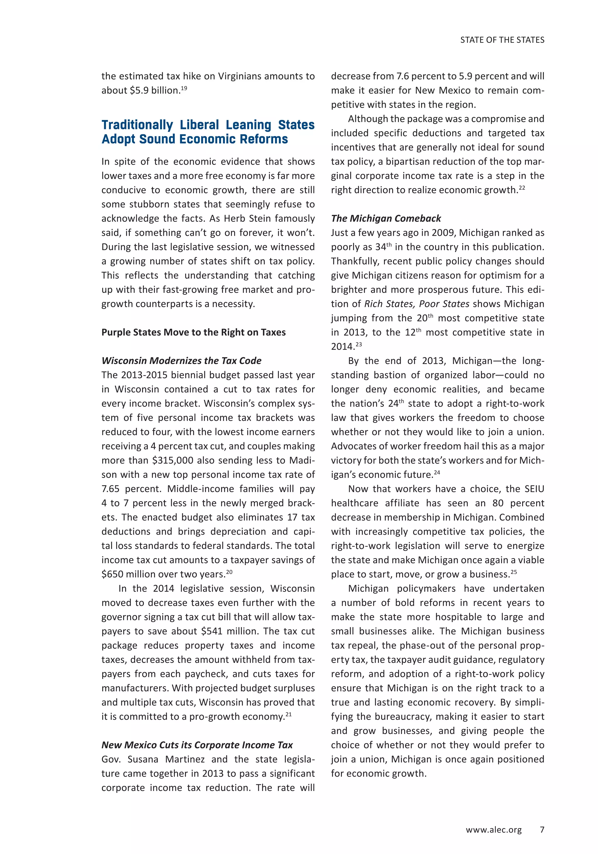 STATE OF THE STATES 
www.alec.org 7 
the estimated tax hike on Virginians amounts to 
about $5.9 billion.19 
Traditionally Liberal Leaning States 
Adopt Sound Economic Reforms 
In spite of the economic evidence that shows 
lower taxes and a more free economy is far more 
conducive to economic growth, there are still 
some stubborn states that seemingly refuse to 
acknowledge the facts. As Herb Stein famously 
said, if something can’t go on forever, it won’t. 
During the last legislative session, we witnessed 
a growing number of states shift on tax policy. 
This reflects the understanding that catching 
up with their fast-growing free market and pro-growth 
counterparts is a necessity. 
Purple States Move to the Right on Taxes 
Wisconsin Modernizes the Tax Code 
The 2013-2015 biennial budget passed last year 
in Wisconsin contained a cut to tax rates for 
every income bracket. Wisconsin’s complex sys-tem 
of five personal income tax brackets was 
reduced to four, with the lowest income earners 
receiving a 4 percent tax cut, and couples making 
more than $315,000 also sending less to Madi-son 
with a new top personal income tax rate of 
7.65 percent. Middle-income families will pay 
4 to 7 percent less in the newly merged brack-ets. 
The enacted budget also eliminates 17 tax 
deductions and brings depreciation and capi-tal 
loss standards to federal standards. The total 
income tax cut amounts to a taxpayer savings of 
$650 million over two years.20 
In the 2014 legislative session, Wisconsin 
moved to decrease taxes even further with the 
governor signing a tax cut bill that will allow tax-payers 
to save about $541 million. The tax cut 
package reduces property taxes and income 
taxes, decreases the amount withheld from tax-payers 
from each paycheck, and cuts taxes for 
manufacturers. With projected budget surpluses 
and multiple tax cuts, Wisconsin has proved that 
it is committed to a pro-growth economy.21 
New Mexico Cuts its Corporate Income Tax 
Gov. Susana Martinez and the state legisla-ture 
came together in 2013 to pass a significant 
corporate income tax reduction. The rate will 
decrease from 7.6 percent to 5.9 percent and will 
make it easier for New Mexico to remain com-petitive 
with states in the region. 
Although the package was a compromise and 
included specific deductions and targeted tax 
incentives that are generally not ideal for sound 
tax policy, a bipartisan reduction of the top mar-ginal 
corporate income tax rate is a step in the 
right direction to realize economic growth.22 
The Michigan Comeback 
Just a few years ago in 2009, Michigan ranked as 
poorly as 34th in the country in this publication. 
Thankfully, recent public policy changes should 
give Michigan citizens reason for optimism for a 
brighter and more prosperous future. This edi-tion 
of Rich States, Poor States shows Michigan 
jumping from the 20th most competitive state 
in 2013, to the 12th most competitive state in 
2014.23 
By the end of 2013, Michigan—the long-standing 
bastion of organized labor—could no 
longer deny economic realities, and became 
the nation’s 24th state to adopt a right-to-work 
law that gives workers the freedom to choose 
whether or not they would like to join a union. 
Advocates of worker freedom hail this as a major 
victory for both the state’s workers and for Mich-igan’s 
economic future.24 
Now that workers have a choice, the SEIU 
healthcare affiliate has seen an 80 percent 
decrease in membership in Michigan. Combined 
with increasingly competitive tax policies, the 
right-to-work legislation will serve to energize 
the state and make Michigan once again a viable 
place to start, move, or grow a business.25 
Michigan policymakers have undertaken 
a number of bold reforms in recent years to 
make the state more hospitable to large and 
small businesses alike. The Michigan business 
tax repeal, the phase-out of the personal prop-erty 
tax, the taxpayer audit guidance, regulatory 
reform, and adoption of a right-to-work policy 
ensure that Michigan is on the right track to a 
true and lasting economic recovery. By simpli-fying 
the bureaucracy, making it easier to start 
and grow businesses, and giving people the 
choice of whether or not they would prefer to 
join a union, Michigan is once again positioned 
for economic growth. 
 