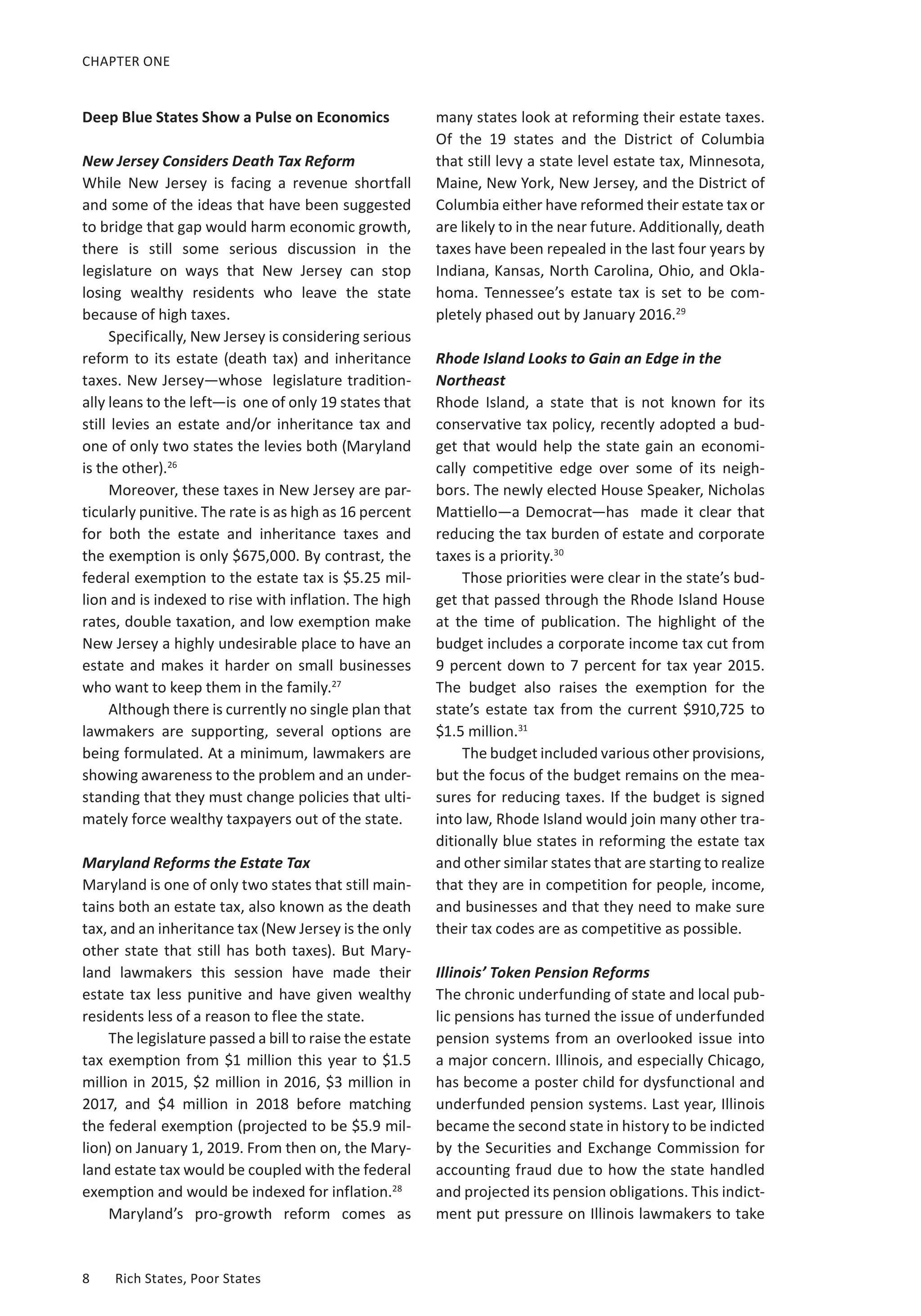 CHAPTER ONE 
Deep Blue States Show a Pulse on Economics 
New Jersey Considers Death Tax Reform 
While New Jersey is facing a revenue shortfall 
and some of the ideas that have been suggested 
to bridge that gap would harm economic growth, 
there is still some serious discussion in the 
legislature on ways that New Jersey can stop 
losing wealthy residents who leave the state 
because of high taxes. 
Specifically, New Jersey is considering serious 
reform to its estate (death tax) and inheritance 
taxes. New Jersey—whose legislature tradition-ally 
leans to the left—is one of only 19 states that 
still levies an estate and/or inheritance tax and 
one of only two states the levies both (Maryland 
is the other).26 
Moreover, these taxes in New Jersey are par-ticularly 
punitive. The rate is as high as 16 percent 
for both the estate and inheritance taxes and 
the exemption is only $675,000. By contrast, the 
federal exemption to the estate tax is $5.25 mil-lion 
and is indexed to rise with inflation. The high 
rates, double taxation, and low exemption make 
New Jersey a highly undesirable place to have an 
estate and makes it harder on small businesses 
who want to keep them in the family.27 
Although there is currently no single plan that 
lawmakers are supporting, several options are 
being formulated. At a minimum, lawmakers are 
showing awareness to the problem and an under-standing 
that they must change policies that ulti-mately 
force wealthy taxpayers out of the state. 
Maryland Reforms the Estate Tax 
Maryland is one of only two states that still main-tains 
both an estate tax, also known as the death 
tax, and an inheritance tax (New Jersey is the only 
other state that still has both taxes). But Mary-land 
lawmakers this session have made their 
estate tax less punitive and have given wealthy 
residents less of a reason to flee the state. 
The legislature passed a bill to raise the estate 
tax exemption from $1 million this year to $1.5 
million in 2015, $2 million in 2016, $3 million in 
2017, and $4 million in 2018 before matching 
the federal exemption (projected to be $5.9 mil-lion) 
on January 1, 2019. From then on, the Mary-land 
estate tax would be coupled with the federal 
exemption and would be indexed for inflation.28 
Maryland’s pro-growth reform comes as 
8 Rich States, Poor States 
many states look at reforming their estate taxes. 
Of the 19 states and the District of Columbia 
that still levy a state level estate tax, Minnesota, 
Maine, New York, New Jersey, and the District of 
Columbia either have reformed their estate tax or 
are likely to in the near future. Additionally, death 
taxes have been repealed in the last four years by 
Indiana, Kansas, North Carolina, Ohio, and Okla-homa. 
Tennessee’s estate tax is set to be com-pletely 
phased out by January 2016.29 
Rhode Island Looks to Gain an Edge in the 
Northeast 
Rhode Island, a state that is not known for its 
conservative tax policy, recently adopted a bud-get 
that would help the state gain an economi-cally 
competitive edge over some of its neigh-bors. 
The newly elected House Speaker, Nicholas 
Mattiello—a Democrat—has made it clear that 
reducing the tax burden of estate and corporate 
taxes is a priority.30 
Those priorities were clear in the state’s bud-get 
that passed through the Rhode Island House 
at the time of publication. The highlight of the 
budget includes a corporate income tax cut from 
9 percent down to 7 percent for tax year 2015. 
The budget also raises the exemption for the 
state’s estate tax from the current $910,725 to 
$1.5 million.31 
The budget included various other provisions, 
but the focus of the budget remains on the mea-sures 
for reducing taxes. If the budget is signed 
into law, Rhode Island would join many other tra-ditionally 
blue states in reforming the estate tax 
and other similar states that are starting to realize 
that they are in competition for people, income, 
and businesses and that they need to make sure 
their tax codes are as competitive as possible. 
Illinois’ Token Pension Reforms 
The chronic underfunding of state and local pub-lic 
pensions has turned the issue of underfunded 
pension systems from an overlooked issue into 
a major concern. Illinois, and especially Chicago, 
has become a poster child for dysfunctional and 
underfunded pension systems. Last year, Illinois 
became the second state in history to be indicted 
by the Securities and Exchange Commission for 
accounting fraud due to how the state handled 
and projected its pension obligations. This indict-ment 
put pressure on Illinois lawmakers to take 
 