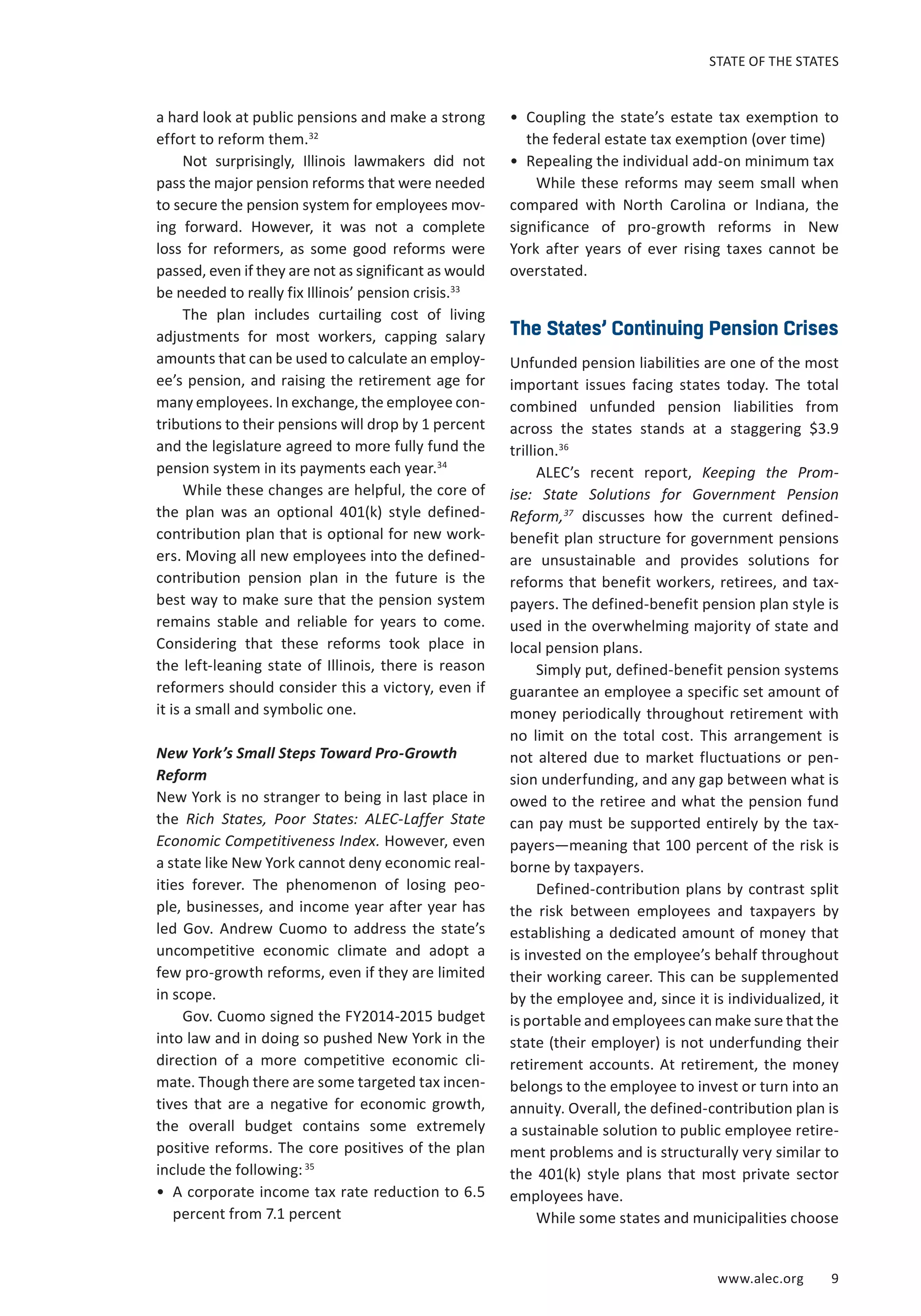 STATE OF THE STATES 
www.alec.org 9 
a hard look at public pensions and make a strong 
effort to reform them.32 
Not surprisingly, Illinois lawmakers did not 
pass the major pension reforms that were needed 
to secure the pension system for employees mov-ing 
forward. However, it was not a complete 
loss for reformers, as some good reforms were 
passed, even if they are not as significant as would 
be needed to really fix Illinois’ pension crisis.33 
The plan includes curtailing cost of living 
adjustments for most workers, capping salary 
amounts that can be used to calculate an employ-ee’s 
pension, and raising the retirement age for 
many employees. In exchange, the employee con-tributions 
to their pensions will drop by 1 percent 
and the legislature agreed to more fully fund the 
pension system in its payments each year.34 
While these changes are helpful, the core of 
the plan was an optional 401(k) style defined-contribution 
plan that is optional for new work-ers. 
Moving all new employees into the defined-contribution 
pension plan in the future is the 
best way to make sure that the pension system 
remains stable and reliable for years to come. 
Considering that these reforms took place in 
the left-leaning state of Illinois, there is reason 
reformers should consider this a victory, even if 
it is a small and symbolic one. 
New York’s Small Steps Toward Pro-Growth 
Reform 
New York is no stranger to being in last place in 
the Rich States, Poor States: ALEC-Laffer State 
Economic Competitiveness Index. However, even 
a state like New York cannot deny economic real-ities 
forever. The phenomenon of losing peo-ple, 
businesses, and income year after year has 
led Gov. Andrew Cuomo to address the state’s 
uncompetitive economic climate and adopt a 
few pro-growth reforms, even if they are limited 
in scope. 
Gov. Cuomo signed the FY2014-2015 budget 
into law and in doing so pushed New York in the 
direction of a more competitive economic cli-mate. 
Though there are some targeted tax incen-tives 
that are a negative for economic growth, 
the overall budget contains some extremely 
positive reforms. The core positives of the plan 
include the following: 35 
• A corporate income tax rate reduction to 6.5 
percent from 7.1 percent 
• Coupling the state’s estate tax exemption to 
the federal estate tax exemption (over time) 
• Repealing the individual add-on minimum tax 
While these reforms may seem small when 
compared with North Carolina or Indiana, the 
significance of pro-growth reforms in New 
York after years of ever rising taxes cannot be 
overstated. 
The States’ Continuing Pension Crises 
Unfunded pension liabilities are one of the most 
important issues facing states today. The total 
combined unfunded pension liabilities from 
across the states stands at a staggering $3.9 
trillion.36 
ALEC’s recent report, Keeping the Prom-ise: 
State Solutions for Government Pension 
Reform,37 discusses how the current defined-benefit 
plan structure for government pensions 
are unsustainable and provides solutions for 
reforms that benefit workers, retirees, and tax-payers. 
The defined-benefit pension plan style is 
used in the overwhelming majority of state and 
local pension plans. 
Simply put, defined-benefit pension systems 
guarantee an employee a specific set amount of 
money periodically throughout retirement with 
no limit on the total cost. This arrangement is 
not altered due to market fluctuations or pen-sion 
underfunding, and any gap between what is 
owed to the retiree and what the pension fund 
can pay must be supported entirely by the tax-payers— 
meaning that 100 percent of the risk is 
borne by taxpayers. 
Defined-contribution plans by contrast split 
the risk between employees and taxpayers by 
establishing a dedicated amount of money that 
is invested on the employee’s behalf throughout 
their working career. This can be supplemented 
by the employee and, since it is individualized, it 
is portable and employees can make sure that the 
state (their employer) is not underfunding their 
retirement accounts. At retirement, the money 
belongs to the employee to invest or turn into an 
annuity. Overall, the defined-contribution plan is 
a sustainable solution to public employee retire-ment 
problems and is structurally very similar to 
the 401(k) style plans that most private sector 
employees have. 
While some states and municipalities choose 
 