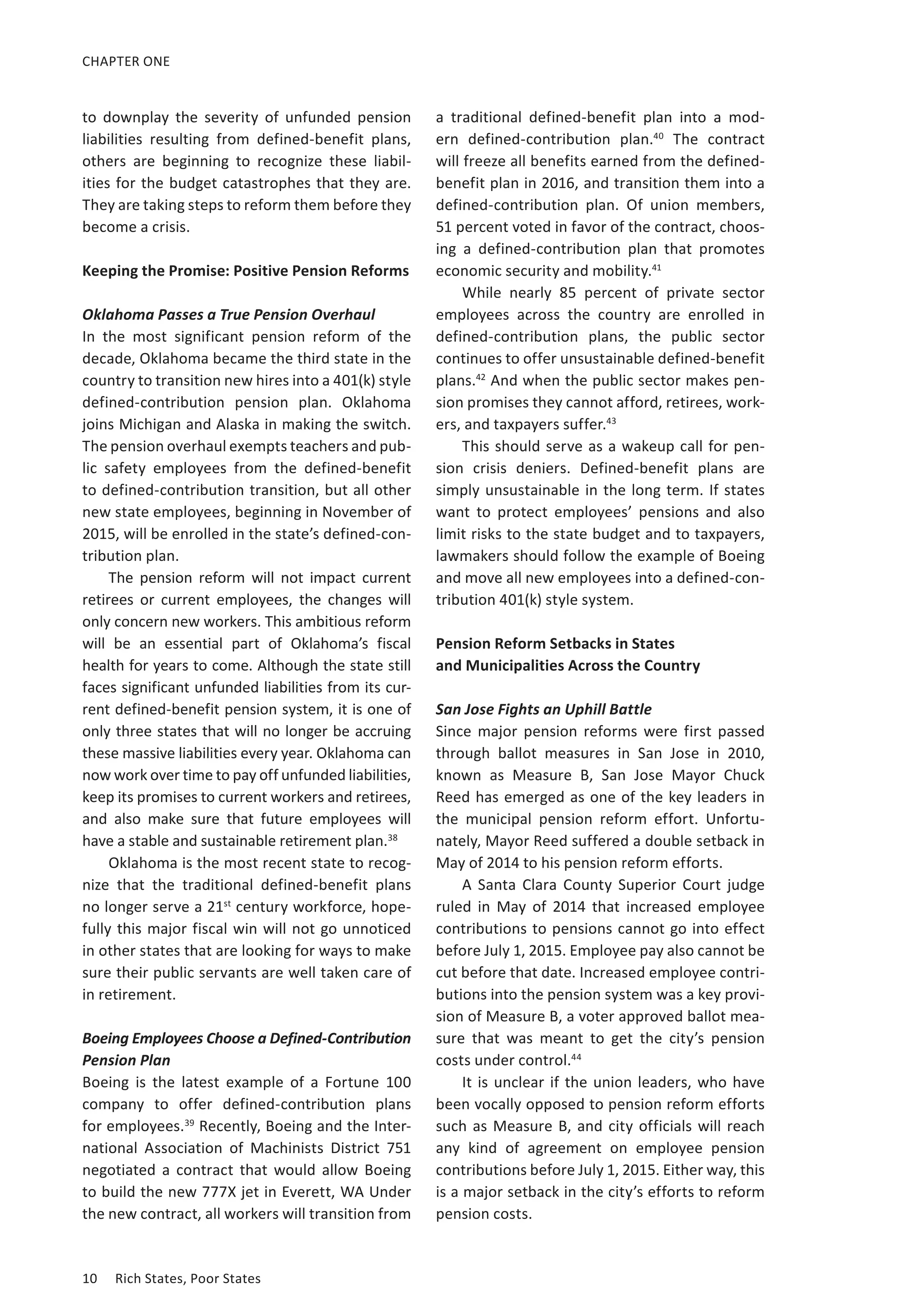 CHAPTER ONE 
to downplay the severity of unfunded pension 
liabilities resulting from defined-benefit plans, 
others are beginning to recognize these liabil-ities 
for the budget catastrophes that they are. 
They are taking steps to reform them before they 
become a crisis. 
Keeping the Promise: Positive Pension Reforms 
Oklahoma Passes a True Pension Overhaul 
In the most significant pension reform of the 
decade, Oklahoma became the third state in the 
country to transition new hires into a 401(k) style 
defined-contribution pension plan. Oklahoma 
joins Michigan and Alaska in making the switch. 
The pension overhaul exempts teachers and pub-lic 
safety employees from the defined-benefit 
to defined-contribution transition, but all other 
new state employees, beginning in November of 
2015, will be enrolled in the state’s defined-con-tribution 
plan. 
The pension reform will not impact current 
retirees or current employees, the changes will 
only concern new workers. This ambitious reform 
will be an essential part of Oklahoma’s fiscal 
health for years to come. Although the state still 
faces significant unfunded liabilities from its cur-rent 
defined-benefit pension system, it is one of 
only three states that will no longer be accruing 
these massive liabilities every year. Oklahoma can 
now work over time to pay off unfunded liabilities, 
keep its promises to current workers and retirees, 
and also make sure that future employees will 
have a stable and sustainable retirement plan.38 
Oklahoma is the most recent state to recog-nize 
that the traditional defined-benefit plans 
no longer serve a 21st century workforce, hope-fully 
this major fiscal win will not go unnoticed 
in other states that are looking for ways to make 
sure their public servants are well taken care of 
in retirement. 
Boeing Employees Choose a Defined-Contribution 
Pension Plan 
Boeing is the latest example of a Fortune 100 
company to offer defined-contribution plans 
for employees.39 Recently, Boeing and the Inter-national 
Association of Machinists District 751 
negotiated a contract that would allow Boeing 
to build the new 777X jet in Everett, WA Under 
the new contract, all workers will transition from 
10 Rich States, Poor States 
a traditional defined-benefit plan into a mod-ern 
defined-contribution plan.40 The contract 
will freeze all benefits earned from the defined-benefit 
plan in 2016, and transition them into a 
defined-contribution plan. Of union members, 
51 percent voted in favor of the contract, choos-ing 
a defined-contribution plan that promotes 
economic security and mobility.41 
While nearly 85 percent of private sector 
employees across the country are enrolled in 
defined-contribution plans, the public sector 
continues to offer unsustainable defined-benefit 
plans.42 And when the public sector makes pen-sion 
promises they cannot afford, retirees, work-ers, 
and taxpayers suffer.43 
This should serve as a wakeup call for pen-sion 
crisis deniers. Defined-benefit plans are 
simply unsustainable in the long term. If states 
want to protect employees’ pensions and also 
limit risks to the state budget and to taxpayers, 
lawmakers should follow the example of Boeing 
and move all new employees into a defined-con-tribution 
401(k) style system. 
Pension Reform Setbacks in States 
and Municipalities Across the Country 
San Jose Fights an Uphill Battle 
Since major pension reforms were first passed 
through ballot measures in San Jose in 2010, 
known as Measure B, San Jose Mayor Chuck 
Reed has emerged as one of the key leaders in 
the municipal pension reform effort. Unfortu-nately, 
Mayor Reed suffered a double setback in 
May of 2014 to his pension reform efforts. 
A Santa Clara County Superior Court judge 
ruled in May of 2014 that increased employee 
contributions to pensions cannot go into effect 
before July 1, 2015. Employee pay also cannot be 
cut before that date. Increased employee contri-butions 
into the pension system was a key provi-sion 
of Measure B, a voter approved ballot mea-sure 
that was meant to get the city’s pension 
costs under control.44 
It is unclear if the union leaders, who have 
been vocally opposed to pension reform efforts 
such as Measure B, and city officials will reach 
any kind of agreement on employee pension 
contributions before July 1, 2015. Either way, this 
is a major setback in the city’s efforts to reform 
pension costs. 
 