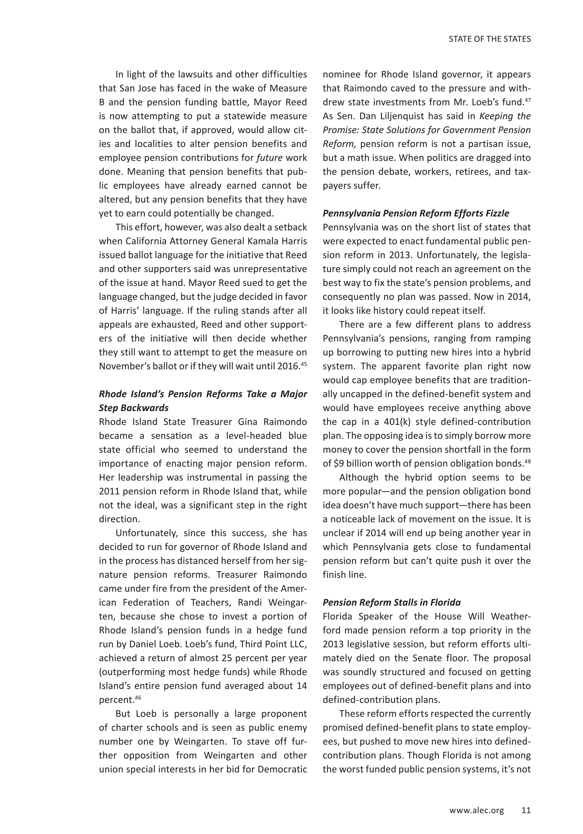 STATE OF THE STATES 
www.alec.org 11 
In light of the lawsuits and other difficulties 
that San Jose has faced in the wake of Measure 
B and the pension funding battle, Mayor Reed 
is now attempting to put a statewide measure 
on the ballot that, if approved, would allow cit-ies 
and localities to alter pension benefits and 
employee pension contributions for future work 
done. Meaning that pension benefits that pub-lic 
employees have already earned cannot be 
altered, but any pension benefits that they have 
yet to earn could potentially be changed. 
This effort, however, was also dealt a setback 
when California Attorney General Kamala Harris 
issued ballot language for the initiative that Reed 
and other supporters said was unrepresentative 
of the issue at hand. Mayor Reed sued to get the 
language changed, but the judge decided in favor 
of Harris’ language. If the ruling stands after all 
appeals are exhausted, Reed and other support-ers 
of the initiative will then decide whether 
they still want to attempt to get the measure on 
November’s ballot or if they will wait until 2016.45 
Rhode Island’s Pension Reforms Take a Major 
Step Backwards 
Rhode Island State Treasurer Gina Raimondo 
became a sensation as a level-headed blue 
state official who seemed to understand the 
importance of enacting major pension reform. 
Her leadership was instrumental in passing the 
2011 pension reform in Rhode Island that, while 
not the ideal, was a significant step in the right 
direction. 
Unfortunately, since this success, she has 
decided to run for governor of Rhode Island and 
in the process has distanced herself from her sig-nature 
pension reforms. Treasurer Raimondo 
came under fire from the president of the Amer-ican 
Federation of Teachers, Randi Weingar-ten, 
because she chose to invest a portion of 
Rhode Island’s pension funds in a hedge fund 
run by Daniel Loeb. Loeb’s fund, Third Point LLC, 
achieved a return of almost 25 percent per year 
(outperforming most hedge funds) while Rhode 
Island’s entire pension fund averaged about 14 
percent.46 
But Loeb is personally a large proponent 
of charter schools and is seen as public enemy 
number one by Weingarten. To stave off fur-ther 
opposition from Weingarten and other 
union special interests in her bid for Democratic 
nominee for Rhode Island governor, it appears 
that Raimondo caved to the pressure and with-drew 
state investments from Mr. Loeb’s fund.47 
As Sen. Dan Liljenquist has said in Keeping the 
Promise: State Solutions for Government Pension 
Reform, pension reform is not a partisan issue, 
but a math issue. When politics are dragged into 
the pension debate, workers, retirees, and tax-payers 
suffer. 
Pennsylvania Pension Reform Efforts Fizzle 
Pennsylvania was on the short list of states that 
were expected to enact fundamental public pen-sion 
reform in 2013. Unfortunately, the legisla-ture 
simply could not reach an agreement on the 
best way to fix the state’s pension problems, and 
consequently no plan was passed. Now in 2014, 
it looks like history could repeat itself. 
There are a few different plans to address 
Pennsylvania’s pensions, ranging from ramping 
up borrowing to putting new hires into a hybrid 
system. The apparent favorite plan right now 
would cap employee benefits that are tradition-ally 
uncapped in the defined-benefit system and 
would have employees receive anything above 
the cap in a 401(k) style defined-contribution 
plan. The opposing idea is to simply borrow more 
money to cover the pension shortfall in the form 
of $9 billion worth of pension obligation bonds.48 
Although the hybrid option seems to be 
more popular—and the pension obligation bond 
idea doesn’t have much support—there has been 
a noticeable lack of movement on the issue. It is 
unclear if 2014 will end up being another year in 
which Pennsylvania gets close to fundamental 
pension reform but can’t quite push it over the 
finish line. 
Pension Reform Stalls in Florida 
Florida Speaker of the House Will Weather-ford 
made pension reform a top priority in the 
2013 legislative session, but reform efforts ulti-mately 
died on the Senate floor. The proposal 
was soundly structured and focused on getting 
employees out of defined-benefit plans and into 
defined-contribution plans. 
These reform efforts respected the currently 
promised defined-benefit plans to state employ-ees, 
but pushed to move new hires into defined-contribution 
plans. Though Florida is not among 
the worst funded public pension systems, it’s not 
 