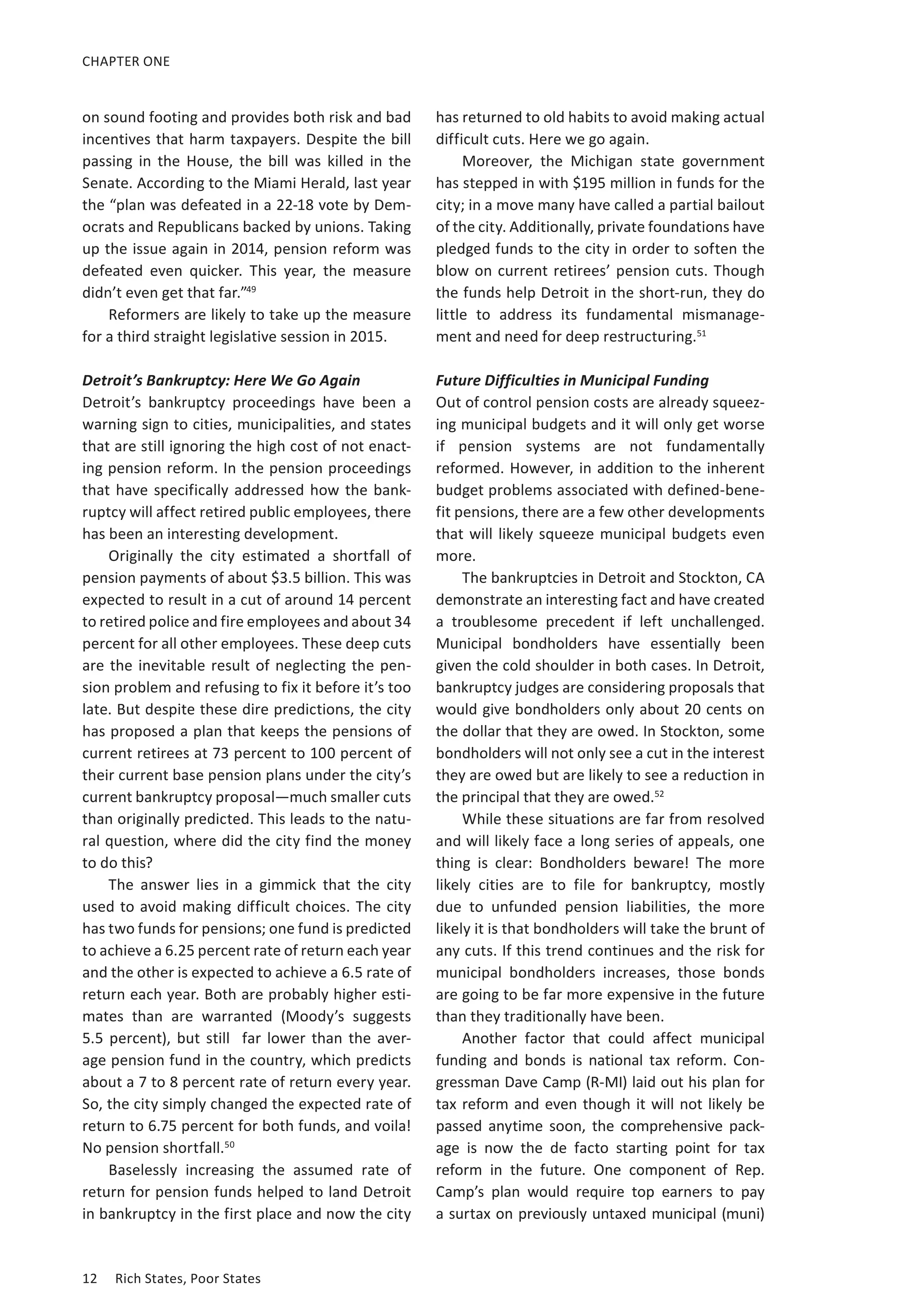 CHAPTER ONE 
on sound footing and provides both risk and bad 
incentives that harm taxpayers. Despite the bill 
passing in the House, the bill was killed in the 
Senate. According to the Miami Herald, last year 
the “plan was defeated in a 22-18 vote by Dem-ocrats 
and Republicans backed by unions. Taking 
up the issue again in 2014, pension reform was 
defeated even quicker. This year, the measure 
didn’t even get that far.”49 
Reformers are likely to take up the measure 
for a third straight legislative session in 2015. 
Detroit’s Bankruptcy: Here We Go Again 
Detroit’s bankruptcy proceedings have been a 
warning sign to cities, municipalities, and states 
that are still ignoring the high cost of not enact-ing 
pension reform. In the pension proceedings 
that have specifically addressed how the bank-ruptcy 
will affect retired public employees, there 
has been an interesting development. 
Originally the city estimated a shortfall of 
pension payments of about $3.5 billion. This was 
expected to result in a cut of around 14 percent 
to retired police and fire employees and about 34 
percent for all other employees. These deep cuts 
are the inevitable result of neglecting the pen-sion 
problem and refusing to fix it before it’s too 
late. But despite these dire predictions, the city 
has proposed a plan that keeps the pensions of 
current retirees at 73 percent to 100 percent of 
their current base pension plans under the city’s 
current bankruptcy proposal—much smaller cuts 
than originally predicted. This leads to the natu-ral 
question, where did the city find the money 
to do this? 
The answer lies in a gimmick that the city 
used to avoid making difficult choices. The city 
has two funds for pensions; one fund is predicted 
to achieve a 6.25 percent rate of return each year 
and the other is expected to achieve a 6.5 rate of 
return each year. Both are probably higher esti-mates 
than are warranted (Moody’s suggests 
5.5 p ercent), b ut s till f ar l ower t han t he a ver-age 
pension fund in the country, which predicts 
about a 7 to 8 percent rate of return every year. 
So, the city simply changed the expected rate of 
return to 6.75 percent for both funds, and voila! 
No pension shortfall.50 
Baselessly increasing the assumed rate of 
return for pension funds helped to land Detroit 
in bankruptcy in the first place and now the city 
12 Rich States, Poor States 
has returned to old habits to avoid making actual 
difficult cuts. Here we go again. 
Moreover, the Michigan state government 
has stepped in with $195 million in funds for the 
city; in a move many have called a partial bailout 
of the city. Additionally, private foundations have 
pledged funds to the city in order to soften the 
blow on current retirees’ pension cuts. Though 
the funds help Detroit in the short-run, they do 
little to address its fundamental mismanage-ment 
and need for deep restructuring.51 
Future Difficulties in Municipal Funding 
Out of control pension costs are already squeez-ing 
municipal budgets and it will only get worse 
if pension systems are not fundamentally 
reformed. However, in addition to the inherent 
budget problems associated with defined-bene-fit 
pensions, there are a few other developments 
that will likely squeeze municipal budgets even 
more. 
The bankruptcies in Detroit and Stockton, CA 
demonstrate an interesting fact and have created 
a troublesome precedent if left unchallenged. 
Municipal bondholders have essentially been 
given the cold shoulder in both cases. In Detroit, 
bankruptcy judges are considering proposals that 
would give bondholders only about 20 cents on 
the dollar that they are owed. In Stockton, some 
bondholders will not only see a cut in the interest 
they are owed but are likely to see a reduction in 
the principal that they are owed.52 
While these situations are far from resolved 
and will likely face a long series of appeals, one 
thing is clear: Bondholders beware! The more 
likely cities are to file for bankruptcy, mostly 
due to unfunded pension liabilities, the more 
likely it is that bondholders will take the brunt of 
any cuts. If this trend continues and the risk for 
municipal bondholders increases, those bonds 
are going to be far more expensive in the future 
than they traditionally have been. 
Another factor that could affect municipal 
funding and bonds is national tax reform. Con-gressman 
Dave Camp (R-MI) laid out his plan for 
tax reform and even though it will not likely be 
passed anytime soon, the comprehensive pack-age 
is now the de facto starting point for tax 
reform in the future. One component of Rep. 
Camp’s plan would require top earners to pay 
a surtax on previously untaxed municipal (muni) 
 
