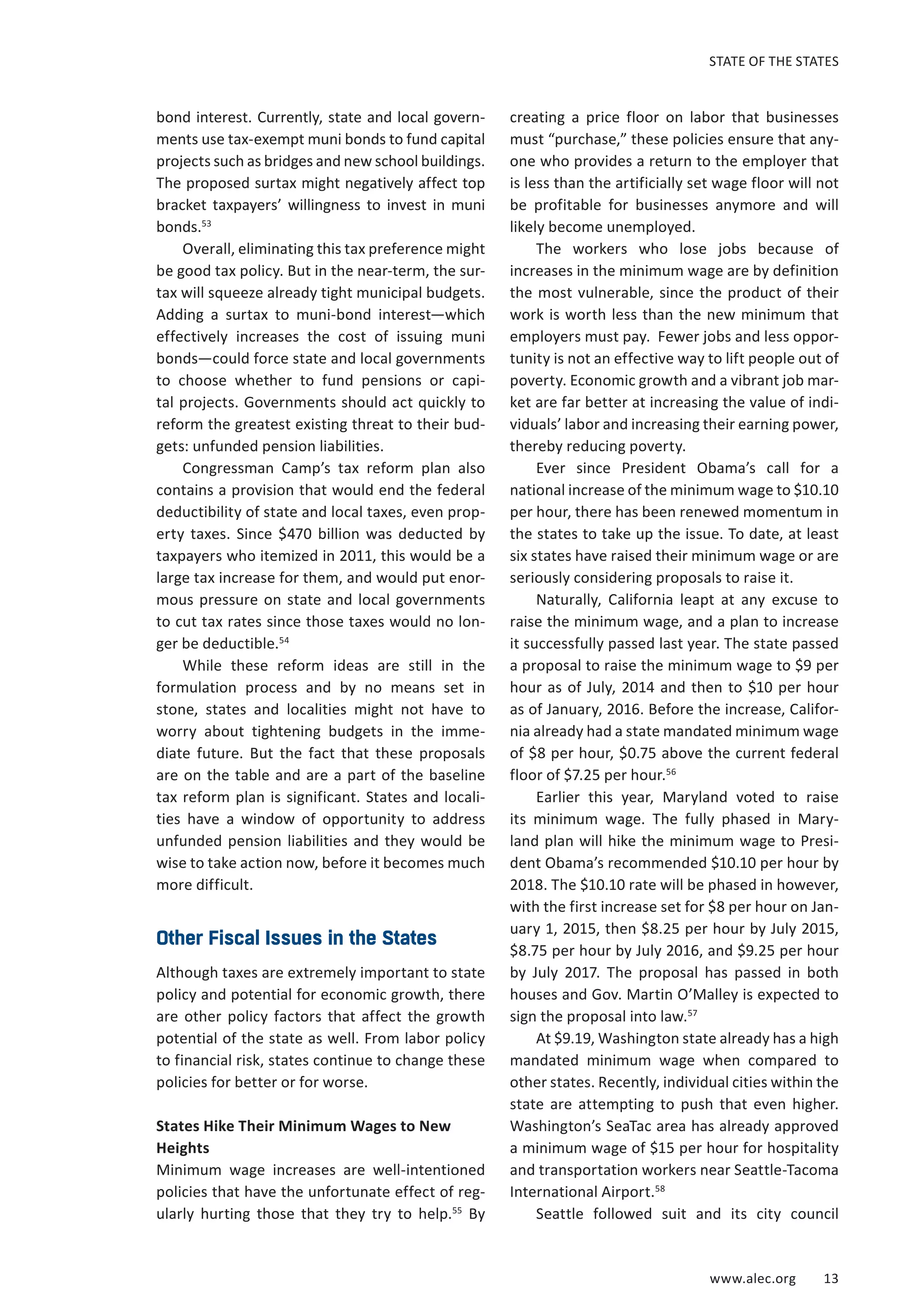 STATE OF THE STATES 
www.alec.org 13 
bond interest. Currently, state and local govern-ments 
use tax-exempt muni bonds to fund capital 
projects such as bridges and new school buildings. 
The proposed surtax might negatively affect top 
bracket taxpayers’ willingness to invest in muni 
bonds.53 
Overall, eliminating this tax preference might 
be good tax policy. But in the near-term, the sur-tax 
will squeeze already tight municipal budgets. 
Adding a surtax to muni-bond interest—which 
effectively increases the cost of issuing muni 
bonds—could force state and local governments 
to choose whether to fund pensions or capi-tal 
projects. Governments should act quickly to 
reform the greatest existing threat to their bud-gets: 
unfunded pension liabilities. 
Congressman Camp’s tax reform plan also 
contains a provision that would end the federal 
deductibility of state and local taxes, even prop-erty 
taxes. Since $470 billion was deducted by 
taxpayers who itemized in 2011, this would be a 
large tax increase for them, and would put enor-mous 
pressure on state and local governments 
to cut tax rates since those taxes would no lon-ger 
be deductible.54 
While these reform ideas are still in the 
formulation process and by no means set in 
stone, states and localities might not have to 
worry about tightening budgets in the imme-diate 
future. But the fact that these proposals 
are on the table and are a part of the baseline 
tax reform plan is significant. States and locali-ties 
have a window of opportunity to address 
unfunded pension liabilities and they would be 
wise to take action now, before it becomes much 
more difficult. 
Other Fiscal Issues in the States 
Although taxes are extremely important to state 
policy and potential for economic growth, there 
are other policy factors that affect the growth 
potential of the state as well. From labor policy 
to financial risk, states continue to change these 
policies for better or for worse. 
States Hike Their Minimum Wages to New 
Heights 
Minimum wage increases are well-intentioned 
policies that have the unfortunate effect of reg-ularly 
hurting those that they try to help.55 By 
creating a price floor on labor that businesses 
must “purchase,” these policies ensure that any-one 
who provides a return to the employer that 
is less than the artificially set wage floor will not 
be profitable for businesses anymore and will 
likely become unemployed. 
The workers who lose jobs because of 
increases in the minimum wage are by definition 
the most vulnerable, since the product of their 
work is worth less than the new minimum that 
employers must pay. Fewer jobs and less oppor-tunity 
is not an effective way to lift people out of 
poverty. Economic growth and a vibrant job mar-ket 
are far better at increasing the value of indi-viduals’ 
labor and increasing their earning power, 
thereby reducing poverty. 
Ever since President Obama’s call for a 
national increase of the minimum wage to $10.10 
per hour, there has been renewed momentum in 
the states to take up the issue. To date, at least 
six states have raised their minimum wage or are 
seriously considering proposals to raise it. 
Naturally, California leapt at any excuse to 
raise the minimum wage, and a plan to increase 
it successfully passed last year. The state passed 
a proposal to raise the minimum wage to $9 per 
hour as of July, 2014 and then to $10 per hour 
as of January, 2016. Before the increase, Califor-nia 
already had a state mandated minimum wage 
of $8 per hour, $0.75 above the current federal 
floor of $7.25 per hour.56 
Earlier this year, Maryland voted to raise 
its minimum wage. The fully phased in Mary-land 
plan will hike the minimum wage to Presi-dent 
Obama’s recommended $10.10 per hour by 
2018. The $10.10 rate will be phased in however, 
with the first increase set for $8 per hour on Jan-uary 
1, 2015, then $8.25 per hour by July 2015, 
$8.75 per hour by July 2016, and $9.25 per hour 
by July 2017. The proposal has passed in both 
houses and Gov. Martin O’Malley is expected to 
sign the proposal into law.57 
At $9.19, Washington state already has a high 
mandated minimum wage when compared to 
other states. Recently, individual cities within the 
state are attempting to push that even higher. 
Washington’s SeaTac area has already approved 
a minimum wage of $15 per hour for hospitality 
and transportation workers near Seattle-Tacoma 
International Airport.58 
Seattle followed suit and its city council 
 