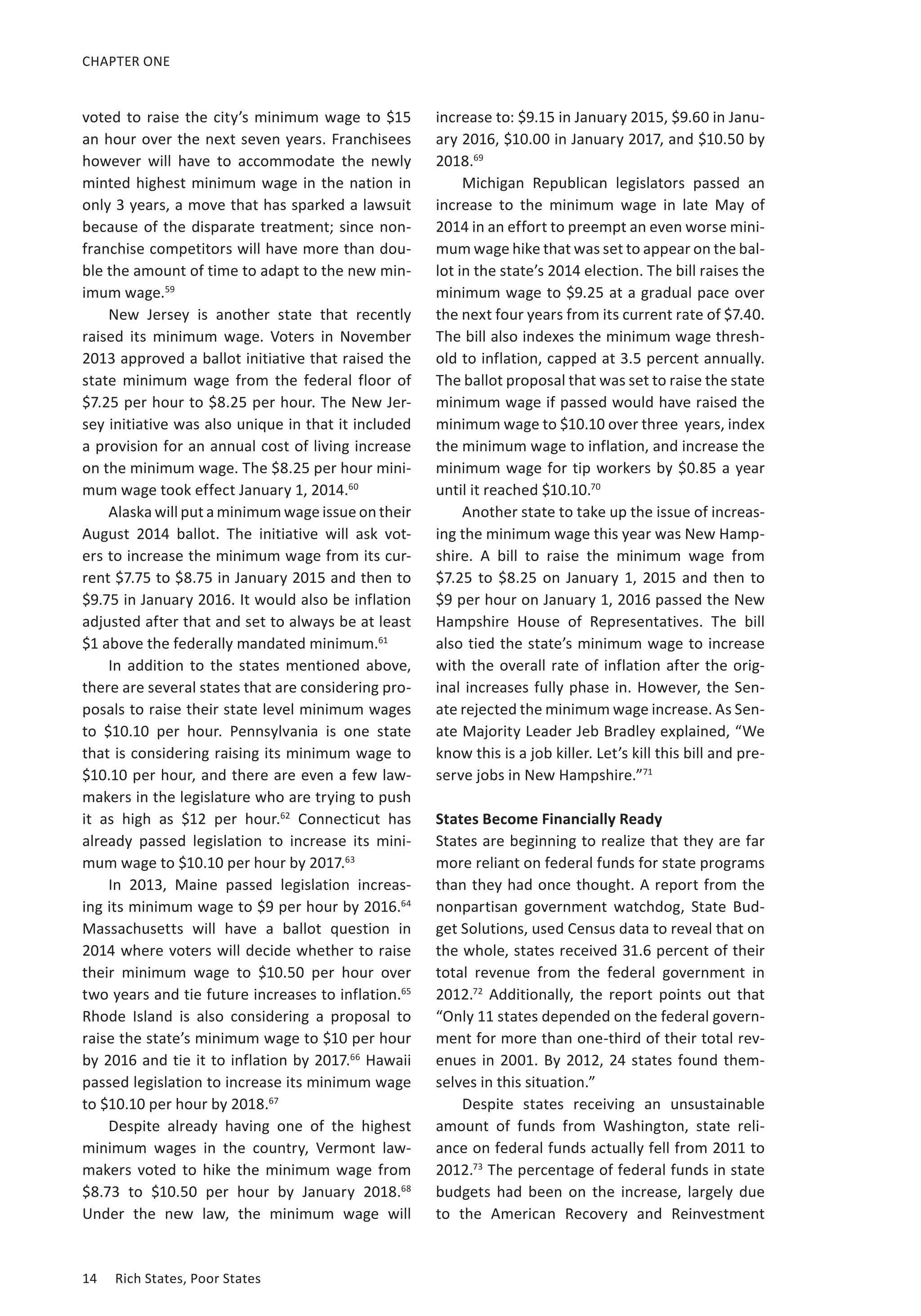 CHAPTER ONE 
voted to raise the city’s minimum wage to $15 
an hour over the next seven years. Franchisees 
however will have to accommodate the newly 
minted highest minimum wage in the nation in 
only 3 years, a move that has sparked a lawsuit 
because of the disparate treatment; since non-franchise 
competitors will have more than dou-ble 
the amount of time to adapt to the new min-imum 
wage.59 
New Jersey is another state that recently 
raised its minimum wage. Voters in November 
2013 approved a ballot initiative that raised the 
state minimum wage from the federal floor of 
$7.25 per hour to $8.25 per hour. The New Jer-sey 
initiative was also unique in that it included 
a provision for an annual cost of living increase 
on the minimum wage. The $8.25 per hour mini-mum 
wage took effect January 1, 2014.60 
Alaska will put a minimum wage issue on their 
August 2014 ballot. The initiative will ask vot-ers 
to increase the minimum wage from its cur-rent 
$7.75 to $8.75 in January 2015 and then to 
$9.75 in January 2016. It would also be inflation 
adjusted after that and set to always be at least 
$1 above the federally mandated minimum.61 
In addition to the states mentioned above, 
there are several states that are considering pro-posals 
to raise their state level minimum wages 
to $10.10 per hour. Pennsylvania is one state 
that is considering raising its minimum wage to 
$10.10 per hour, and there are even a few law-makers 
in the legislature who are trying to push 
it as high as $12 per hour.62 Connecticut has 
already passed legislation to increase its mini-mum 
wage to $10.10 per hour by 2017.63 
In 2013, Maine passed legislation increas-ing 
its minimum wage to $9 per hour by 2016.64 
Massachusetts will have a ballot question in 
2014 where voters will decide whether to raise 
their minimum wage to $10.50 per hour over 
two years and tie future increases to inflation.65 
Rhode Island is also considering a proposal to 
raise the state’s minimum wage to $10 per hour 
by 2016 and tie it to inflation by 2017.66 Hawaii 
passed legislation to increase its minimum wage 
to $10.10 per hour by 2018.67 
Despite already having one of the highest 
minimum wages in the country, Vermont law-makers 
voted to hike the minimum wage from 
$8.73 to $10.50 per hour by January 2018.68 
Under the new law, the minimum wage will 
14 Rich States, Poor States 
increase to: $9.15 in January 2015, $9.60 in Janu-ary 
2016, $10.00 in January 2017, and $10.50 by 
2018.69 
Michigan Republican legislators passed an 
increase to the minimum wage in late May of 
2014 in an effort to preempt an even worse mini-mum 
wage hike that was set to appear on the bal-lot 
in the state’s 2014 election. The bill raises the 
minimum wage to $9.25 at a gradual pace over 
the next four years from its current rate of $7.40. 
The bill also indexes the minimum wage thresh-old 
to inflation, capped at 3.5 percent annually. 
The ballot proposal that was set to raise the state 
minimum wage if passed would have raised the 
minimum wage to $10.10 over three years, index 
the minimum wage to inflation, and increase the 
minimum wage for tip workers by $0.85 a year 
until it reached $10.10.70 
Another state to take up the issue of increas-ing 
the minimum wage this year was New Hamp-shire. 
A bill to raise the minimum wage from 
$7.25 to $8.25 on January 1, 2015 and then to 
$9 per hour on January 1, 2016 passed the New 
Hampshire House of Representatives. The bill 
also tied the state’s minimum wage to increase 
with the overall rate of inflation after the orig-inal 
increases fully phase in. However, the Sen-ate 
rejected the minimum wage increase. As Sen-ate 
Majority Leader Jeb Bradley explained, “We 
know this is a job killer. Let’s kill this bill and pre-serve 
jobs in New Hampshire.”71 
States Become Financially Ready 
States are beginning to realize that they are far 
more reliant on federal funds for state programs 
than they had once thought. A report from the 
nonpartisan government watchdog, State Bud-get 
Solutions, used Census data to reveal that on 
the whole, states received 31.6 percent of their 
total revenue from the federal government in 
2012.72 Additionally, the report points out that 
“Only 11 states depended on the federal govern-ment 
for more than one-third of their total rev-enues 
in 2001. By 2012, 24 states found them-selves 
in this situation.” 
Despite states receiving an unsustainable 
amount of funds from Washington, state reli-ance 
on federal funds actually fell from 2011 to 
2012.73 The percentage of federal funds in state 
budgets had been on the increase, largely due 
to the American Recovery and Reinvestment 
 