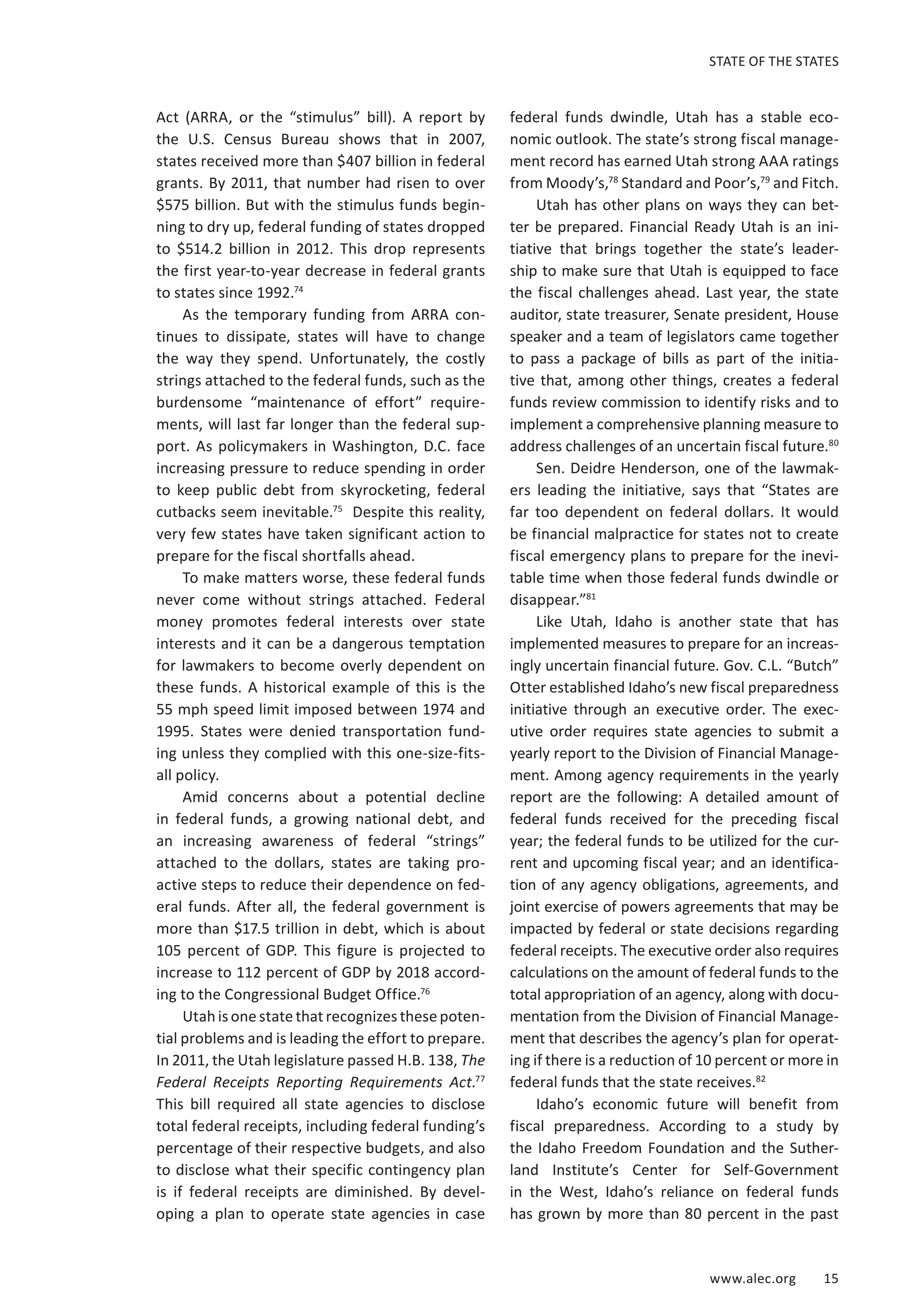 STATE OF THE STATES 
www.alec.org 15 
Act (ARRA, or the “stimulus” bill). A report by 
the U.S. Census Bureau shows that in 2007, 
states received more than $407 billion in federal 
grants. By 2011, that number had risen to over 
$575 billion. But with the stimulus funds begin-ning 
to dry up, federal funding of states dropped 
to $514.2 billion in 2012. This drop represents 
the first year-to-year decrease in federal grants 
to states since 1992.74 
As the temporary funding from ARRA con-tinues 
to dissipate, states will have to change 
the way they spend. Unfortunately, the costly 
strings attached to the federal funds, such as the 
burdensome “maintenance of effort” require-ments, 
will last far longer than the federal sup-port. 
As policymakers in Washington, D.C. face 
increasing pressure to reduce spending in order 
to keep public debt from skyrocketing, federal 
cutbacks seem inevitable.75 Despite this reality, 
very few states have taken significant action to 
prepare for the fiscal shortfalls ahead. 
To make matters worse, these federal funds 
never come without strings attached. Federal 
money promotes federal interests over state 
interests and it can be a dangerous temptation 
for lawmakers to become overly dependent on 
these funds. A historical example of this is the 
55 mph speed limit imposed between 1974 and 
1995. States were denied transportation fund-ing 
unless they complied with this one-size-fits-all 
policy. 
Amid concerns about a potential decline 
in federal funds, a growing national debt, and 
an increasing awareness of federal “strings” 
attached to the dollars, states are taking pro-active 
steps to reduce their dependence on fed-eral 
funds. After all, the federal government is 
more than $17.5 trillion in debt, which is about 
105 percent of GDP. This figure is projected to 
increase to 112 percent of GDP by 2018 accord-ing 
to the Congressional Budget Office.76 
Utah is one state that recognizes these poten-tial 
problems and is leading the effort to prepare. 
In 2011, the Utah legislature passed H.B. 138, The 
Federal Receipts Reporting Requirements Act.77 
This bill required all state agencies to disclose 
total federal receipts, including federal funding’s 
percentage of their respective budgets, and also 
to disclose what their specific contingency plan 
is if federal receipts are diminished. By devel-oping 
a plan to operate state agencies in case 
federal funds dwindle, Utah has a stable eco-nomic 
outlook. The state’s strong fiscal manage-ment 
record has earned Utah strong AAA ratings 
from Moody’s,78 Standard and Poor’s,79 and Fitch. 
Utah has other plans on ways they can bet-ter 
be prepared. Financial Ready Utah is an ini-tiative 
that brings together the state’s leader-ship 
to make sure that Utah is equipped to face 
the fiscal challenges ahead. Last year, the state 
auditor, state treasurer, Senate president, House 
speaker and a team of legislators came together 
to pass a package of bills as part of the initia-tive 
that, among other things, creates a federal 
funds review commission to identify risks and to 
implement a comprehensive planning measure to 
address challenges of an uncertain fiscal future.80 
Sen. Deidre Henderson, one of the lawmak-ers 
leading the initiative, says that “States are 
far too dependent on federal dollars. It would 
be financial malpractice for states not to create 
fiscal emergency plans to prepare for the inevi-table 
time when those federal funds dwindle or 
disappear.”81 
Like Utah, Idaho is another state that has 
implemented measures to prepare for an increas-ingly 
uncertain financial future. Gov. C.L. “Butch” 
Otter established Idaho’s new fiscal preparedness 
initiative through an executive order. The exec-utive 
order requires state agencies to submit a 
yearly report to the Division of Financial Manage-ment. 
Among agency requirements in the yearly 
report are the following: A detailed amount of 
federal funds received for the preceding fiscal 
year; the federal funds to be utilized for the cur-rent 
and upcoming fiscal year; and an identifica-tion 
of any agency obligations, agreements, and 
joint exercise of powers agreements that may be 
impacted by federal or state decisions regarding 
federal receipts. The executive order also requires 
calculations on the amount of federal funds to the 
total appropriation of an agency, along with docu-mentation 
from the Division of Financial Manage-ment 
that describes the agency’s plan for operat-ing 
if there is a reduction of 10 percent or more in 
federal funds that the state receives.82 
Idaho’s economic future will benefit from 
fiscal preparedness. According to a study by 
the Idaho Freedom Foundation and the Suther-land 
Institute’s Center for Self-Government 
in the West, Idaho’s reliance on federal funds 
has grown by more than 80 percent in the past 
 
