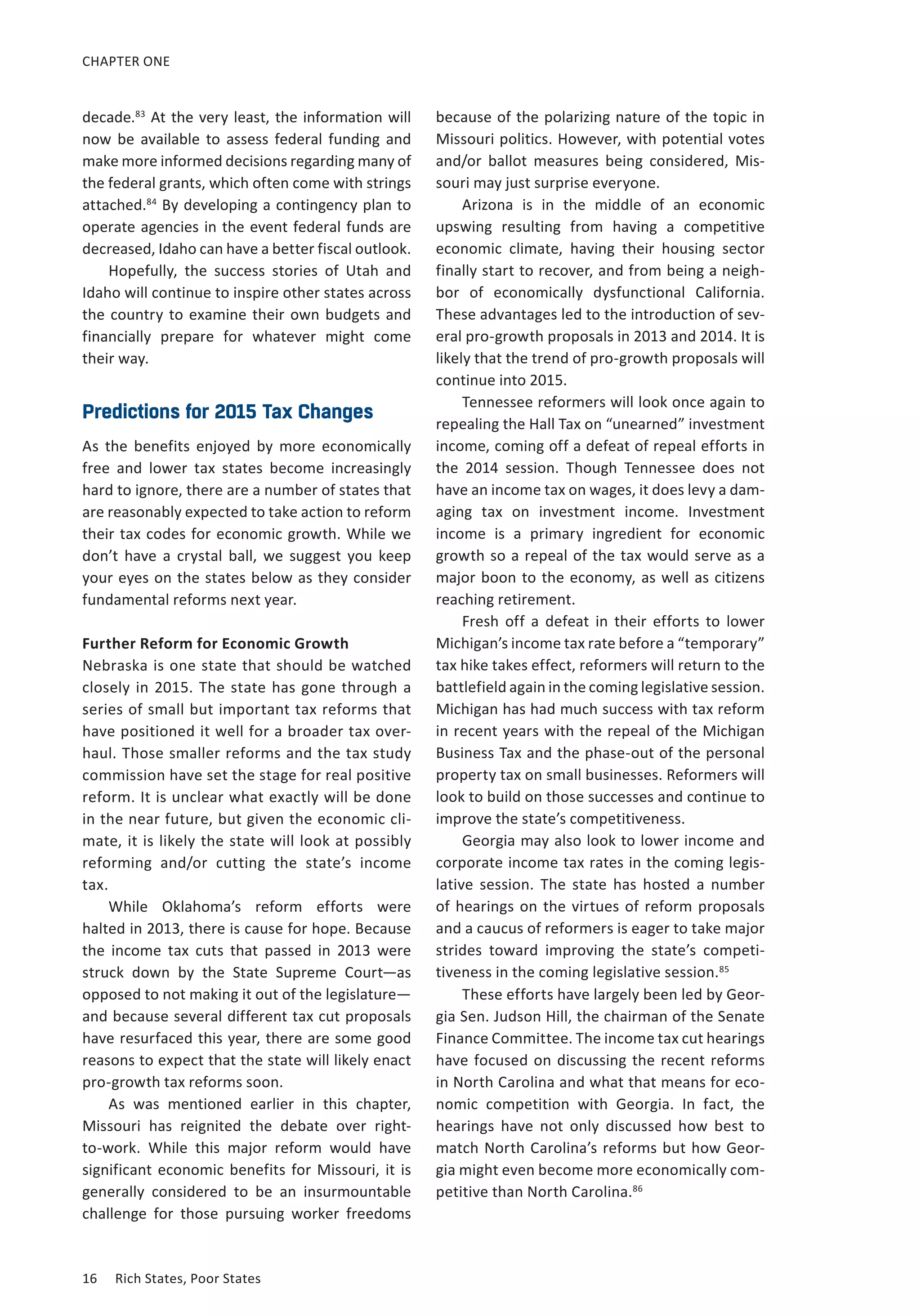 CHAPTER ONE 
decade.83 At t he v ery l east, t he i nformation w ill 
now be available to assess federal funding and 
make more informed decisions regarding many of 
the federal grants, which often come with strings 
attached.84 By developing a contingency plan to 
operate agencies in the event federal funds are 
decreased, Idaho can have a better fiscal outlook. 
Hopefully, the success stories of Utah and 
Idaho will continue to inspire other states across 
the country to examine their own budgets and 
financially prepare for whatever might come 
their way. 
Predictions for 2015 Tax Changes 
As the benefits enjoyed by more economically 
free and lower tax states become increasingly 
hard to ignore, there are a number of states that 
are reasonably expected to take action to reform 
their tax codes for economic growth. While we 
don’t have a crystal ball, we suggest you keep 
your eyes on the states below as they consider 
fundamental reforms next year. 
Further Reform for Economic Growth 
Nebraska is one state that should be watched 
closely in 2015. The state has gone through a 
series of small but important tax reforms that 
have positioned it well for a broader tax over-haul. 
Those smaller reforms and the tax study 
commission have set the stage for real positive 
reform. It is unclear what exactly will be done 
in the near future, but given the economic cli-mate, 
it is likely the state will look at possibly 
reforming and/or cutting the state’s income 
tax. 
While Oklahoma’s reform efforts were 
halted in 2013, there is cause for hope. Because 
the income tax cuts that passed in 2013 were 
struck down by the State Supreme Court—as 
opposed to not making it out of the legislature— 
and because several different tax cut proposals 
have resurfaced this year, there are some good 
reasons to expect that the state will likely enact 
pro-growth tax reforms soon. 
As was mentioned earlier in this chapter, 
Missouri has reignited the debate over right-to- 
work. While this major reform would have 
significant economic benefits for Missouri, it is 
generally considered to be an insurmountable 
challenge for those pursuing worker freedoms 
16 Rich States, Poor States 
because of the polarizing nature of the topic in 
Missouri politics. However, with potential votes 
and/or ballot measures being considered, Mis-souri 
may just surprise everyone. 
Arizona is in the middle of an economic 
upswing resulting from having a competitive 
economic climate, having their housing sector 
finally start to recover, and from being a neigh-bor 
of economically dysfunctional California. 
These advantages led to the introduction of sev-eral 
pro-growth proposals in 2013 and 2014. It is 
likely that the trend of pro-growth proposals will 
continue into 2015. 
Tennessee reformers will look once again to 
repealing the Hall Tax on “unearned” investment 
income, coming off a defeat of repeal efforts in 
the 2014 session. Though Tennessee does not 
have an income tax on wages, it does levy a dam-aging 
tax on investment income. Investment 
income is a primary ingredient for economic 
growth so a repeal of the tax would serve as a 
major boon to the economy, as well as citizens 
reaching retirement. 
Fresh off a defeat in their efforts to lower 
Michigan’s income tax rate before a “temporary” 
tax hike takes effect, reformers will return to the 
battlefield again in the coming legislative session. 
Michigan has had much success with tax reform 
in recent years with the repeal of the Michigan 
Business Tax and the phase-out of the personal 
property tax on small businesses. Reformers will 
look to build on those successes and continue to 
improve the state’s competitiveness. 
Georgia may also look to lower income and 
corporate income tax rates in the coming legis-lative 
session. The state has hosted a number 
of hearings on the virtues of reform proposals 
and a caucus of reformers is eager to take major 
strides toward improving the state’s competi-tiveness 
in the coming legislative session.85 
These efforts have largely been led by Geor-gia 
Sen. Judson Hill, the chairman of the Senate 
Finance Committee. The income tax cut hearings 
have focused on discussing the recent reforms 
in North Carolina and what that means for eco-nomic 
competition with Georgia. In fact, the 
hearings have not only discussed how best to 
match North Carolina’s reforms but how Geor-gia 
might even become more economically com-petitive 
than North Carolina.86 
 