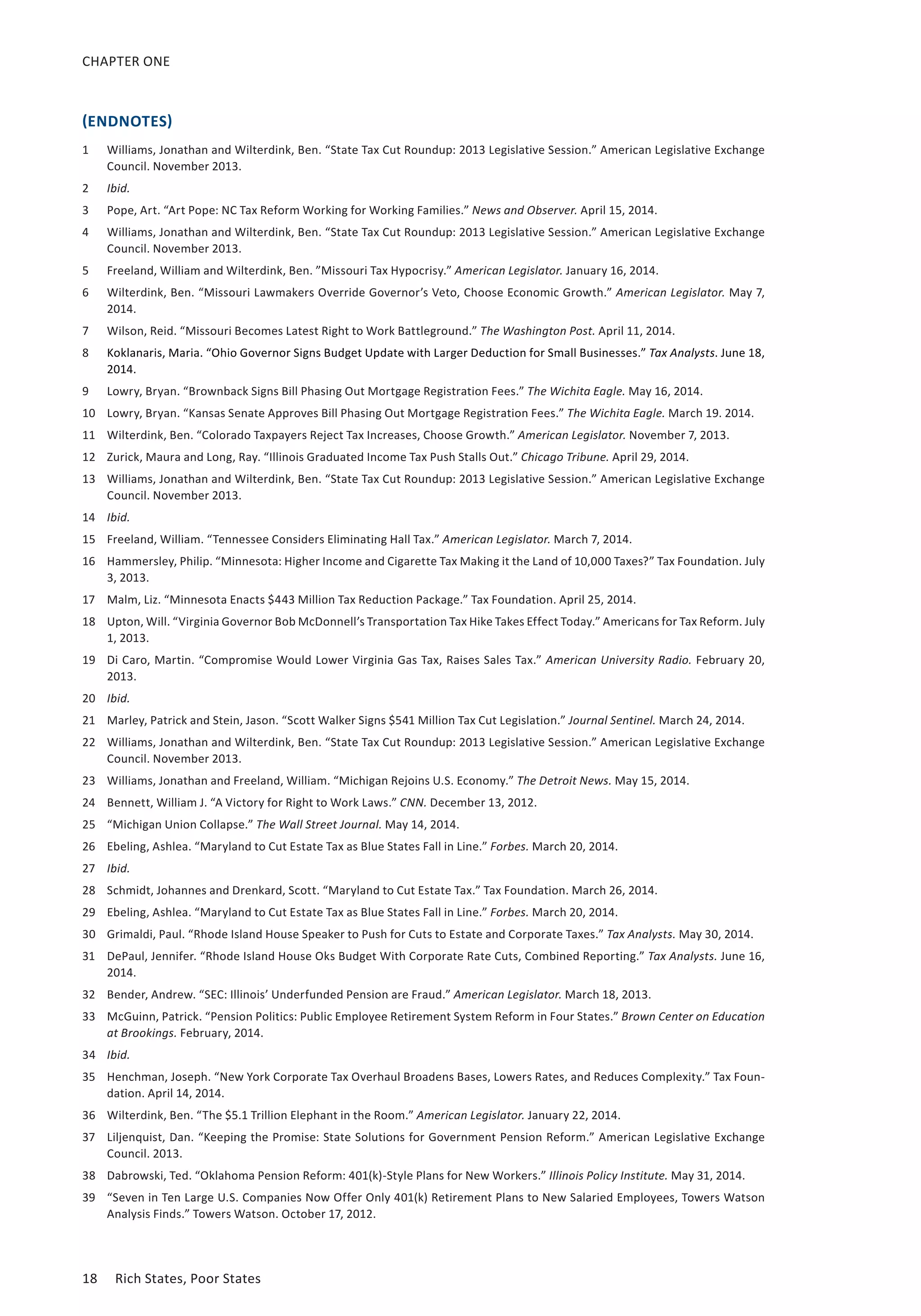 CHAPTER ONE 
(ENDNOTES) 
1 Williams, Jonathan and Wilterdink, Ben. “State Tax Cut Roundup: 2013 Legislative Session.” American Legislative Exchange 
Council. November 2013. 
2 Ibid. 
3 Pope, Art. “Art Pope: NC Tax Reform Working for Working Families.” News and Observer. April 15, 2014. 
4 Williams, Jonathan and Wilterdink, Ben. “State Tax Cut Roundup: 2013 Legislative Session.” American Legislative Exchange 
Council. November 2013. 
5 Freeland, William and Wilterdink, Ben. ”Missouri Tax Hypocrisy.” American Legislator. January 16, 2014. 
6 Wilterdink, Ben. “Missouri Lawmakers Override Governor’s Veto, Choose Economic Growth.” American Legislator. May 7, 
2014. 
7 Wilson, Reid. “Missouri Becomes Latest Right to Work Battleground.” The Washington Post. April 11, 2014. 
8 Koklanaris, Maria. “Ohio Governor Signs Budget Update with Larger Deduction for Small Businesses.” Tax Analysts. June 18, 
2014. 
9 Lowry, Bryan. “Brownback Signs Bill Phasing Out Mortgage Registration Fees.” The Wichita Eagle. May 16, 2014. 
10 Lowry, Bryan. “Kansas Senate Approves Bill Phasing Out Mortgage Registration Fees.” The Wichita Eagle. March 19. 2014. 
11 Wilterdink, Ben. “Colorado Taxpayers Reject Tax Increases, Choose Growth.” American Legislator. November 7, 2013. 
12 Zurick, Maura and Long, Ray. “Illinois Graduated Income Tax Push Stalls Out.” Chicago Tribune. April 29, 2014. 
13 Williams, Jonathan and Wilterdink, Ben. “State Tax Cut Roundup: 2013 Legislative Session.” American Legislative Exchange 
Council. November 2013. 
14 Ibid. 
15 Freeland, William. “Tennessee Considers Eliminating Hall Tax.” American Legislator. March 7, 2014. 
16 Hammersley, Philip. “Minnesota: Higher Income and Cigarette Tax Making it the Land of 10,000 Taxes?” Tax Foundation. July 
3, 2013. 
17 Malm, Liz. “Minnesota Enacts $443 Million Tax Reduction Package.” Tax Foundation. April 25, 2014. 
18 Upton, Will. “Virginia Governor Bob McDonnell’s Transportation Tax Hike Takes Effect Today.” Americans for Tax Reform. July 
1, 2013. 
19 Di Caro, Martin. “Compromise Would Lower Virginia Gas Tax, Raises Sales Tax.” American University Radio. February 20, 
2013. 
20 Ibid. 
21 Marley, Patrick and Stein, Jason. “Scott Walker Signs $541 Million Tax Cut Legislation.” Journal Sentinel. March 24, 2014. 
22 Williams, Jonathan and Wilterdink, Ben. “State Tax Cut Roundup: 2013 Legislative Session.” American Legislative Exchange 
Council. November 2013. 
23 Williams, Jonathan and Freeland, William. “Michigan Rejoins U.S. Economy.” The Detroit News. May 15, 2014. 
24 Bennett, William J. “A Victory for Right to Work Laws.” CNN. December 13, 2012. 
25 “Michigan Union Collapse.” The Wall Street Journal. May 14, 2014. 
26 Ebeling, Ashlea. “Maryland to Cut Estate Tax as Blue States Fall in Line.” Forbes. March 20, 2014. 
27 Ibid. 
28 Schmidt, Johannes and Drenkard, Scott. “Maryland to Cut Estate Tax.” Tax Foundation. March 26, 2014. 
29 Ebeling, Ashlea. “Maryland to Cut Estate Tax as Blue States Fall in Line.” Forbes. March 20, 2014. 
30 Grimaldi, Paul. “Rhode Island House Speaker to Push for Cuts to Estate and Corporate Taxes.” Tax Analysts. May 30, 2014. 
31 DePaul, Jennifer. “Rhode Island House Oks Budget With Corporate Rate Cuts, Combined Reporting.” Tax Analysts. June 16, 
2014. 
32 Bender, Andrew. “SEC: Illinois’ Underfunded Pension are Fraud.” American Legislator. March 18, 2013. 
33 McGuinn, Patrick. “Pension Politics: Public Employee Retirement System Reform in Four States.” Brown Center on Education 
at Brookings. February, 2014. 
34 Ibid. 
35 Henchman, Joseph. “New York Corporate Tax Overhaul Broadens Bases, Lowers Rates, and Reduces Complexity.” Tax Foun-dation. 
April 14, 2014. 
36 Wilterdink, Ben. “The $5.1 Trillion Elephant in the Room.” American Legislator. January 22, 2014. 
37 Liljenquist, Dan. “Keeping the Promise: State Solutions for Government Pension Reform.” American Legislative Exchange 
Council. 2013. 
38 Dabrowski, Ted. “Oklahoma Pension Reform: 401(k)-Style Plans for New Workers.” Illinois Policy Institute. May 31, 2014. 
39 “Seven in Ten Large U.S. Companies Now Offer Only 401(k) Retirement Plans to New Salaried Employees, Towers Watson 
Analysis Finds.” Towers Watson. October 17, 2012. 
18 Rich States, Poor States 
 