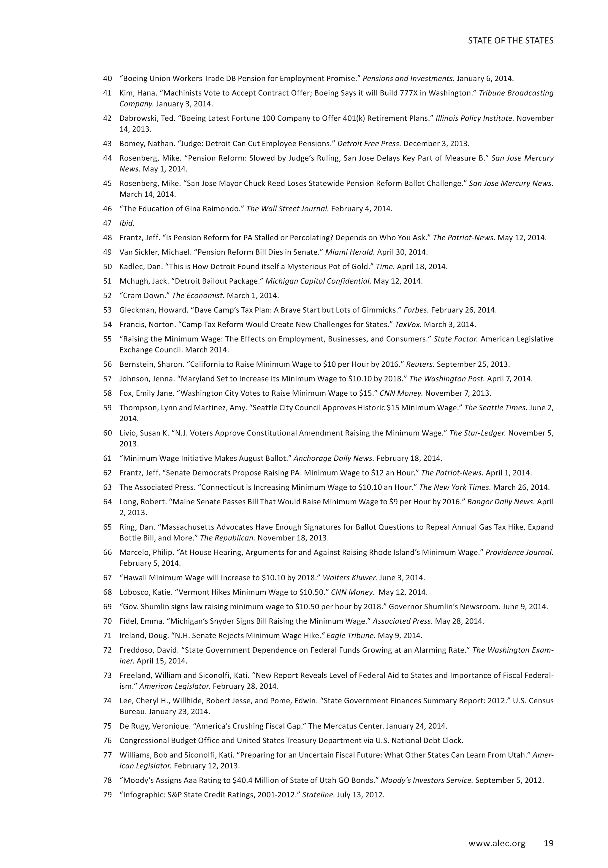 STATE OF THE STATES 
40 “Boeing Union Workers Trade DB Pension for Employment Promise.” Pensions and Investments. January 6, 2014. 
41 Kim, Hana. “Machinists Vote to Accept Contract Offer; Boeing Says it will Build 777X in Washington.” Tribune Broadcasting 
www.alec.org 19 
Company. January 3, 2014. 
42 Dabrowski, Ted. “Boeing Latest Fortune 100 Company to Offer 401(k) Retirement Plans.” Illinois Policy Institute. November 
14, 2013. 
43 Bomey, Nathan. “Judge: Detroit Can Cut Employee Pensions.” Detroit Free Press. December 3, 2013. 
44 Rosenberg, Mike. “Pension Reform: Slowed by Judge’s Ruling, San Jose Delays Key Part of Measure B.” San Jose Mercury 
News. May 1, 2014. 
45 Rosenberg, Mike. “San Jose Mayor Chuck Reed Loses Statewide Pension Reform Ballot Challenge.” San Jose Mercury News. 
March 14, 2014. 
46 “The Education of Gina Raimondo.” The Wall Street Journal. February 4, 2014. 
47 Ibid. 
48 Frantz, Jeff. “Is Pension Reform for PA Stalled or Percolating? Depends on Who You Ask.” The Patriot-News. May 12, 2014. 
49 Van Sickler, Michael. “Pension Reform Bill Dies in Senate.” Miami Herald. April 30, 2014. 
50 Kadlec, Dan. “This is How Detroit Found itself a Mysterious Pot of Gold.” Time. April 18, 2014. 
51 Mchugh, Jack. “Detroit Bailout Package.” Michigan Capitol Confidential. May 12, 2014. 
52 “Cram Down.” The Economist. March 1, 2014. 
53 Gleckman, Howard. “Dave Camp’s Tax Plan: A Brave Start but Lots of Gimmicks.” Forbes. February 26, 2014. 
54 Francis, Norton. “Camp Tax Reform Would Create New Challenges for States.” TaxVox. March 3, 2014. 
55 “Raising the Minimum Wage: The Effects on Employment, Businesses, and Consumers.” State Factor. American Legislative 
Exchange Council. March 2014. 
56 Bernstein, Sharon. “California to Raise Minimum Wage to $10 per Hour by 2016.” Reuters. September 25, 2013. 
57 Johnson, Jenna. “Maryland Set to Increase its Minimum Wage to $10.10 by 2018.” The Washington Post. April 7, 2014. 
58 Fox, Emily Jane. “Washington City Votes to Raise Minimum Wage to $15.” CNN Money. November 7, 2013. 
59 Thompson, Lynn and Martinez, Amy. “Seattle City Council Approves Historic $15 Minimum Wage.” The Seattle Times. June 2, 
2014. 
60 Livio, Susan K. “N.J. Voters Approve Constitutional Amendment Raising the Minimum Wage.” The Star-Ledger. November 5, 
2013. 
61 “Minimum Wage Initiative Makes August Ballot.” Anchorage Daily News. February 18, 2014. 
62 Frantz, Jeff. “Senate Democrats Propose Raising PA. Minimum Wage to $12 an Hour.” The Patriot-News. April 1, 2014. 
63 The Associated Press. “Connecticut is Increasing Minimum Wage to $10.10 an Hour.” The New York Times. March 26, 2014. 
64 Long, Robert. “Maine Senate Passes Bill That Would Raise Minimum Wage to $9 per Hour by 2016.” Bangor Daily News. April 
2, 2013. 
65 Ring, Dan. “Massachusetts Advocates Have Enough Signatures for Ballot Questions to Repeal Annual Gas Tax Hike, Expand 
Bottle Bill, and More.” The Republican. November 18, 2013. 
66 Marcelo, Philip. “At House Hearing, Arguments for and Against Raising Rhode Island’s Minimum Wage.” Providence Journal. 
February 5, 2014. 
67 “Hawaii Minimum Wage will Increase to $10.10 by 2018.” Wolters Kluwer. June 3, 2014. 
68 Lobosco, Katie. “Vermont Hikes Minimum Wage to $10.50.” CNN Money. May 12, 2014. 
69 “Gov. Shumlin signs law raising minimum wage to $10.50 per hour by 2018.” Governor Shumlin’s Newsroom. June 9, 2014. 
70 Fidel, Emma. “Michigan’s Snyder Signs Bill Raising the Minimum Wage.” Associated Press. May 28, 2014. 
71 Ireland, Doug. “N.H. Senate Rejects Minimum Wage Hike.“ Eagle Tribune. May 9, 2014. 
72 Freddoso, David. “State Government Dependence on Federal Funds Growing at an Alarming Rate.” The Washington Exam-iner. 
April 15, 2014. 
73 Freeland, William and Siconolfi, Kati. “New Report Reveals Level of Federal Aid to States and Importance of Fiscal Federal-ism.” 
American Legislator. February 28, 2014. 
74 Lee, Cheryl H., Willhide, Robert Jesse, and Pome, Edwin. “State Government Finances Summary Report: 2012.” U.S. Census 
Bureau. January 23, 2014. 
75 De Rugy, Veronique. “America’s Crushing Fiscal Gap.” The Mercatus Center. January 24, 2014. 
76 Congressional Budget Office and United States Treasury Department via U.S. National Debt Clock. 
77 Williams, Bob and Siconolfi, Kati. “Preparing for an Uncertain Fiscal Future: What Other States Can Learn From Utah.” Amer-ican 
Legislator. February 12, 2013. 
78 “Moody’s Assigns Aaa Rating to $40.4 Million of State of Utah GO Bonds.” Moody’s Investors Service. September 5, 2012. 
79 “Infographic: S&P State Credit Ratings, 2001-2012.” Stateline. July 13, 2012. 
 