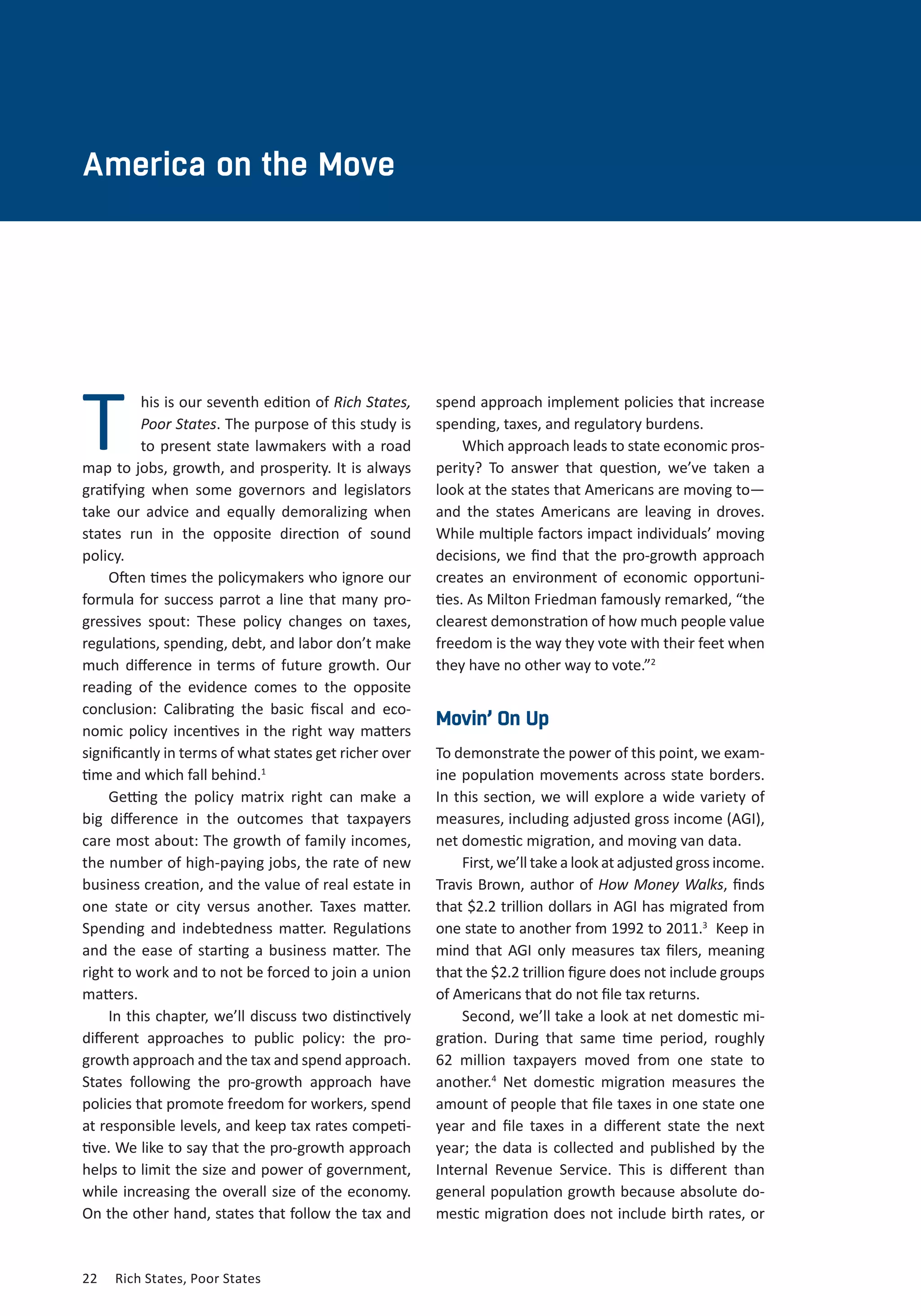 CHAPTER TWO 
America on the Move 
his is our seventh edition of Rich States, 
Poor States. The purpose of this study is 
to present state lawmakers with a road 
map to jobs, growth, and prosperity. It is always 
gratifying when some governors and legislators 
take our advice and equally demoralizing when 
states run in the opposite direction of sound 
policy. 
Often times the policymakers who ignore our 
formula for success parrot a line that many pro-gressives 
spout: These policy changes on taxes, 
regulations, spending, debt, and labor don’t make 
much difference in terms of future growth. Our 
reading of the evidence comes to the opposite 
conclusion: Calibrating the basic fiscal and eco-nomic 
policy incentives in the right way matters 
significantly in terms of what states get richer over 
time and which fall behind.1 
Getting the policy matrix right can make a 
big difference in the outcomes that taxpayers 
care most about: The growth of family incomes, 
the number of high-paying jobs, the rate of new 
business creation, and the value of real estate in 
one state or city versus another. Taxes matter. 
Spending and indebtedness matter. Regulations 
and the ease of starting a business matter. The 
right to work and to not be forced to join a union 
matters. 
In this chapter, we’ll discuss two distinctively 
different approaches to public policy: the pro-growth 
approach and the tax and spend approach. 
States following the pro-growth approach have 
policies that promote freedom for workers, spend 
at responsible levels, and keep tax rates competi-tive. 
We like to say that the pro-growth approach 
helps to limit the size and power of government, 
while increasing the overall size of the economy. 
On the other hand, states that follow the tax and 
22 Rich States, Poor States 
spend approach implement policies that increase 
spending, taxes, and regulatory burdens. 
Which approach leads to state economic pros-perity? 
To answer that question, we’ve taken a 
look at the states that Americans are moving to— 
and the states Americans are leaving in droves. 
While multiple factors impact individuals’ moving 
decisions, we find that the pro-growth approach 
creates an environment of economic opportuni-ties. 
As Milton Friedman famously remarked, “the 
clearest demonstration of how much people value 
freedom is the way they vote with their feet when 
they have no other way to vote.”2 
Movin’ On Up 
To demonstrate the power of this point, we exam-ine 
population movements across state borders. 
In this section, we will explore a wide variety of 
measures, including adjusted gross income (AGI), 
net domestic migration, and moving van data. 
First, we’ll take a look at adjusted gross income. 
Travis Brown, author of How Money Walks, finds 
that $2.2 trillion dollars in AGI has migrated from 
one state to another from 1992 to 2011.3 Keep in 
mind that AGI only measures tax filers, meaning 
that the $2.2 trillion figure does not include groups 
of Americans that do not file tax returns. 
Second, we’ll take a look at net domestic mi-gration. 
During that same time period, roughly 
62 million taxpayers moved from one state to 
another.4 Net domestic migration measures the 
amount of people that file taxes in one state one 
year and file taxes in a different state the next 
year; the data is collected and published by the 
Internal Revenue Service. This is different than 
general population growth because absolute do-mestic 
migration does not include birth rates, or 
T 
 
