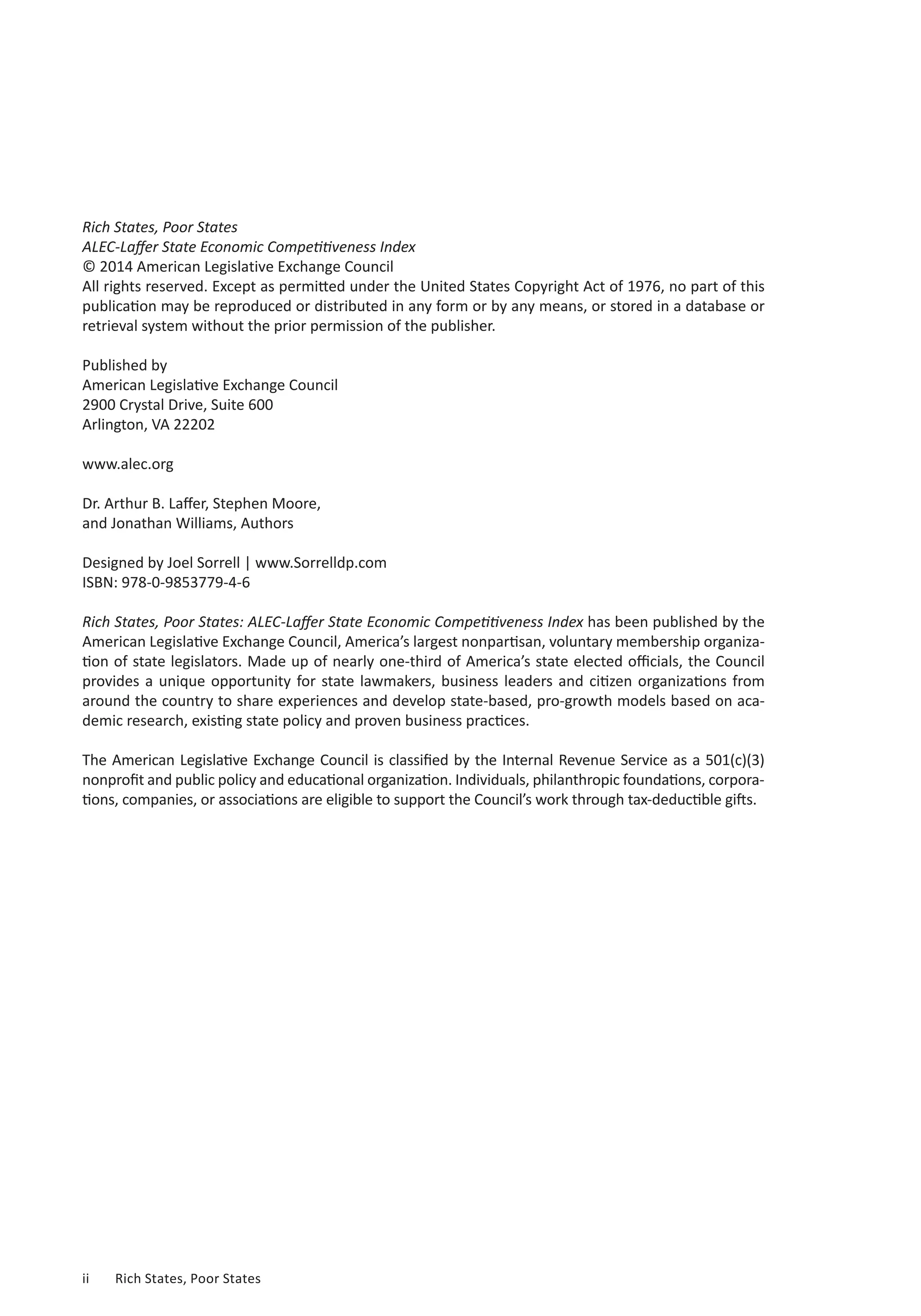 Rich States, Poor States 
ALEC-Laffer State Economic Competitiveness Index 
© 2014 American Legislative Exchange Council 
All rights reserved. Except as permitted under the United States Copyright Act of 1976, no part of this 
publication may be reproduced or distributed in any form or by any means, or stored in a database or 
retrieval system without the prior permission of the publisher. 
Published by 
American Legislative Exchange Council 
2900 Crystal Drive, Suite 600 
Arlington, VA 22202 
www.alec.org 
Dr. Arthur B. Laffer, Stephen Moore, 
and Jonathan Williams, Authors 
Designed by Joel Sorrell | www.Sorrelldp.com 
ISBN: 978-0-9853779-4-6 
Rich States, Poor States: ALEC-Laffer State Economic Competitiveness Index has been published by the 
American Legislative Exchange Council, America’s largest nonpartisan, voluntary membership organiza-tion 
of state legislators. Made up of nearly one-third of America’s state elected officials, the Council 
provides a unique opportunity for state lawmakers, business leaders and citizen organizations from 
around the country to share experiences and develop state-based, pro-growth models based on aca-demic 
research, existing state policy and proven business practices. 
The American Legislative Exchange Council is classified by the Internal Revenue Service as a 501(c)(3) 
nonprofit and public policy and educational organization. Individuals, philanthropic foundations, corpora-tions, 
companies, or associations are eligible to support the Council’s work through tax-deductible gifts. 
ii Rich States, Poor States 
 