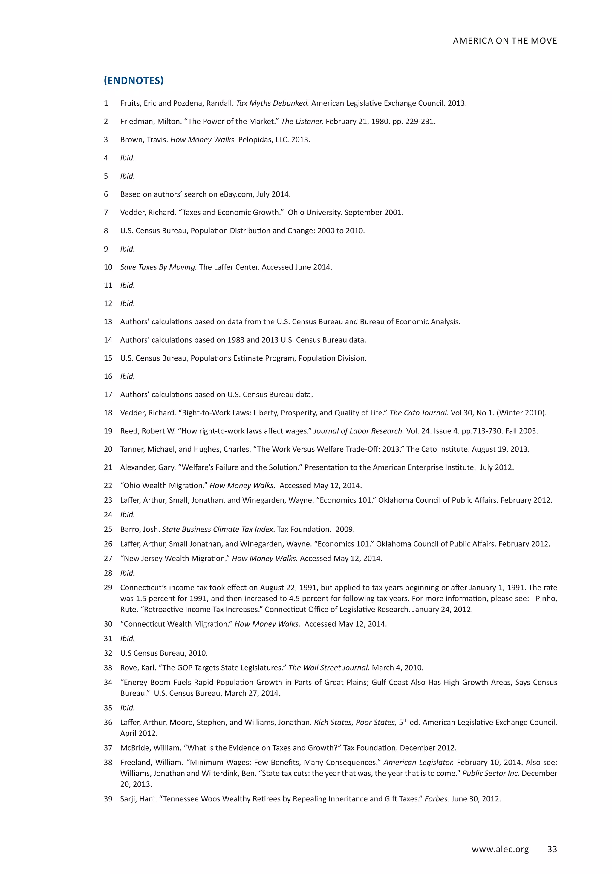 AMERICA ON THE MOVE 
(ENDNOTES) 
1 Fruits, Eric and Pozdena, Randall. Tax Myths Debunked. American Legislative Exchange Council. 2013. 
2 Friedman, Milton. “The Power of the Market.” The Listener. February 21, 1980. pp. 229-231. 
3 Brown, Travis. How Money Walks. Pelopidas, LLC. 2013. 
4 Ibid. 
5 Ibid. 
6 Based on authors’ search on eBay.com, July 2014. 
7 Vedder, Richard. “Taxes and Economic Growth.” Ohio University. September 2001. 
8 U.S. Census Bureau, Population Distribution and Change: 2000 to 2010. 
9 Ibid. 
10 Save Taxes By Moving. The Laffer Center. Accessed June 2014. 
11 Ibid. 
12 Ibid. 
13 Authors’ calculations based on data from the U.S. Census Bureau and Bureau of Economic Analysis. 
14 Authors’ calculations based on 1983 and 2013 U.S. Census Bureau data. 
15 U.S. Census Bureau, Populations Estimate Program, Population Division. 
16 Ibid. 
17 Authors’ calculations based on U.S. Census Bureau data. 
18 Vedder, Richard. “Right-to-Work Laws: Liberty, Prosperity, and Quality of Life.” The Cato Journal. Vol 30, No 1. (Winter 2010). 
19 Reed, Robert W. “How right-to-work laws affect wages.” Journal of Labor Research. Vol. 24. Issue 4. pp.713-730. Fall 2003. 
20 Tanner, Michael, and Hughes, Charles. “The Work Versus Welfare Trade-Off: 2013.” The Cato Institute. August 19, 2013. 
21 Alexander, Gary. “Welfare’s Failure and the Solution.” Presentation to the American Enterprise Institute. July 2012. 
22 “Ohio Wealth Migration.” How Money Walks. Accessed May 12, 2014. 
23 Laffer, Arthur, Small, Jonathan, and Winegarden, Wayne. “Economics 101.” Oklahoma Council of Public Affairs. February 2012. 
24 Ibid. 
25 Barro, Josh. State Business Climate Tax Index. Tax Foundation. 2009. 
26 Laffer, Arthur, Small Jonathan, and Winegarden, Wayne. “Economics 101.” Oklahoma Council of Public Affairs. February 2012. 
27 “New Jersey Wealth Migration.” How Money Walks. Accessed May 12, 2014. 
28 Ibid. 
29 Connecticut’s income tax took effect on August 22, 1991, but applied to tax years beginning or after January 1, 1991. The rate 
was 1.5 percent for 1991, and then increased to 4.5 percent for following tax years. For more information, please see: Pinho, 
Rute. “Retroactive Income Tax Increases.” Connecticut Office of Legislative Research. January 24, 2012. 
30 “Connecticut Wealth Migration.” How Money Walks. Accessed May 12, 2014. 
31 Ibid. 
32 U.S Census Bureau, 2010. 
33 Rove, Karl. “The GOP Targets State Legislatures.” The Wall Street Journal. March 4, 2010. 
34 “Energy Boom Fuels Rapid Population Growth in Parts of Great Plains; Gulf Coast Also Has High Growth Areas, Says Census 
www.alec.org 33 
Bureau.” U.S. Census Bureau. March 27, 2014. 
35 Ibid. 
36 Laffer, Arthur, Moore, Stephen, and Williams, Jonathan. Rich States, Poor States, 5th ed. American Legislative Exchange Council. 
April 2012. 
37 McBride, William. “What Is the Evidence on Taxes and Growth?” Tax Foundation. December 2012. 
38 Freeland, William. “Minimum Wages: Few Benefits, Many Consequences.” American Legislator. February 10, 2014. Also see: 
Williams, Jonathan and Wilterdink, Ben. “State tax cuts: the year that was, the year that is to come.” Public Sector Inc. December 
20, 2013. 
39 Sarji, Hani. “Tennessee Woos Wealthy Retirees by Repealing Inheritance and Gift Taxes.” Forbes. June 30, 2012. 
 
