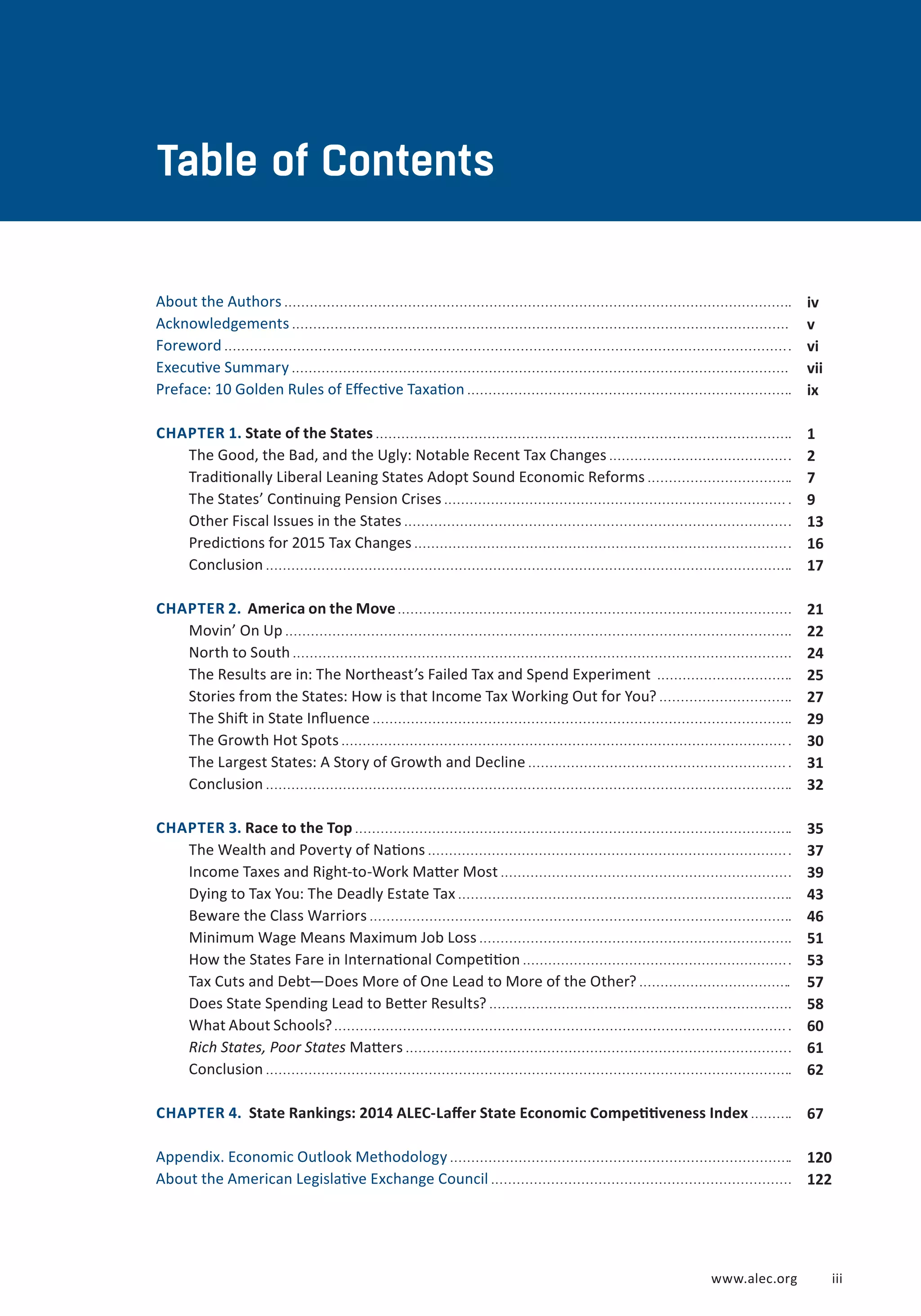 About the Authors 
Acknowledgements 
Foreword 
Executive Summary 
Preface: 10 Golden Rules of Effective Taxation 
CHAPTER 1. State of the States 
The Good, the Bad, and the Ugly: Notable Recent Tax Changes 
Traditionally Liberal Leaning States Adopt Sound Economic Reforms 
The States’ Continuing Pension Crises 
Other Fiscal Issues in the States 
Predictions for 2015 Tax Changes 
Conclusion 
CHAPTER 2. America on the Move 
Movin’ On Up 
North to South 
The Results are in: The Northeast’s Failed Tax and Spend Experiment 
Stories from the States: How is that Income Tax Working Out for You? 
The Shift in State Influence 
The Growth Hot Spots 
The Largest States: A Story of Growth and Decline 
Conclusion 
CHAPTER 3. Race to the Top 
The Wealth and Poverty of Nations 
Income Taxes and Right-to-Work Matter Most 
Dying to Tax You: The Deadly Estate Tax 
Beware the Class Warriors 
Minimum Wage Means Maximum Job Loss 
How the States Fare in International Competition 
Tax Cuts and Debt—Does More of One Lead to More of the Other? 
Does State Spending Lead to Better Results? 
What About Schools? 
Rich States, Poor States Matters 
Conclusion 
CHAPTER 4. State Rankings: 2014 ALEC-Laffer State Economic Competitiveness Index 
Appendix. Economic Outlook Methodology 
About the American Legislative Exchange Council 
iv 
v 
vi 
vii 
ix 
1 
2 
7 
9 
13 
16 
17 
21 
22 
24 
25 
27 
29 
30 
31 
32 
35 
37 
39 
43 
46 
51 
53 
57 
58 
60 
61 
62 
67 
120 
122 
Table of Contents 
www.alec.org i ii 
 