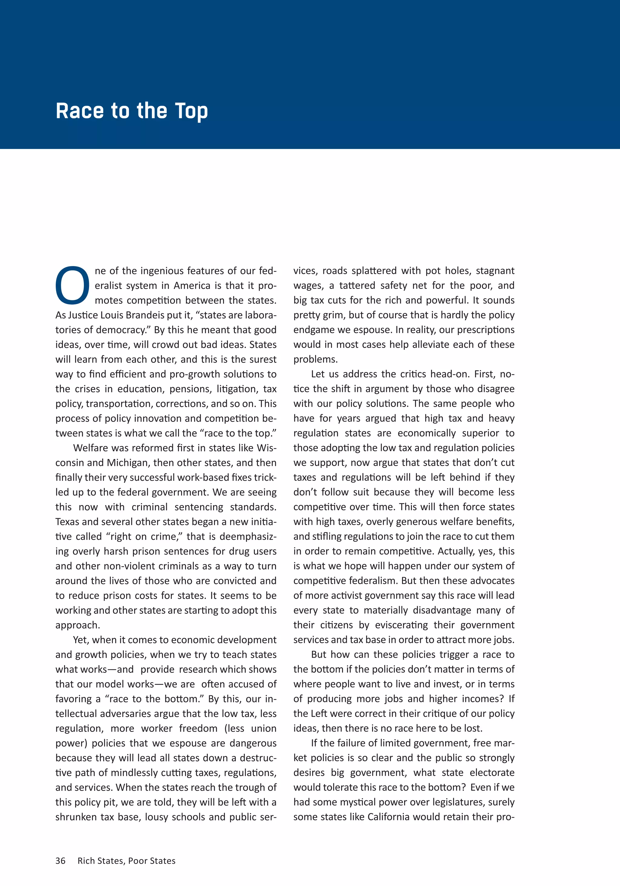 Race to the Top 
O 
ne of the ingenious features of our fed-eralist 
system in America is that it pro-motes 
competition between the states. 
As Justice Louis Brandeis put it, “states are labora-tories 
of democracy.” By this he meant that good 
ideas, over time, will crowd out bad ideas. States 
will learn from each other, and this is the surest 
way to find efficient and pro-growth solutions to 
the crises in education, pensions, litigation, tax 
policy, transportation, corrections, and so on. This 
process of policy innovation and competition be-tween 
states is what we call the “race to the top.” 
Welfare was reformed first in states like Wis-consin 
and Michigan, then other states, and then 
finally their very successful work-based fixes trick-led 
up to the federal government. We are seeing 
this now with criminal sentencing standards. 
Texas and several other states began a new initia-tive 
called “right on crime,” that is deemphasiz-ing 
overly harsh prison sentences for drug users 
and other non-violent criminals as a way to turn 
around the lives of those who are convicted and 
to reduce prison costs for states. It seems to be 
working and other states are starting to adopt this 
approach. 
Yet, when it comes to economic development 
and growth policies, when we try to teach states 
what works—and provide research which shows 
that our model works—we are often accused of 
favoring a “race to the bottom.” By this, our in-tellectual 
adversaries argue that the low tax, less 
regulation, more worker freedom (less union 
power) policies that we espouse are dangerous 
because they will lead all states down a destruc-tive 
path of mindlessly cutting taxes, regulations, 
and services. When the states reach the trough of 
this policy pit, we are told, they will be left with a 
shrunken tax base, lousy schools and public ser-vices, 
36 Rich States, Poor States 
roads splattered with pot holes, stagnant 
wages, a tattered safety net for the poor, and 
big tax cuts for the rich and powerful. It sounds 
pretty grim, but of course that is hardly the policy 
endgame we espouse. In reality, our prescriptions 
would in most cases help alleviate each of these 
problems. 
Let us address the critics head-on. First, no-tice 
the shift in argument by those who disagree 
with our policy solutions. The same people who 
have for years argued that high tax and heavy 
regulation states are economically superior to 
those adopting the low tax and regulation policies 
we support, now argue that states that don’t cut 
taxes and regulations will be left behind if they 
don’t follow suit because they will become less 
competitive over time. This will then force states 
with high taxes, overly generous welfare benefits, 
and stifling regulations to join the race to cut them 
in order to remain competitive. Actually, yes, this 
is what we hope will happen under our system of 
competitive federalism. But then these advocates 
of more activist government say this race will lead 
every state to materially disadvantage many of 
their citizens by eviscerating their government 
services and tax base in order to attract more jobs. 
But how can these policies trigger a race to 
the bottom if the policies don’t matter in terms of 
where people want to live and invest, or in terms 
of producing more jobs and higher incomes? If 
the Left were correct in their critique of our policy 
ideas, then there is no race here to be lost. 
If the failure of limited government, free mar-ket 
policies is so clear and the public so strongly 
desires big government, what state electorate 
would tolerate this race to the bottom? Even if we 
had some mystical power over legislatures, surely 
some states like California would retain their pro- 
 