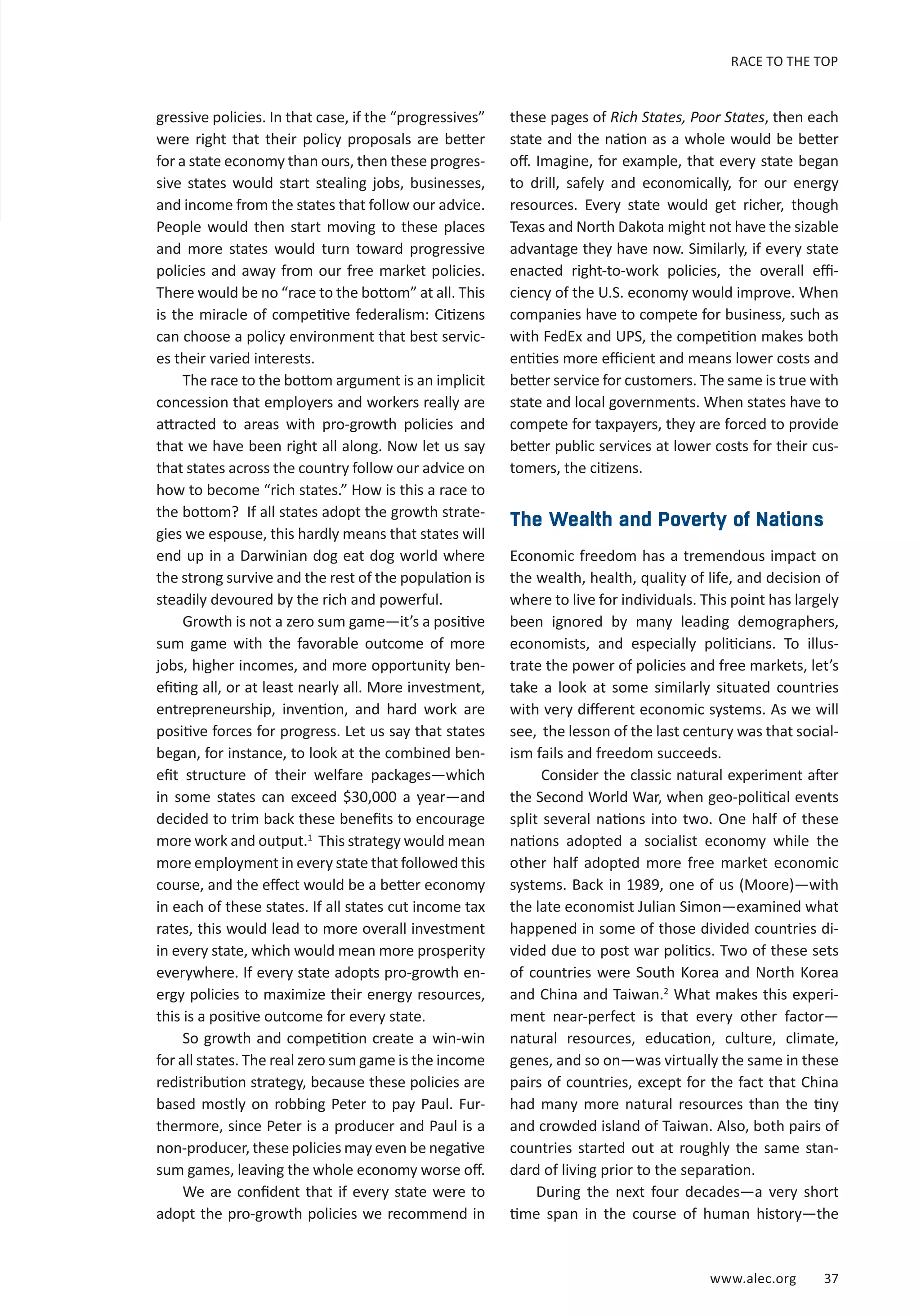RACE TO THE TOP 
www.alec.org 37 
gressive policies. In that case, if the “progressives” 
were right that their policy proposals are better 
for a state economy than ours, then these progres-sive 
states would start stealing jobs, businesses, 
and income from the states that follow our advice. 
People would then start moving to these places 
and more states would turn toward progressive 
policies and away from our free market policies. 
There would be no “race to the bottom” at all. This 
is the miracle of competitive federalism: Citizens 
can choose a policy environment that best servic-es 
their varied interests. 
The race to the bottom argument is an implicit 
concession that employers and workers really are 
attracted to areas with pro-growth policies and 
that we have been right all along. Now let us say 
that states across the country follow our advice on 
how to become “rich states.” How is this a race to 
the bottom? If all states adopt the growth strate-gies 
we espouse, this hardly means that states will 
end up in a Darwinian dog eat dog world where 
the strong survive and the rest of the population is 
steadily devoured by the rich and powerful. 
Growth is not a zero sum game—it’s a positive 
sum game with the favorable outcome of more 
jobs, higher incomes, and more opportunity ben-efiting 
all, or at least nearly all. More investment, 
entrepreneurship, invention, and hard work are 
positive forces for progress. Let us say that states 
began, for instance, to look at the combined ben-efit 
structure of their welfare packages—which 
in some states can exceed $30,000 a year—and 
decided to trim back these benefits to encourage 
more work and output.1 This strategy would mean 
more employment in every state that followed this 
course, and the effect would be a better economy 
in each of these states. If all states cut income tax 
rates, this would lead to more overall investment 
in every state, which would mean more prosperity 
everywhere. If every state adopts pro-growth en-ergy 
policies to maximize their energy resources, 
this is a positive outcome for every state. 
So growth and competition create a win-win 
for all states. The real zero sum game is the income 
redistribution strategy, because these policies are 
based mostly on robbing Peter to pay Paul. Fur-thermore, 
since Peter is a producer and Paul is a 
non-producer, these policies may even be negative 
sum games, leaving the whole economy worse off. 
We are confident that if every state were to 
adopt the pro-growth policies we recommend in 
these pages of Rich States, Poor States, then each 
state and the nation as a whole would be better 
off. Imagine, for example, that every state began 
to drill, safely and economically, for our energy 
resources. Every state would get richer, though 
Texas and North Dakota might not have the sizable 
advantage they have now. Similarly, if every state 
enacted right-to-work policies, the overall effi-ciency 
of the U.S. economy would improve. When 
companies have to compete for business, such as 
with FedEx and UPS, the competition makes both 
entities more efficient and means lower costs and 
better service for customers. The same is true with 
state and local governments. When states have to 
compete for taxpayers, they are forced to provide 
better public services at lower costs for their cus-tomers, 
the citizens. 
The Wealth and Poverty of Nations 
Economic freedom has a tremendous impact on 
the wealth, health, quality of life, and decision of 
where to live for individuals. This point has largely 
been ignored by many leading demographers, 
economists, and especially politicians. To illus-trate 
the power of policies and free markets, let’s 
take a look at some similarly situated countries 
with very different economic systems. As we will 
see, the lesson of the last century was that social-ism 
fails and freedom succeeds. 
Consider the classic natural experiment after 
the Second World War, when geo-political events 
split several nations into two. One half of these 
nations adopted a socialist economy while the 
other half adopted more free market economic 
systems. Back in 1989, one of us (Moore)—with 
the late economist Julian Simon—examined what 
happened in some of those divided countries di-vided 
due to post war politics. Two of these sets 
of countries were South Korea and North Korea 
and China and Taiwan.2 What makes this experi-ment 
near-perfect is that every other factor— 
natural resources, education, culture, climate, 
genes, and so on—was virtually the same in these 
pairs of countries, except for the fact that China 
had many more natural resources than the tiny 
and crowded island of Taiwan. Also, both pairs of 
countries started out at roughly the same stan-dard 
of living prior to the separation. 
During the next four decades—a very short 
time span in the course of human history—the 
 
