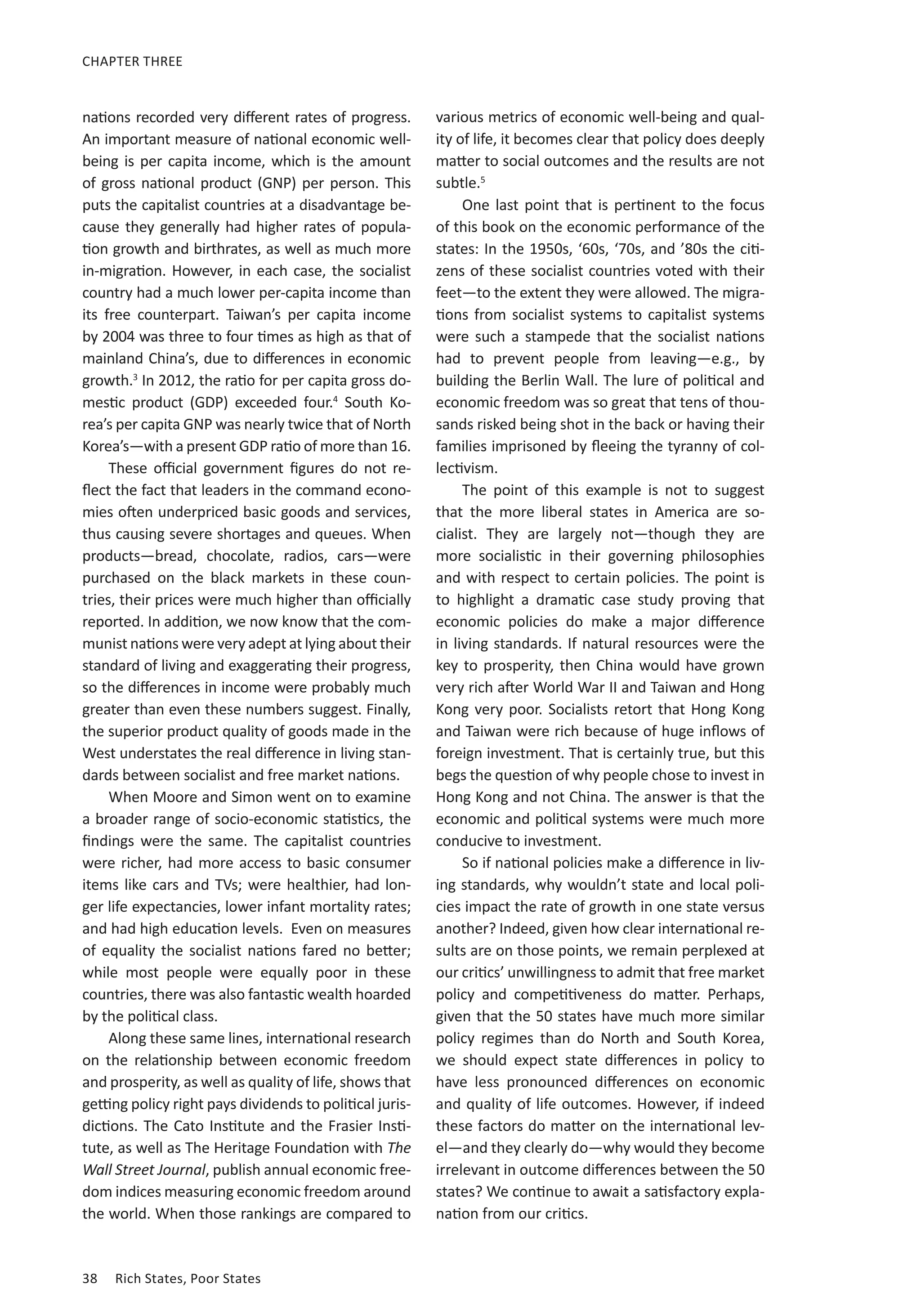 CHAPTER THREE 
nations recorded very different rates of progress. 
An important measure of national economic well-being 
is per capita income, which is the amount 
of gross national product (GNP) per person. This 
puts the capitalist countries at a disadvantage be-cause 
they generally had higher rates of popula-tion 
growth and birthrates, as well as much more 
in-migration. However, in each case, the socialist 
country had a much lower per-capita income than 
its free counterpart. Taiwan’s per capita income 
by 2004 was three to four times as high as that of 
mainland China’s, due to differences in economic 
growth.3 In 2012, the ratio for per capita gross do-mestic 
product (GDP) exceeded four.4 South Ko-rea’s 
per capita GNP was nearly twice that of North 
Korea’s—with a present GDP ratio of more than 16. 
These official government figures do not re-flect 
the fact that leaders in the command econo-mies 
often underpriced basic goods and services, 
thus causing severe shortages and queues. When 
products—bread, chocolate, radios, cars—were 
purchased on the black markets in these coun-tries, 
their prices were much higher than officially 
reported. In addition, we now know that the com-munist 
nations were very adept at lying about their 
standard of living and exaggerating their progress, 
so the differences in income were probably much 
greater than even these numbers suggest. Finally, 
the superior product quality of goods made in the 
West understates the real difference in living stan-dards 
between socialist and free market nations. 
When Moore and Simon went on to examine 
a broader range of socio-economic statistics, the 
findings were the same. The capitalist countries 
were richer, had more access to basic consumer 
items like cars and TVs; were healthier, had lon-ger 
life expectancies, lower infant mortality rates; 
and had high education levels. Even on measures 
of equality the socialist nations fared no better; 
while most people were equally poor in these 
countries, there was also fantastic wealth hoarded 
by the political class. 
Along these same lines, international research 
on the relationship between economic freedom 
and prosperity, as well as quality of life, shows that 
getting policy right pays dividends to political juris-dictions. 
The Cato Institute and the Frasier Insti-tute, 
as well as The Heritage Foundation with The 
Wall Street Journal, publish annual economic free-dom 
indices measuring economic freedom around 
the world. When those rankings are compared to 
38 Rich States, Poor States 
various metrics of economic well-being and qual-ity 
of life, it becomes clear that policy does deeply 
matter to social outcomes and the results are not 
subtle.5 
One last point that is pertinent to the focus 
of this book on the economic performance of the 
states: In the 1950s, ‘60s, ‘70s, and ’80s the citi-zens 
of these socialist countries voted with their 
feet—to the extent they were allowed. The migra-tions 
from socialist systems to capitalist systems 
were such a stampede that the socialist nations 
had to prevent people from leaving—e.g., by 
building the Berlin Wall. The lure of political and 
economic freedom was so great that tens of thou-sands 
risked being shot in the back or having their 
families imprisoned by fleeing the tyranny of col-lectivism. 
The point of this example is not to suggest 
that the more liberal states in America are so-cialist. 
They are largely not—though they are 
more socialistic in their governing philosophies 
and with respect to certain policies. The point is 
to highlight a dramatic case study proving that 
economic policies do make a major difference 
in living standards. If natural resources were the 
key to prosperity, then China would have grown 
very rich after World War II and Taiwan and Hong 
Kong very poor. Socialists retort that Hong Kong 
and Taiwan were rich because of huge inflows of 
foreign investment. That is certainly true, but this 
begs the question of why people chose to invest in 
Hong Kong and not China. The answer is that the 
economic and political systems were much more 
conducive to investment. 
So if national policies make a difference in liv-ing 
standards, why wouldn’t state and local poli-cies 
impact the rate of growth in one state versus 
another? Indeed, given how clear international re-sults 
are on those points, we remain perplexed at 
our critics’ unwillingness to admit that free market 
policy and competitiveness do matter. Perhaps, 
given that the 50 states have much more similar 
policy regimes than do North and South Korea, 
we should expect state differences in policy to 
have less pronounced differences on economic 
and quality of life outcomes. However, if indeed 
these factors do matter on the international lev-el— 
and they clearly do—why would they become 
irrelevant in outcome differences between the 50 
states? We continue to await a satisfactory expla-nation 
from our critics. 
 