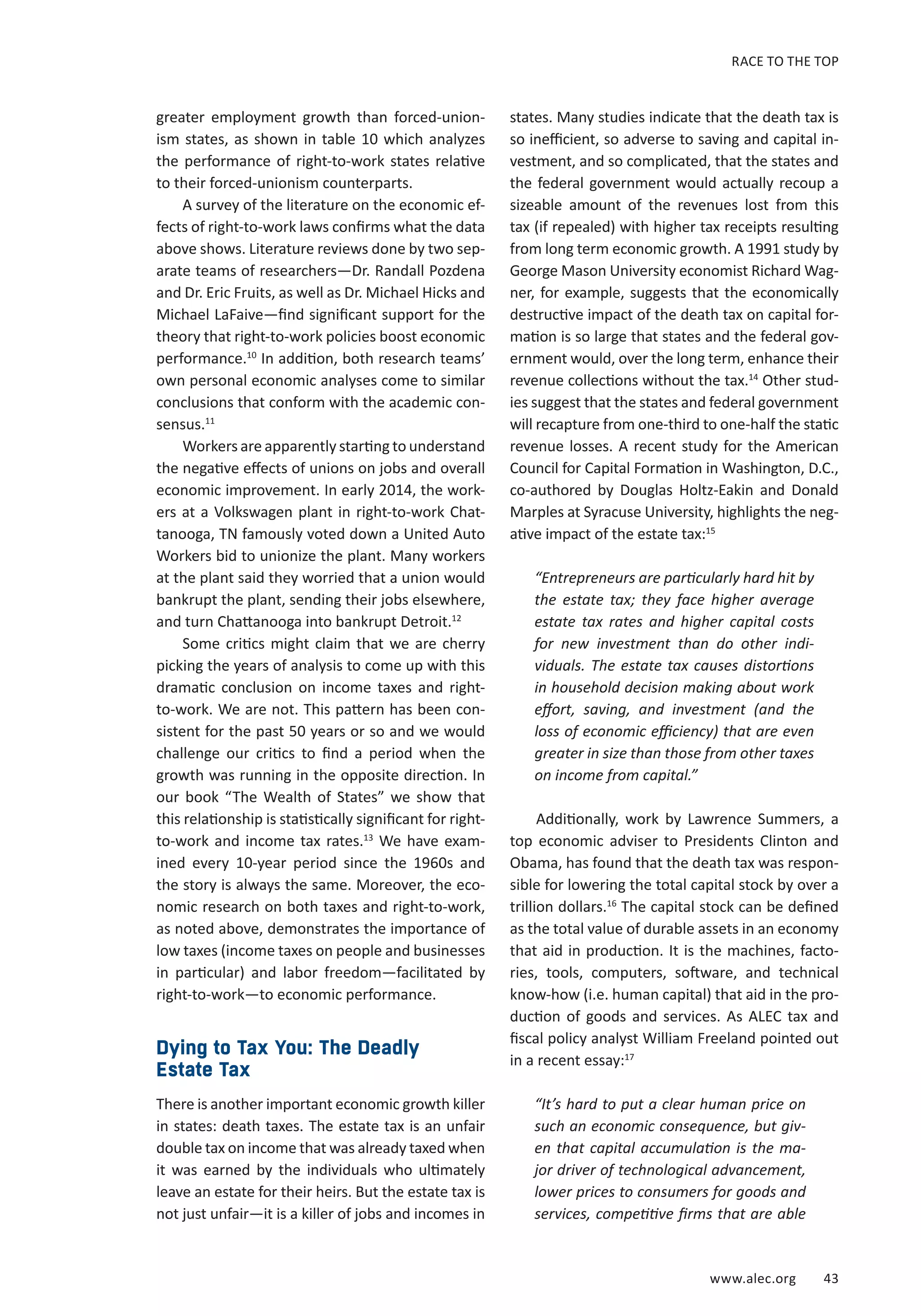 RACE TO THE TOP 
states. Many studies indicate that the death tax is 
so inefficient, so adverse to saving and capital in-vestment, 
and so complicated, that the states and 
the federal government would actually recoup a 
sizeable amount of the revenues lost from this 
tax (if repealed) with higher tax receipts resulting 
from long term economic growth. A 1991 study by 
George Mason University economist Richard Wag-ner, 
for example, suggests that the economically 
destructive impact of the death tax on capital for-mation 
is so large that states and the federal gov-ernment 
would, over the long term, enhance their 
revenue collections without the tax.14 Other stud-ies 
suggest that the states and federal government 
will recapture from one-third to one-half the static 
revenue losses. A recent study for the American 
Council for Capital Formation in Washington, D.C., 
co-authored by Douglas Holtz-Eakin and Donald 
Marples at Syracuse University, highlights the neg-ative 
impact of the estate tax:15 
“Entrepreneurs are particularly hard hit by 
the estate tax; they face higher average 
estate tax rates and higher capital costs 
for new investment than do other indi-viduals. 
The estate tax causes distortions 
in household decision making about work 
effort, saving, and investment (and the 
loss of economic efficiency) that are even 
greater in size than those from other taxes 
on income from capital.” 
Additionally, work by Lawrence Summers, a 
top economic adviser to Presidents Clinton and 
Obama, has found that the death tax was respon-sible 
for lowering the total capital stock by over a 
trillion dollars.16 The capital stock can be defined 
as the total value of durable assets in an economy 
that aid in production. It is the machines, facto-ries, 
tools, computers, software, and technical 
know-how (i.e. human capital) that aid in the pro-duction 
of goods and services. As ALEC tax and 
fiscal policy analyst William Freeland pointed out 
in a recent essay:17 
“It’s hard to put a clear human price on 
such an economic consequence, but giv-en 
that capital accumulation is the ma-jor 
driver of technological advancement, 
lower prices to consumers for goods and 
services, competitive firms that are able 
www.alec.org 43 
greater employment growth than forced-union-ism 
states, as shown in table 10 which analyzes 
the performance of right-to-work states relative 
to their forced-unionism counterparts. 
A survey of the literature on the economic ef-fects 
of right-to-work laws confirms what the data 
above shows. Literature reviews done by two sep-arate 
teams of researchers—Dr. Randall Pozdena 
and Dr. Eric Fruits, as well as Dr. Michael Hicks and 
Michael LaFaive—find significant support for the 
theory that right-to-work policies boost economic 
performance.10 In addition, both research teams’ 
own personal economic analyses come to similar 
conclusions that conform with the academic con-sensus. 
11 
Workers are apparently starting to understand 
the negative effects of unions on jobs and overall 
economic improvement. In early 2014, the work-ers 
at a Volkswagen plant in right-to-work Chat-tanooga, 
TN famously voted down a United Auto 
Workers bid to unionize the plant. Many workers 
at the plant said they worried that a union would 
bankrupt the plant, sending their jobs elsewhere, 
and turn Chattanooga into bankrupt Detroit.12 
Some critics might claim that we are cherry 
picking the years of analysis to come up with this 
dramatic conclusion on income taxes and right-to- 
work. We are not. This pattern has been con-sistent 
for the past 50 years or so and we would 
challenge our critics to find a period when the 
growth was running in the opposite direction. In 
our book “The Wealth of States” we show that 
this relationship is statistically significant for right-to- 
work and income tax rates.13 We have exam-ined 
every 10-year period since the 1960s and 
the story is always the same. Moreover, the eco-nomic 
research on both taxes and right-to-work, 
as noted above, demonstrates the importance of 
low taxes (income taxes on people and businesses 
in particular) and labor freedom—facilitated by 
right-to-work—to economic performance. 
Dying to Tax You: The Deadly 
Estate Tax 
There is another important economic growth killer 
in states: death taxes. The estate tax is an unfair 
double tax on income that was already taxed when 
it was earned by the individuals who ultimately 
leave an estate for their heirs. But the estate tax is 
not just unfair—it is a killer of jobs and incomes in 
 