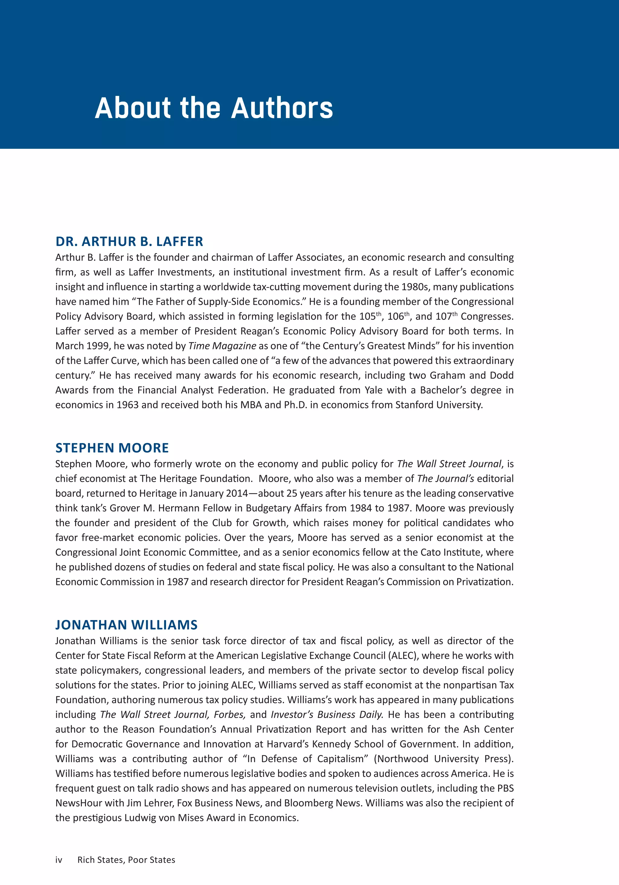 About the Authors 
DR. ARTHUR B. LAFFER 
Arthur B. Laffer is the founder and chairman of Laffer Associates, an economic research and consulting 
firm, as well as Laffer Investments, an institutional investment firm. As a result of Laffer’s economic 
insight and influence in starting a worldwide tax-cutting movement during the 1980s, many publications 
have named him “The Father of Supply-Side Economics.” He is a founding member of the Congressional 
Policy Advisory Board, which assisted in forming legislation for the 105th, 106th, and 107th Congresses. 
Laffer served as a member of President Reagan’s Economic Policy Advisory Board for both terms. In 
March 1999, he was noted by Time Magazine as one of “the Century’s Greatest Minds” for his invention 
of the Laffer Curve, which has been called one of “a few of the advances that powered this extraordinary 
century.” He has received many awards for his economic research, including two Graham and Dodd 
Awards from the Financial Analyst Federation. He graduated from Yale with a Bachelor’s degree in 
economics in 1963 and received both his MBA and Ph.D. in economics from Stanford University. 
STEPHEN MOORE 
Stephen Moore, who formerly wrote on the economy and public policy for The Wall Street Journal, is 
chief economist at The Heritage Foundation. Moore, who also was a member of The Journal’s editorial 
board, returned to Heritage in January 2014—about 25 years after his tenure as the leading conservative 
think tank’s Grover M. Hermann Fellow in Budgetary Affairs from 1984 to 1987. Moore was previously 
the founder and president of the Club for Growth, which raises money for political candidates who 
favor free-market economic policies. Over the years, Moore has served as a senior economist at the 
Congressional Joint Economic Committee, and as a senior economics fellow at the Cato Institute, where 
he published dozens of studies on federal and state fiscal policy. He was also a consultant to the National 
Economic Commission in 1987 and research director for President Reagan’s Commission on Privatization. 
JONATHAN WILLIAMS 
Jonathan Williams is the senior task force director of tax and fiscal policy, as well as director of the 
Center for State Fiscal Reform at the American Legislative Exchange Council (ALEC), where he works with 
state policymakers, congressional leaders, and members of the private sector to develop fiscal policy 
solutions for the states. Prior to joining ALEC, Williams served as staff economist at the nonpartisan Tax 
Foundation, authoring numerous tax policy studies. Williams’s work has appeared in many publications 
including The Wall Street Journal, Forbes, and Investor’s Business Daily. He has been a contributing 
author to the Reason Foundation’s Annual Privatization Report and has written for the Ash Center 
for Democratic Governance and Innovation at Harvard’s Kennedy School of Government. In addition, 
Williams was a contributing author of “In Defense of Capitalism” (Northwood University Press). 
Williams has testified before numerous legislative bodies and spoken to audiences across America. He is 
frequent guest on talk radio shows and has appeared on numerous television outlets, including the PBS 
NewsHour with Jim Lehrer, Fox Business News, and Bloomberg News. Williams was also the recipient of 
the prestigious Ludwig von Mises Award in Economics. 
iv Rich States, Poor States 
 