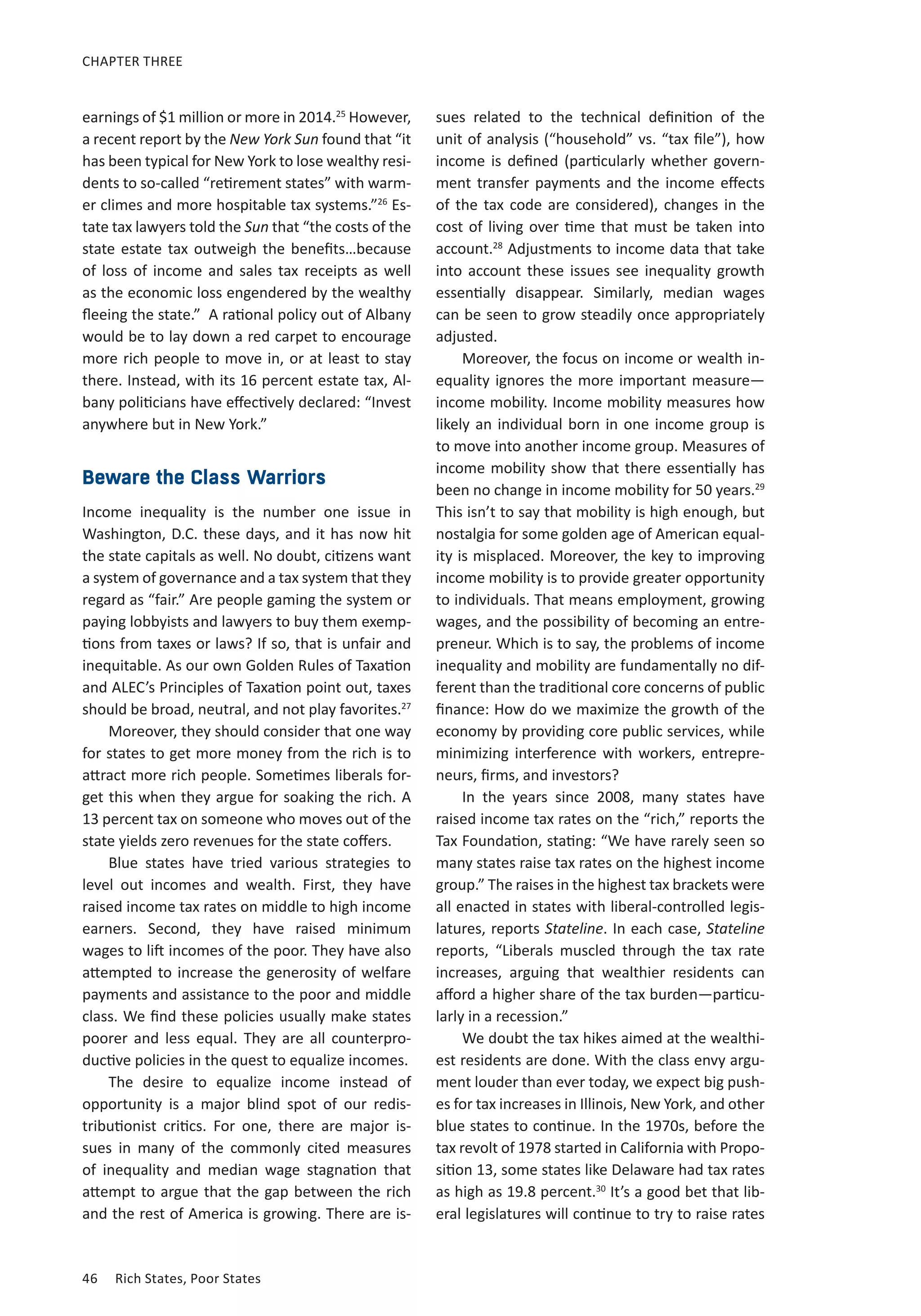 CHAPTER THREE 
earnings of $1 million or more in 2014.25 However, 
a recent report by the New York Sun found that “it 
has been typical for New York to lose wealthy resi-dents 
to so-called “retirement states” with warm-er 
climes and more hospitable tax systems.”26 Es-tate 
tax lawyers told the Sun that “the costs of the 
state estate tax outweigh the benefits…because 
of loss of income and sales tax receipts as well 
as the economic loss engendered by the wealthy 
fleeing the state.” A rational policy out of Albany 
would be to lay down a red carpet to encourage 
more rich people to move in, or at least to stay 
there. Instead, with its 16 percent estate tax, Al-bany 
politicians have effectively declared: “Invest 
anywhere but in New York.” 
Beware the Class Warriors 
Income inequality is the number one issue in 
Washington, D.C. these days, and it has now hit 
the state capitals as well. No doubt, citizens want 
a system of governance and a tax system that they 
regard as “fair.” Are people gaming the system or 
paying lobbyists and lawyers to buy them exemp-tions 
from taxes or laws? If so, that is unfair and 
inequitable. As our own Golden Rules of Taxation 
and ALEC’s Principles of Taxation point out, taxes 
should be broad, neutral, and not play favorites.27 
Moreover, they should consider that one way 
for states to get more money from the rich is to 
attract more rich people. Sometimes liberals for-get 
this when they argue for soaking the rich. A 
13 percent tax on someone who moves out of the 
state yields zero revenues for the state coffers. 
Blue states have tried various strategies to 
level out incomes and wealth. First, they have 
raised income tax rates on middle to high income 
earners. Second, they have raised minimum 
wages to lift incomes of the poor. They have also 
attempted to increase the generosity of welfare 
payments and assistance to the poor and middle 
class. We find these policies usually make states 
poorer and less equal. They are all counterpro-ductive 
policies in the quest to equalize incomes. 
The desire to equalize income instead of 
opportunity is a major blind spot of our redis-tributionist 
critics. For one, there are major is-sues 
in many of the commonly cited measures 
of inequality and median wage stagnation that 
attempt to argue that the gap between the rich 
and the rest of America is growing. There are is-sues 
46 Rich States, Poor States 
related to the technical definition of the 
unit of analysis (“household” vs. “tax file”), how 
income is defined (particularly whether govern-ment 
transfer payments and the income effects 
of the tax code are considered), changes in the 
cost of living over time that must be taken into 
account.28 Adjustments to income data that take 
into account these issues see inequality growth 
essentially disappear. Similarly, median wages 
can be seen to grow steadily once appropriately 
adjusted. 
Moreover, the focus on income or wealth in-equality 
ignores the more important measure— 
income mobility. Income mobility measures how 
likely an individual born in one income group is 
to move into another income group. Measures of 
income mobility show that there essentially has 
been no change in income mobility for 50 years.29 
This isn’t to say that mobility is high enough, but 
nostalgia for some golden age of American equal-ity 
is misplaced. Moreover, the key to improving 
income mobility is to provide greater opportunity 
to individuals. That means employment, growing 
wages, and the possibility of becoming an entre-preneur. 
Which is to say, the problems of income 
inequality and mobility are fundamentally no dif-ferent 
than the traditional core concerns of public 
finance: How do we maximize the growth of the 
economy by providing core public services, while 
minimizing interference with workers, entrepre-neurs, 
firms, and investors? 
In the years since 2008, many states have 
raised income tax rates on the “rich,” reports the 
Tax Foundation, stating: “We have rarely seen so 
many states raise tax rates on the highest income 
group.” The raises in the highest tax brackets were 
all enacted in states with liberal-controlled legis-latures, 
reports Stateline. In each case, Stateline 
reports, “Liberals muscled through the tax rate 
increases, arguing that wealthier residents can 
afford a higher share of the tax burden—particu-larly 
in a recession.” 
We doubt the tax hikes aimed at the wealthi-est 
residents are done. With the class envy argu-ment 
louder than ever today, we expect big push-es 
for tax increases in Illinois, New York, and other 
blue states to continue. In the 1970s, before the 
tax revolt of 1978 started in California with Propo-sition 
13, some states like Delaware had tax rates 
as high as 19.8 percent.30 It’s a good bet that lib-eral 
legislatures will continue to try to raise rates 
 