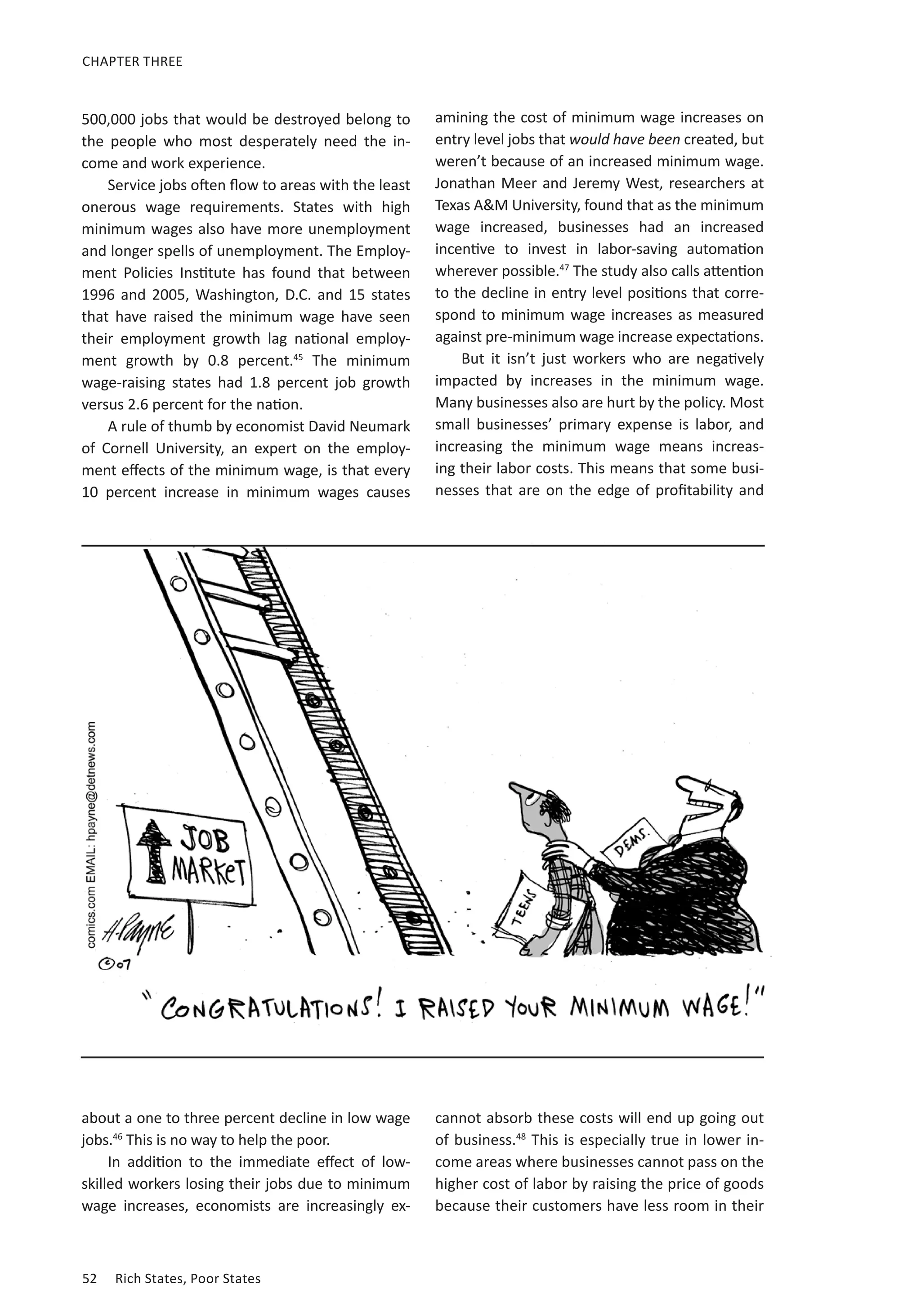 CHAPTER THREE 
500,000 jobs that would be destroyed belong to 
the people who most desperately need the in-come 
and work experience. 
Service jobs often flow to areas with the least 
onerous wage requirements. States with high 
minimum wages also have more unemployment 
and longer spells of unemployment. The Employ-ment 
Policies Institute has found that between 
1996 and 2005, Washington, D.C. and 15 states 
that have raised the minimum wage have seen 
their employment growth lag national employ-ment 
growth by 0.8 percent.45 The minimum 
wage-raising states had 1.8 percent job growth 
versus 2.6 percent for the nation. 
A rule of thumb by economist David Neumark 
of Cornell University, an expert on the employ-ment 
effects of the minimum wage, is that every 
10 percent increase in minimum wages causes 
about a one to three percent decline in low wage 
jobs.46 This is no way to help the poor. 
In addition to the immediate effect of low-skilled 
workers losing their jobs due to minimum 
wage increases, economists are increasingly ex-amining 
52 Rich States, Poor States 
the cost of minimum wage increases on 
entry level jobs that would have been created, but 
weren’t because of an increased minimum wage. 
Jonathan Meer and Jeremy West, researchers at 
Texas AM University, found that as the minimum 
wage increased, businesses had an increased 
incentive to invest in labor-saving automation 
wherever possible.47 The study also calls attention 
to the decline in entry level positions that corre-spond 
to minimum wage increases as measured 
against pre-minimum wage increase expectations. 
But it isn’t just workers who are negatively 
impacted by increases in the minimum wage. 
Many businesses also are hurt by the policy. Most 
small businesses’ primary expense is labor, and 
increasing the minimum wage means increas-ing 
their labor costs. This means that some busi-nesses 
that are on the edge of profitability and 
cannot absorb these costs will end up going out 
of business.48 This is especially true in lower in-come 
areas where businesses cannot pass on the 
higher cost of labor by raising the price of goods 
because their customers have less room in their 
 